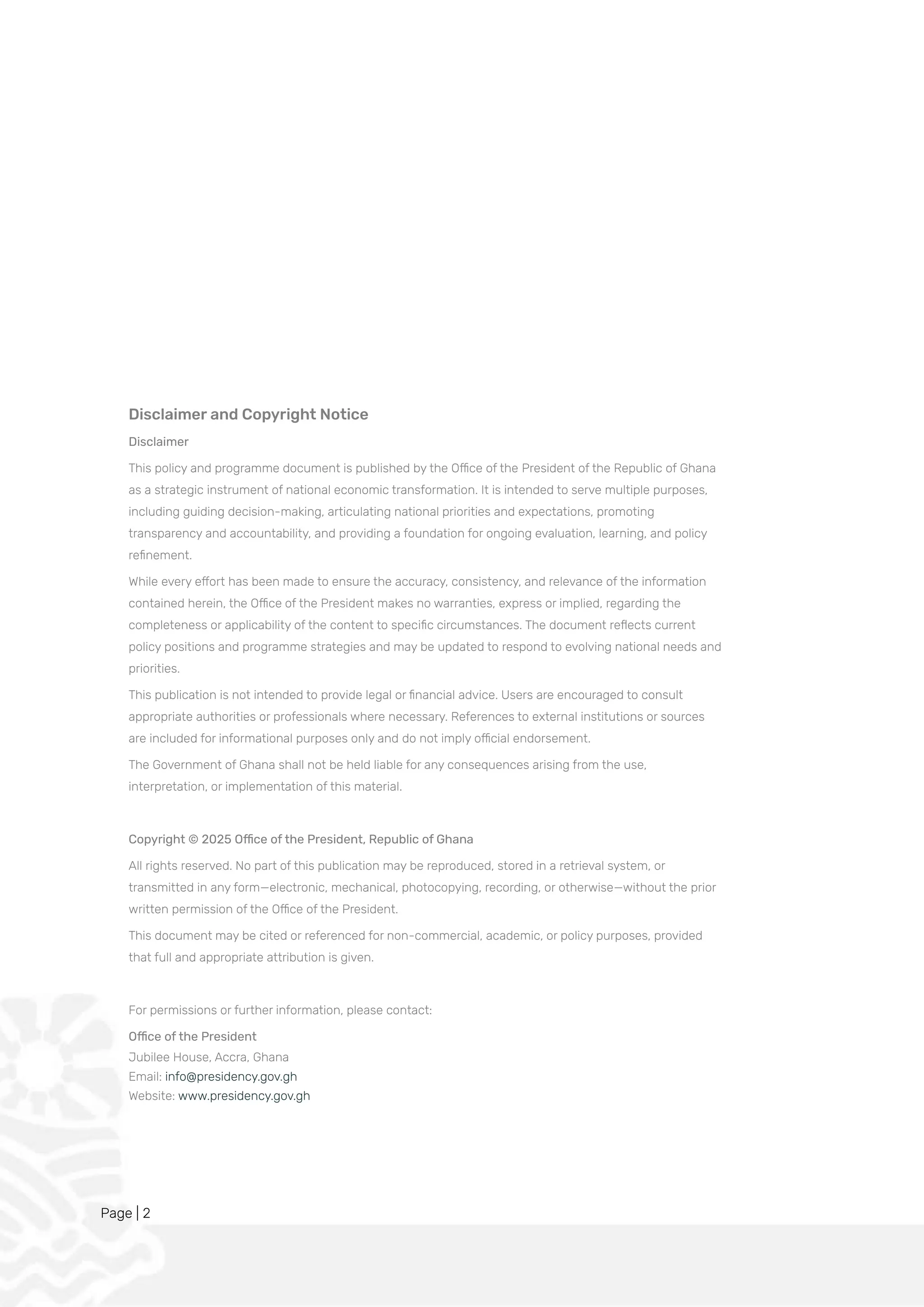 Page | 2
Disclaimer and Copyright Notice
Disclaimer
This policy and programme document is published by the Office of the President of the Republic of Ghana
as a strategic instrument of national economic transformation. It is intended to serve multiple purposes,
including guiding decision-making, articulating national priorities and expectations, promoting
transparency and accountability, and providing a foundation for ongoing evaluation, learning, and policy
refinement.
While every effort has been made to ensure the accuracy, consistency, and relevance of the information
contained herein, the Office of the President makes no warranties, express or implied, regarding the
completeness or applicability of the content to specific circumstances. The document reflects current
policy positions and programme strategies and may be updated to respond to evolving national needs and
priorities.
This publication is not intended to provide legal or financial advice. Users are encouraged to consult
appropriate authorities or professionals where necessary. References to external institutions or sources
are included for informational purposes only and do not imply official endorsement.
The Government of Ghana shall not be held liable for any consequences arising from the use,
interpretation, or implementation of this material.
Copyright © 2025 Office of the President, Republic of Ghana
All rights reserved. No part of this publication may be reproduced, stored in a retrieval system, or
transmitted in any form—electronic, mechanical, photocopying, recording, or otherwise—without the prior
written permission of the Office of the President.
This document may be cited or referenced for non-commercial, academic, or policy purposes, provided
that full and appropriate attribution is given.
For permissions or further information, please contact:
Office of the President
Jubilee House, Accra, Ghana
Email: info@presidency.gov.gh
Website: www.presidency.gov.gh
 