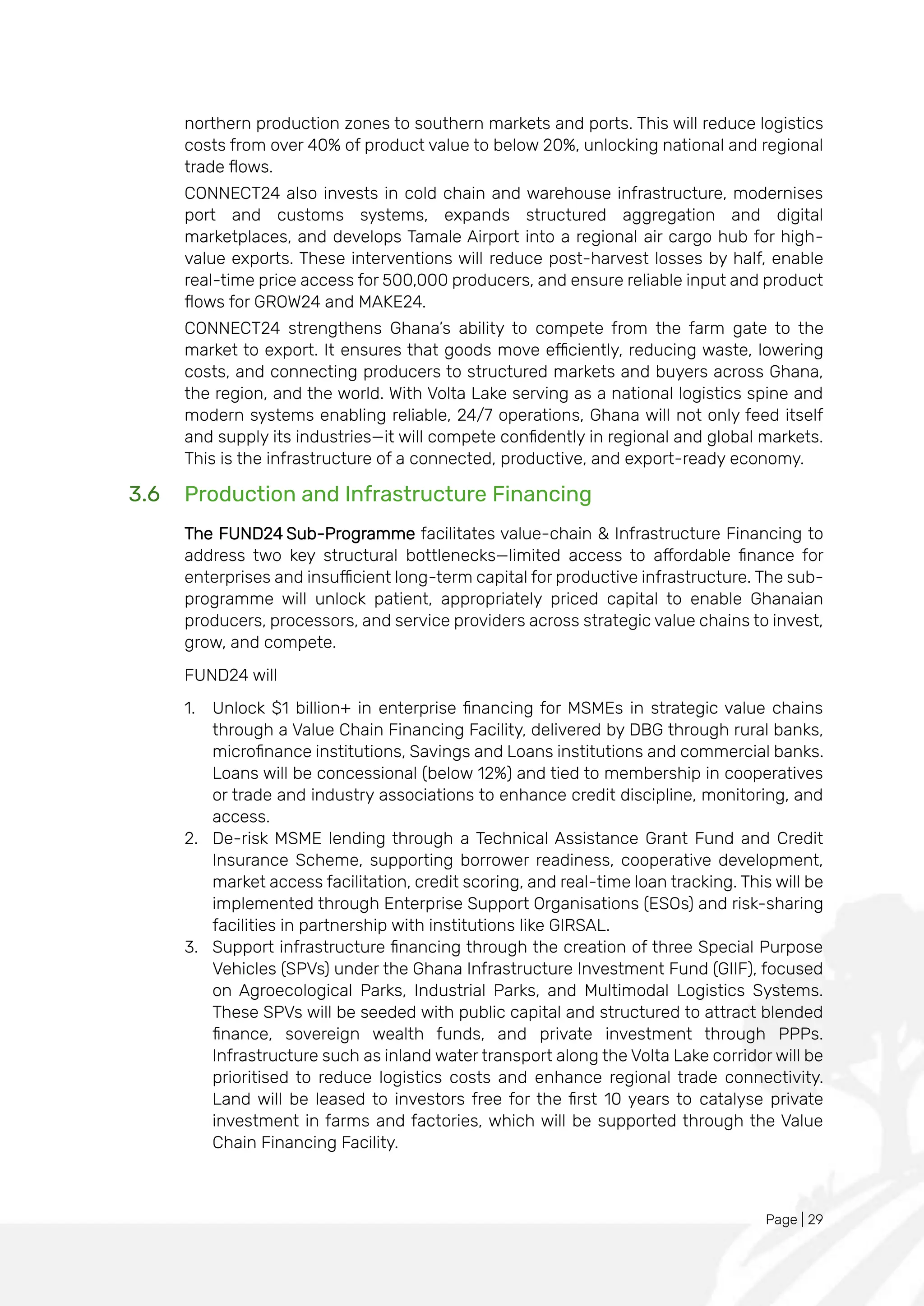 Page | 29
northern production zones to southern markets and ports. This will reduce logistics
costs from over 40% of product value to below 20%, unlocking national and regional
trade flows.
CONNECT24 also invests in cold chain and warehouse infrastructure, modernises
port and customs systems, expands structured aggregation and digital
marketplaces, and develops Tamale Airport into a regional air cargo hub for high-
value exports. These interventions will reduce post-harvest losses by half, enable
real-time price access for 500,000 producers, and ensure reliable input and product
flows for GROW24 and MAKE24.
CONNECT24 strengthens Ghana’s ability to compete from the farm gate to the
market to export. It ensures that goods move efficiently, reducing waste, lowering
costs, and connecting producers to structured markets and buyers across Ghana,
the region, and the world. With Volta Lake serving as a national logistics spine and
modern systems enabling reliable, 24/7 operations, Ghana will not only feed itself
and supply its industries—it will compete confidently in regional and global markets.
This is the infrastructure of a connected, productive, and export-ready economy.
3.6 Production and Infrastructure Financing
The FUND24 Sub-Programme facilitates value-chain & Infrastructure Financing to
address two key structural bottlenecks—limited access to affordable finance for
enterprises and insufficient long-term capital for productive infrastructure. The sub-
programme will unlock patient, appropriately priced capital to enable Ghanaian
producers, processors, and service providers across strategic value chains to invest,
grow, and compete.
FUND24 will
1. Unlock $1 billion+ in enterprise financing for MSMEs in strategic value chains
through a Value Chain Financing Facility, delivered by DBG through rural banks,
microfinance institutions, Savings and Loans institutions and commercial banks.
Loans will be concessional (below 12%) and tied to membership in cooperatives
or trade and industry associations to enhance credit discipline, monitoring, and
access.
2. De-risk MSME lending through a Technical Assistance Grant Fund and Credit
Insurance Scheme, supporting borrower readiness, cooperative development,
market access facilitation, credit scoring, and real-time loan tracking. This will be
implemented through Enterprise Support Organisations (ESOs) and risk-sharing
facilities in partnership with institutions like GIRSAL.
3. Support infrastructure financing through the creation of three Special Purpose
Vehicles (SPVs) under the Ghana Infrastructure Investment Fund (GIIF), focused
on Agroecological Parks, Industrial Parks, and Multimodal Logistics Systems.
These SPVs will be seeded with public capital and structured to attract blended
finance, sovereign wealth funds, and private investment through PPPs.
Infrastructure such as inland water transport along the Volta Lake corridor will be
prioritised to reduce logistics costs and enhance regional trade connectivity.
Land will be leased to investors free for the first 10 years to catalyse private
investment in farms and factories, which will be supported through the Value
Chain Financing Facility.
 