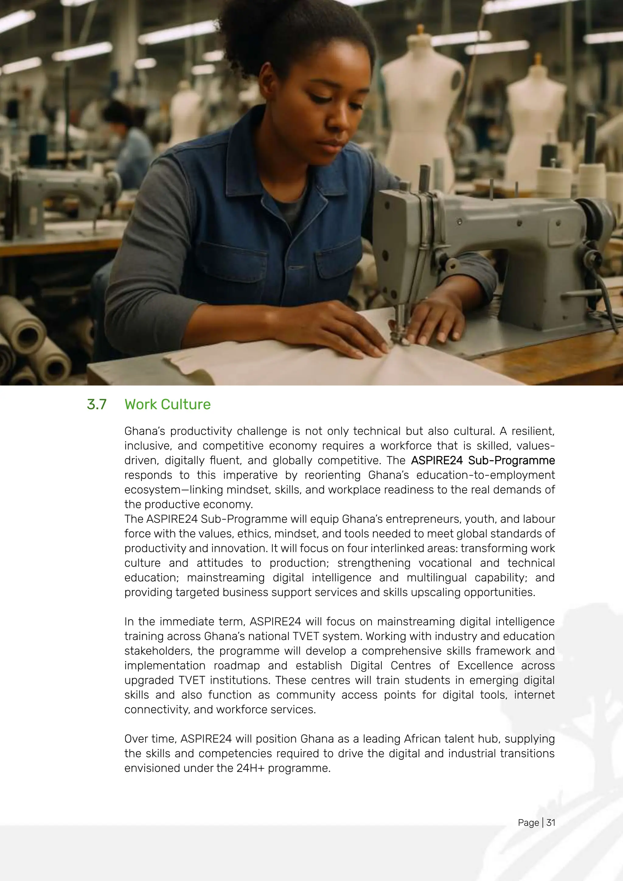 Page | 31
3.7 Work Culture
Ghana’s productivity challenge is not only technical but also cultural. A resilient,
inclusive, and competitive economy requires a workforce that is skilled, values-
driven, digitally fluent, and globally competitive. The ASPIRE24 Sub-Programme
responds to this imperative by reorienting Ghana’s education-to-employment
ecosystem—linking mindset, skills, and workplace readiness to the real demands of
the productive economy.
The ASPIRE24 Sub-Programme will equip Ghana’s entrepreneurs, youth, and labour
force with the values, ethics, mindset, and tools needed to meet global standards of
productivity and innovation. It will focus on four interlinked areas: transforming work
culture and attitudes to production; strengthening vocational and technical
education; mainstreaming digital intelligence and multilingual capability; and
providing targeted business support services and skills upscaling opportunities.
In the immediate term, ASPIRE24 will focus on mainstreaming digital intelligence
training across Ghana’s national TVET system. Working with industry and education
stakeholders, the programme will develop a comprehensive skills framework and
implementation roadmap and establish Digital Centres of Excellence across
upgraded TVET institutions. These centres will train students in emerging digital
skills and also function as community access points for digital tools, internet
connectivity, and workforce services.
Over time, ASPIRE24 will position Ghana as a leading African talent hub, supplying
the skills and competencies required to drive the digital and industrial transitions
envisioned under the 24H+ programme.
 