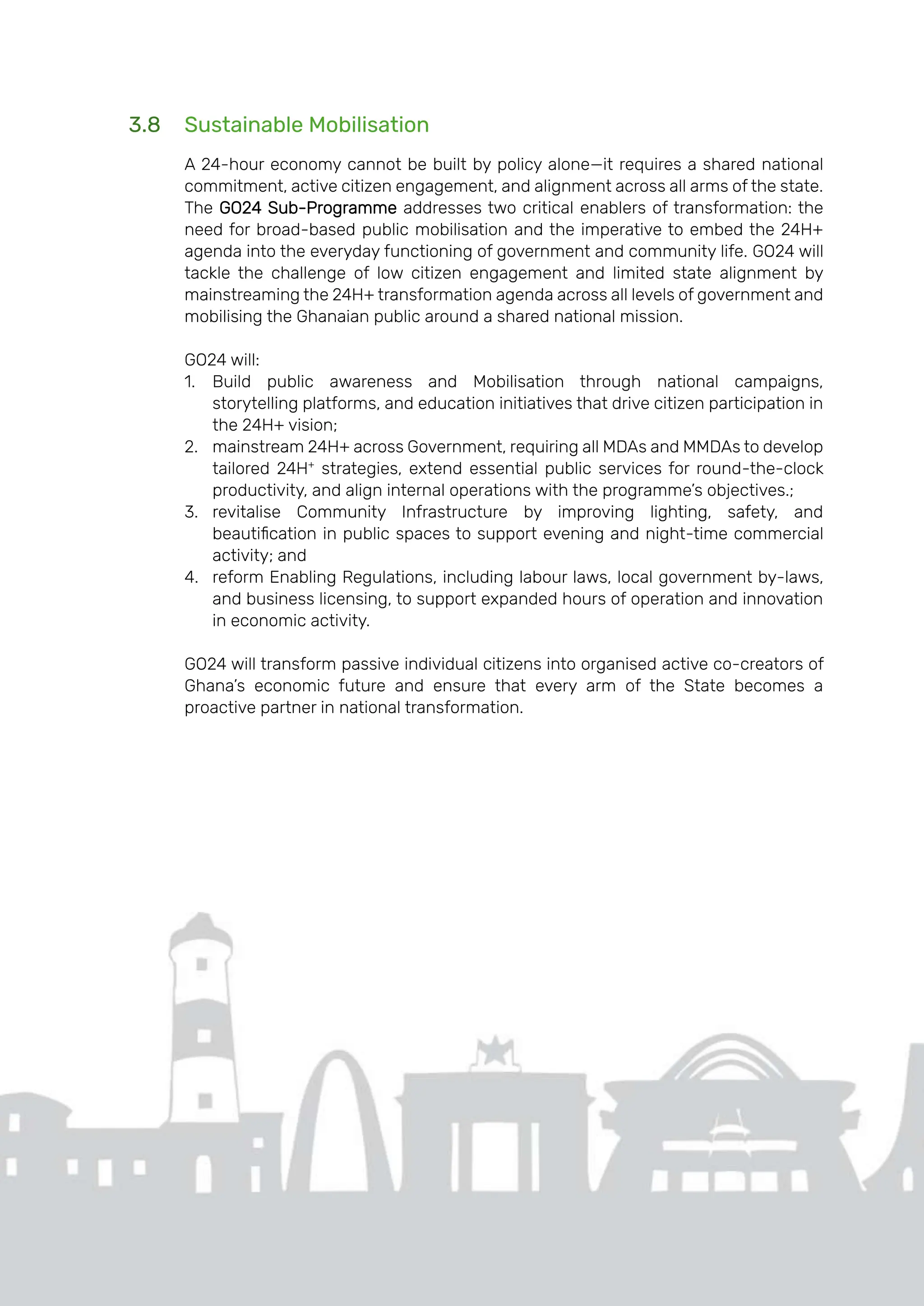 Page | 32
3.8 Sustainable Mobilisation
A 24-hour economy cannot be built by policy alone—it requires a shared national
commitment, active citizen engagement, and alignment across all arms of the state.
The GO24 Sub-Programme addresses two critical enablers of transformation: the
need for broad-based public mobilisation and the imperative to embed the 24H+
agenda into the everyday functioning of government and community life. GO24 will
tackle the challenge of low citizen engagement and limited state alignment by
mainstreaming the 24H+ transformation agenda across all levels of government and
mobilising the Ghanaian public around a shared national mission.
GO24 will:
1. Build public awareness and Mobilisation through national campaigns,
storytelling platforms, and education initiatives that drive citizen participation in
the 24H+ vision;
2. mainstream 24H+ across Government, requiring all MDAs and MMDAs to develop
tailored 24H+
strategies, extend essential public services for round-the-clock
productivity, and align internal operations with the programme’s objectives.;
3. revitalise Community Infrastructure by improving lighting, safety, and
beautification in public spaces to support evening and night-time commercial
activity; and
4. reform Enabling Regulations, including labour laws, local government by-laws,
and business licensing, to support expanded hours of operation and innovation
in economic activity.
GO24 will transform passive individual citizens into organised active co-creators of
Ghana’s economic future and ensure that every arm of the State becomes a
proactive partner in national transformation.
 