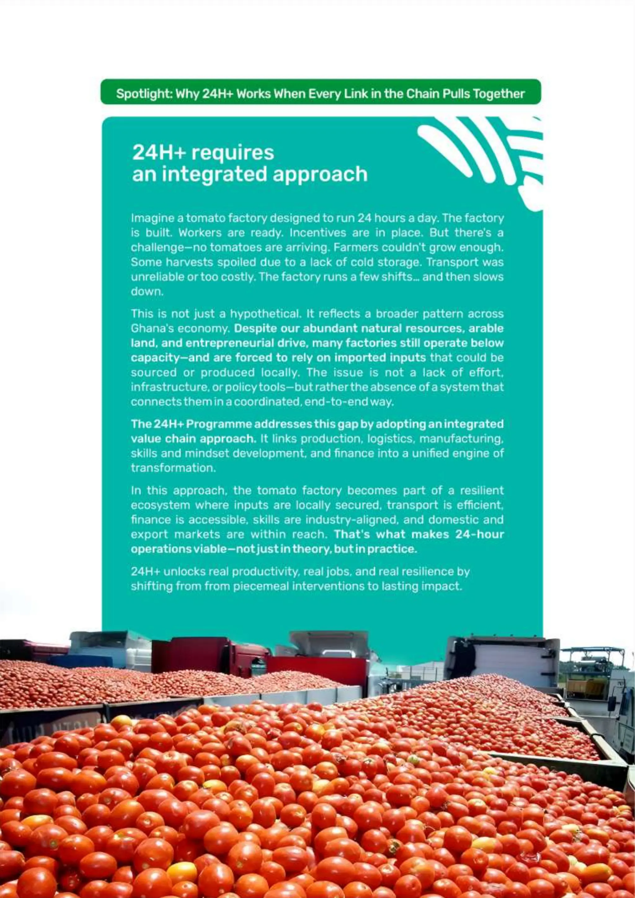 Page | 36
Spotlight: Why 24H+ Works When Every Link in the Chain Pulls Together
24H+ requires an integrated approach
Imagine a tomato factory designed to run 24 hours a day. The factory is built.
Workers are ready. Incentives are in place. But there’s a challenge—no tomatoes are
arriving. Farmers couldn’t grow enough. Some harvests spoiled due to a lack of cold
storage. Transport was unreliable or too costly. The factory runs a few shifts… and
then slows down.
This is not just a hypothetical. It reflects a broader pattern across Ghana’s economy.
Despite our abundant natural resources, arable land, and entrepreneurial drive,
many factories still operate below capacity—and are forced to rely on imported
inputs that could be sourced or produced locally. The issue is not a lack of effort,
infrastructure, or policy tools—but rather the absence of a system that connects
them in a coordinated, end-to-end way
The 24H+ Programme addresses this gap by adopting an integrated value chain
approach. It links production, logistics, manufacturing, skills and mindset
development, and finance into a unified engine of transformation.
In this approach, the tomato factory becomes part of a resilient ecosystem where
inputs are locally secured, transport is efficient, finance is accessible, skills are
industry-aligned, and domestic and export markets are within reach. That’s what
makes 24-hour operations viable—not just in theory, but in practice.
24H+ unlocks real productivity, real jobs, and real resilience by shifting from from piecemeal
interventions to lasting impact.
 