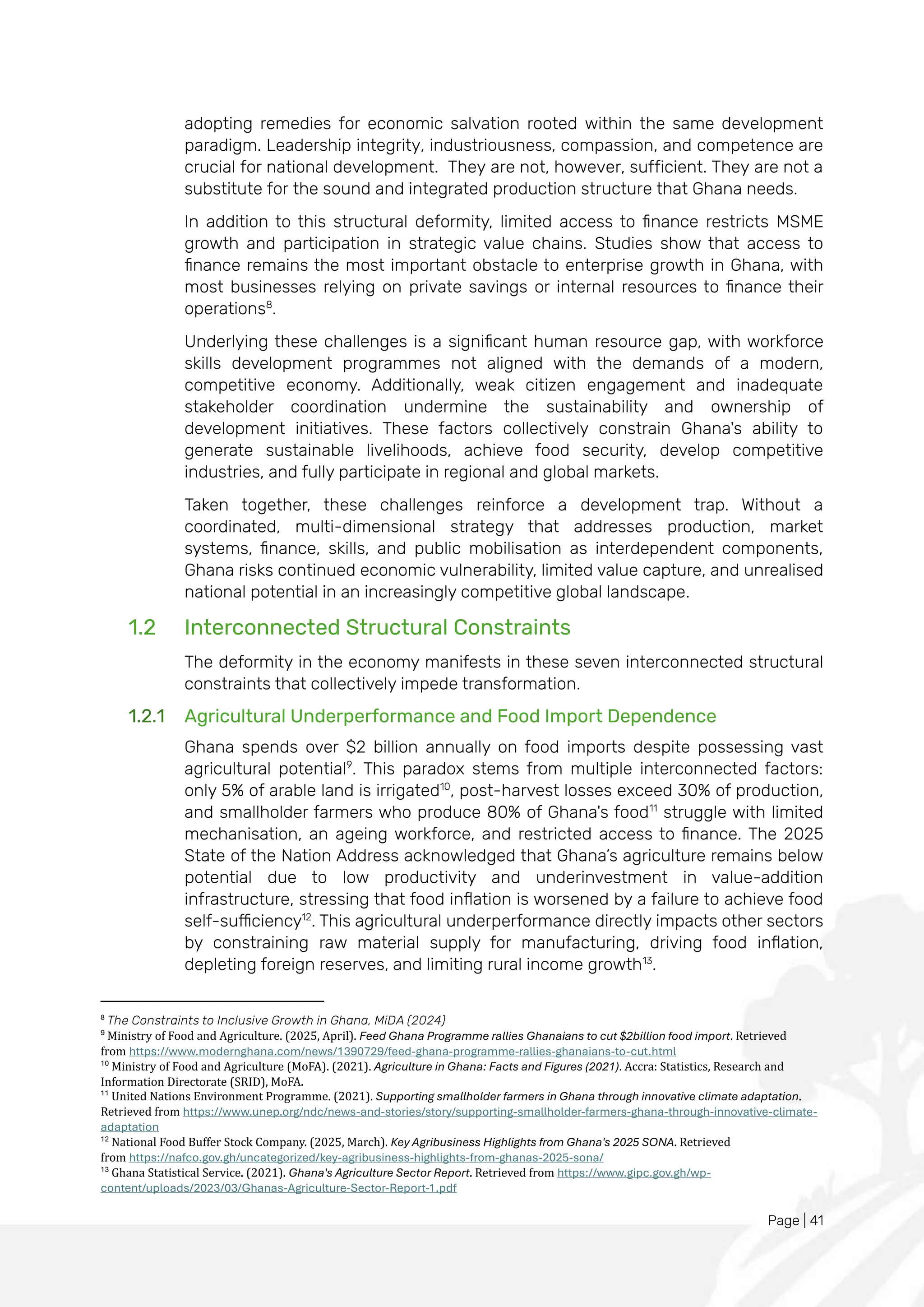 Page | 41
adopting remedies for economic salvation rooted within the same development
paradigm. Leadership integrity, industriousness, compassion, and competence are
crucial for national development. They are not, however, sufficient. They are not a
substitute for the sound and integrated production structure that Ghana needs.
In addition to this structural deformity, limited access to finance restricts MSME
growth and participation in strategic value chains. Studies show that access to
finance remains the most important obstacle to enterprise growth in Ghana, with
most businesses relying on private savings or internal resources to finance their
operations8
.
Underlying these challenges is a significant human resource gap, with workforce
skills development programmes not aligned with the demands of a modern,
competitive economy. Additionally, weak citizen engagement and inadequate
stakeholder coordination undermine the sustainability and ownership of
development initiatives. These factors collectively constrain Ghana's ability to
generate sustainable livelihoods, achieve food security, develop competitive
industries, and fully participate in regional and global markets.
Taken together, these challenges reinforce a development trap. Without a
coordinated, multi-dimensional strategy that addresses production, market
systems, finance, skills, and public mobilisation as interdependent components,
Ghana risks continued economic vulnerability, limited value capture, and unrealised
national potential in an increasingly competitive global landscape.
1.2 Interconnected Structural Constraints
The deformity in the economy manifests in these seven interconnected structural
constraints that collectively impede transformation.
1.2.1 Agricultural Underperformance and Food Import Dependence
Ghana spends over $2 billion annually on food imports despite possessing vast
agricultural potential9
. This paradox stems from multiple interconnected factors:
only 5% of arable land is irrigated10
, post-harvest losses exceed 30% of production,
and smallholder farmers who produce 80% of Ghana's food11
struggle with limited
mechanisation, an ageing workforce, and restricted access to finance. The 2025
State of the Nation Address acknowledged that Ghana’s agriculture remains below
potential due to low productivity and underinvestment in value-addition
infrastructure, stressing that food inflation is worsened by a failure to achieve food
self-sufficiency12
. This agricultural underperformance directly impacts other sectors
by constraining raw material supply for manufacturing, driving food inflation,
depleting foreign reserves, and limiting rural income growth13
.
8
The Constraints to Inclusive Growth in Ghana, MiDA (2024)
9
Ministry of Food and Agriculture. (2025, April). Feed Ghana Programme rallies Ghanaians to cut $2billion food import. Retrieved
from https://www.modernghana.com/news/1390729/feed-ghana-programme-rallies-ghanaians-to-cut.html
10
Ministry of Food and Agriculture (MoFA). (2021). Agriculture in Ghana: Facts and Figures (2021). Accra: Statistics, Research and
Information Directorate (SRID), MoFA.
11
United Nations Environment Programme. (2021). Supporting smallholder farmers in Ghana through innovative climate adaptation.
Retrieved from https://www.unep.org/ndc/news-and-stories/story/supporting-smallholder-farmers-ghana-through-innovative-climate-
adaptation
12
National Food Buffer Stock Company. (2025, March). Key Agribusiness Highlights from Ghana's 2025 SONA. Retrieved
from https://nafco.gov.gh/uncategorized/key-agribusiness-highlights-from-ghanas-2025-sona/
13
Ghana Statistical Service. (2021). Ghana's Agriculture Sector Report. Retrieved from https://www.gipc.gov.gh/wp-
content/uploads/2023/03/Ghanas-Agriculture-Sector-Report-1.pdf
 