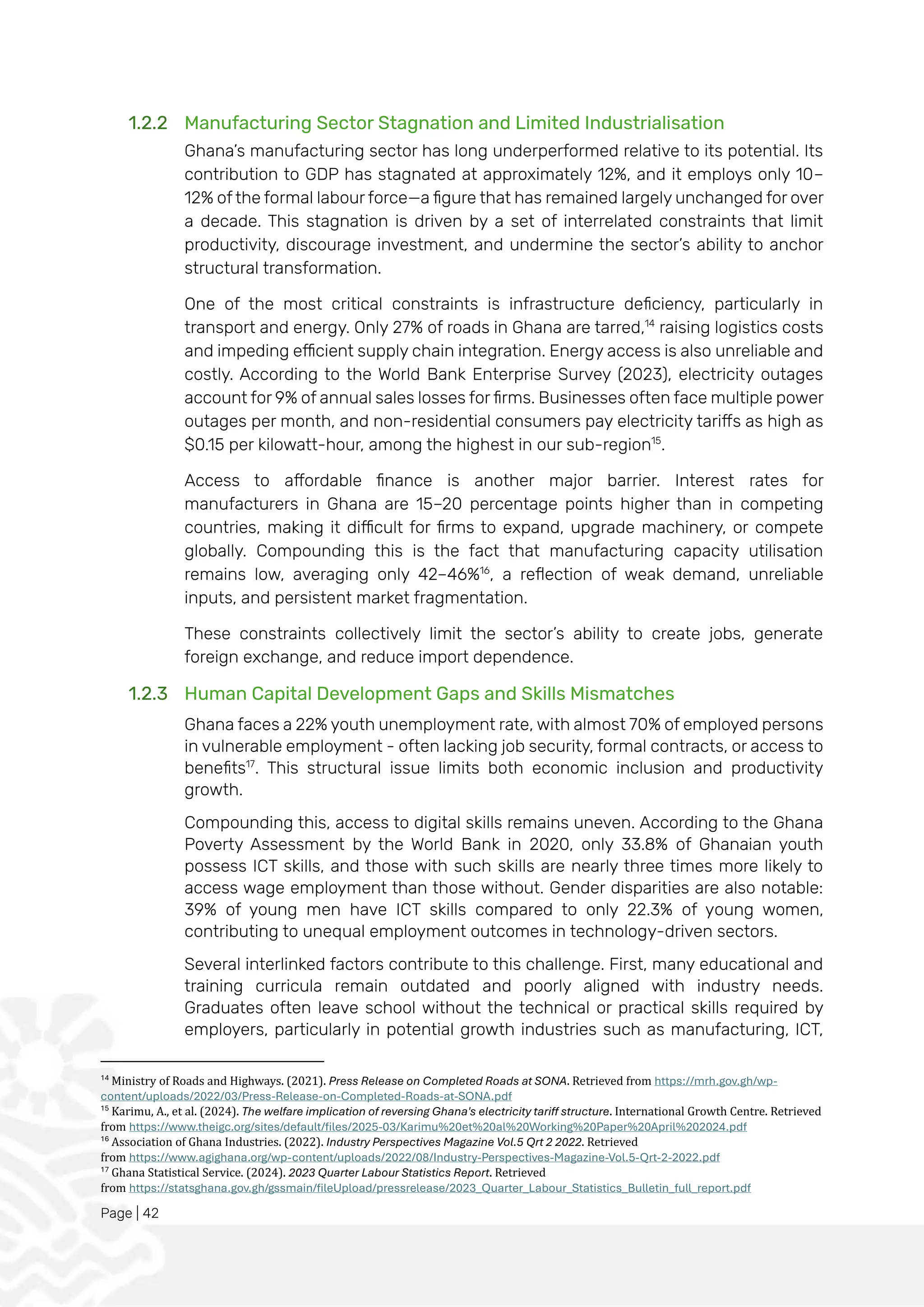 Page | 42
1.2.2 Manufacturing Sector Stagnation and Limited Industrialisation
Ghana’s manufacturing sector has long underperformed relative to its potential. Its
contribution to GDP has stagnated at approximately 12%, and it employs only 10–
12% of the formal labour force—a figure that has remained largely unchanged for over
a decade. This stagnation is driven by a set of interrelated constraints that limit
productivity, discourage investment, and undermine the sector’s ability to anchor
structural transformation.
One of the most critical constraints is infrastructure deficiency, particularly in
transport and energy. Only 27% of roads in Ghana are tarred,14
raising logistics costs
and impeding efficient supply chain integration. Energy access is also unreliable and
costly. According to the World Bank Enterprise Survey (2023), electricity outages
account for 9% of annual sales losses for firms. Businesses often face multiple power
outages per month, and non-residential consumers pay electricity tariffs as high as
$0.15 per kilowatt-hour, among the highest in our sub-region15
.
Access to affordable finance is another major barrier. Interest rates for
manufacturers in Ghana are 15–20 percentage points higher than in competing
countries, making it difficult for firms to expand, upgrade machinery, or compete
globally. Compounding this is the fact that manufacturing capacity utilisation
remains low, averaging only 42–46%16
, a reflection of weak demand, unreliable
inputs, and persistent market fragmentation.
These constraints collectively limit the sector’s ability to create jobs, generate
foreign exchange, and reduce import dependence.
1.2.3 Human Capital Development Gaps and Skills Mismatches
Ghana faces a 22% youth unemployment rate, with almost 70% of employed persons
in vulnerable employment - often lacking job security, formal contracts, or access to
benefits17
. This structural issue limits both economic inclusion and productivity
growth.
Compounding this, access to digital skills remains uneven. According to the Ghana
Poverty Assessment by the World Bank in 2020, only 33.8% of Ghanaian youth
possess ICT skills, and those with such skills are nearly three times more likely to
access wage employment than those without. Gender disparities are also notable:
39% of young men have ICT skills compared to only 22.3% of young women,
contributing to unequal employment outcomes in technology-driven sectors.
Several interlinked factors contribute to this challenge. First, many educational and
training curricula remain outdated and poorly aligned with industry needs.
Graduates often leave school without the technical or practical skills required by
employers, particularly in potential growth industries such as manufacturing, ICT,
14
Ministry of Roads and Highways. (2021). Press Release on Completed Roads at SONA. Retrieved from https://mrh.gov.gh/wp-
content/uploads/2022/03/Press-Release-on-Completed-Roads-at-SONA.pdf
15
Karimu, A., et al. (2024). The welfare implication of reversing Ghana's electricity tariff structure. International Growth Centre. Retrieved
from https://www.theigc.org/sites/default/files/2025-03/Karimu%20et%20al%20Working%20Paper%20April%202024.pdf
16
Association of Ghana Industries. (2022). Industry Perspectives Magazine Vol.5 Qrt 2 2022. Retrieved
from https://www.agighana.org/wp-content/uploads/2022/08/Industry-Perspectives-Magazine-Vol.5-Qrt-2-2022.pdf
17
Ghana Statistical Service. (2024). 2023 Quarter Labour Statistics Report. Retrieved
from https://statsghana.gov.gh/gssmain/fileUpload/pressrelease/2023_Quarter_Labour_Statistics_Bulletin_full_report.pdf
 