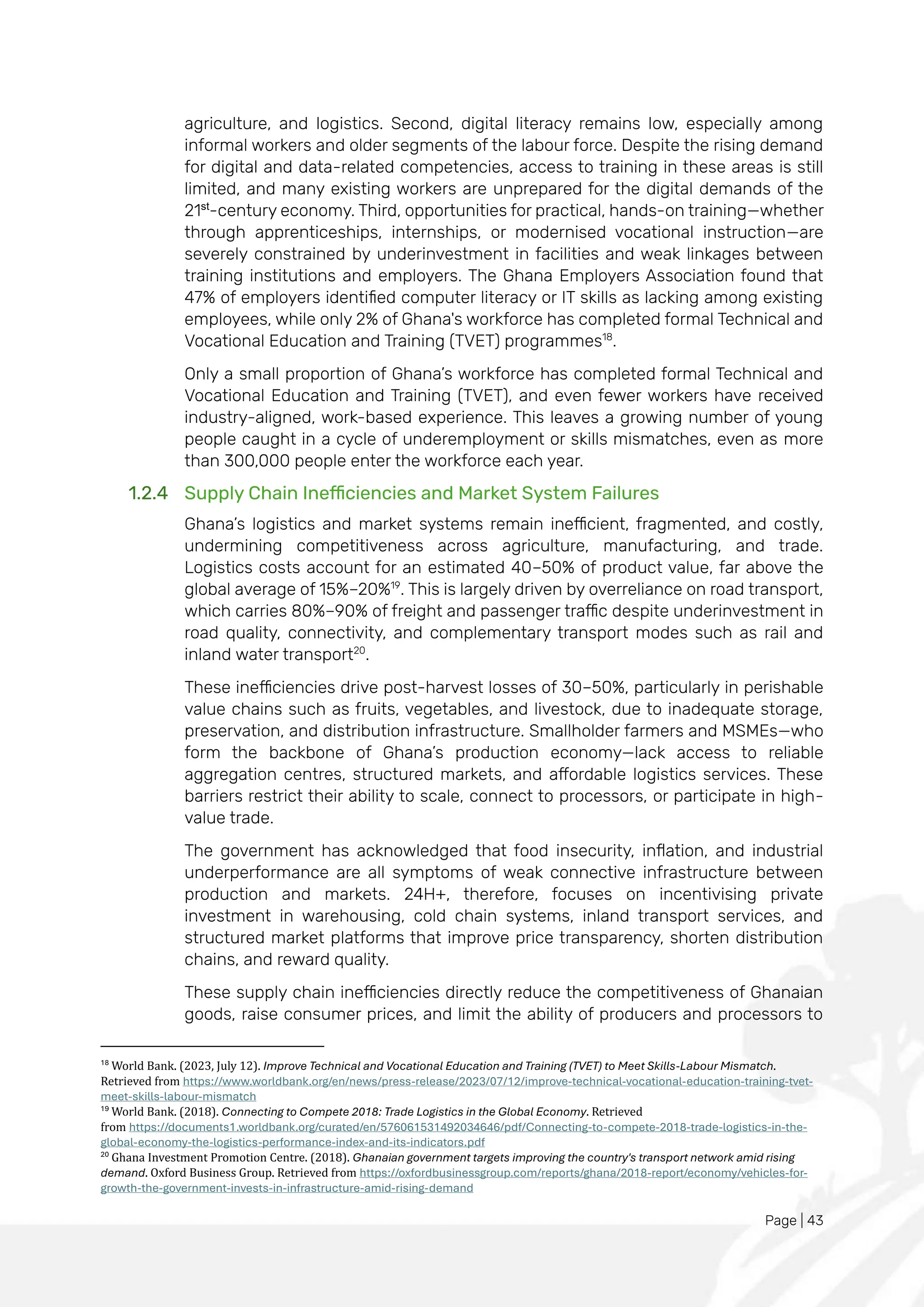 Page | 43
agriculture, and logistics. Second, digital literacy remains low, especially among
informal workers and older segments of the labour force. Despite the rising demand
for digital and data-related competencies, access to training in these areas is still
limited, and many existing workers are unprepared for the digital demands of the
21st
-century economy. Third, opportunities for practical, hands-on training—whether
through apprenticeships, internships, or modernised vocational instruction—are
severely constrained by underinvestment in facilities and weak linkages between
training institutions and employers. The Ghana Employers Association found that
47% of employers identified computer literacy or IT skills as lacking among existing
employees, while only 2% of Ghana's workforce has completed formal Technical and
Vocational Education and Training (TVET) programmes18
.
Only a small proportion of Ghana’s workforce has completed formal Technical and
Vocational Education and Training (TVET), and even fewer workers have received
industry-aligned, work-based experience. This leaves a growing number of young
people caught in a cycle of underemployment or skills mismatches, even as more
than 300,000 people enter the workforce each year.
1.2.4 Supply Chain Inefficiencies and Market System Failures
Ghana’s logistics and market systems remain inefficient, fragmented, and costly,
undermining competitiveness across agriculture, manufacturing, and trade.
Logistics costs account for an estimated 40–50% of product value, far above the
global average of 15%–20%19
. This is largely driven by overreliance on road transport,
which carries 80%–90% of freight and passenger traffic despite underinvestment in
road quality, connectivity, and complementary transport modes such as rail and
inland water transport20
.
These inefficiencies drive post-harvest losses of 30–50%, particularly in perishable
value chains such as fruits, vegetables, and livestock, due to inadequate storage,
preservation, and distribution infrastructure. Smallholder farmers and MSMEs—who
form the backbone of Ghana’s production economy—lack access to reliable
aggregation centres, structured markets, and affordable logistics services. These
barriers restrict their ability to scale, connect to processors, or participate in high-
value trade.
The government has acknowledged that food insecurity, inflation, and industrial
underperformance are all symptoms of weak connective infrastructure between
production and markets. 24H+, therefore, focuses on incentivising private
investment in warehousing, cold chain systems, inland transport services, and
structured market platforms that improve price transparency, shorten distribution
chains, and reward quality.
These supply chain inefficiencies directly reduce the competitiveness of Ghanaian
goods, raise consumer prices, and limit the ability of producers and processors to
18
World Bank. (2023, July 12). Improve Technical and Vocational Education and Training (TVET) to Meet Skills-Labour Mismatch.
Retrieved from https://www.worldbank.org/en/news/press-release/2023/07/12/improve-technical-vocational-education-training-tvet-
meet-skills-labour-mismatch
19
World Bank. (2018). Connecting to Compete 2018: Trade Logistics in the Global Economy. Retrieved
from https://documents1.worldbank.org/curated/en/576061531492034646/pdf/Connecting-to-compete-2018-trade-logistics-in-the-
global-economy-the-logistics-performance-index-and-its-indicators.pdf
20
Ghana Investment Promotion Centre. (2018). Ghanaian government targets improving the country's transport network amid rising
demand. Oxford Business Group. Retrieved from https://oxfordbusinessgroup.com/reports/ghana/2018-report/economy/vehicles-for-
growth-the-government-invests-in-infrastructure-amid-rising-demand
 