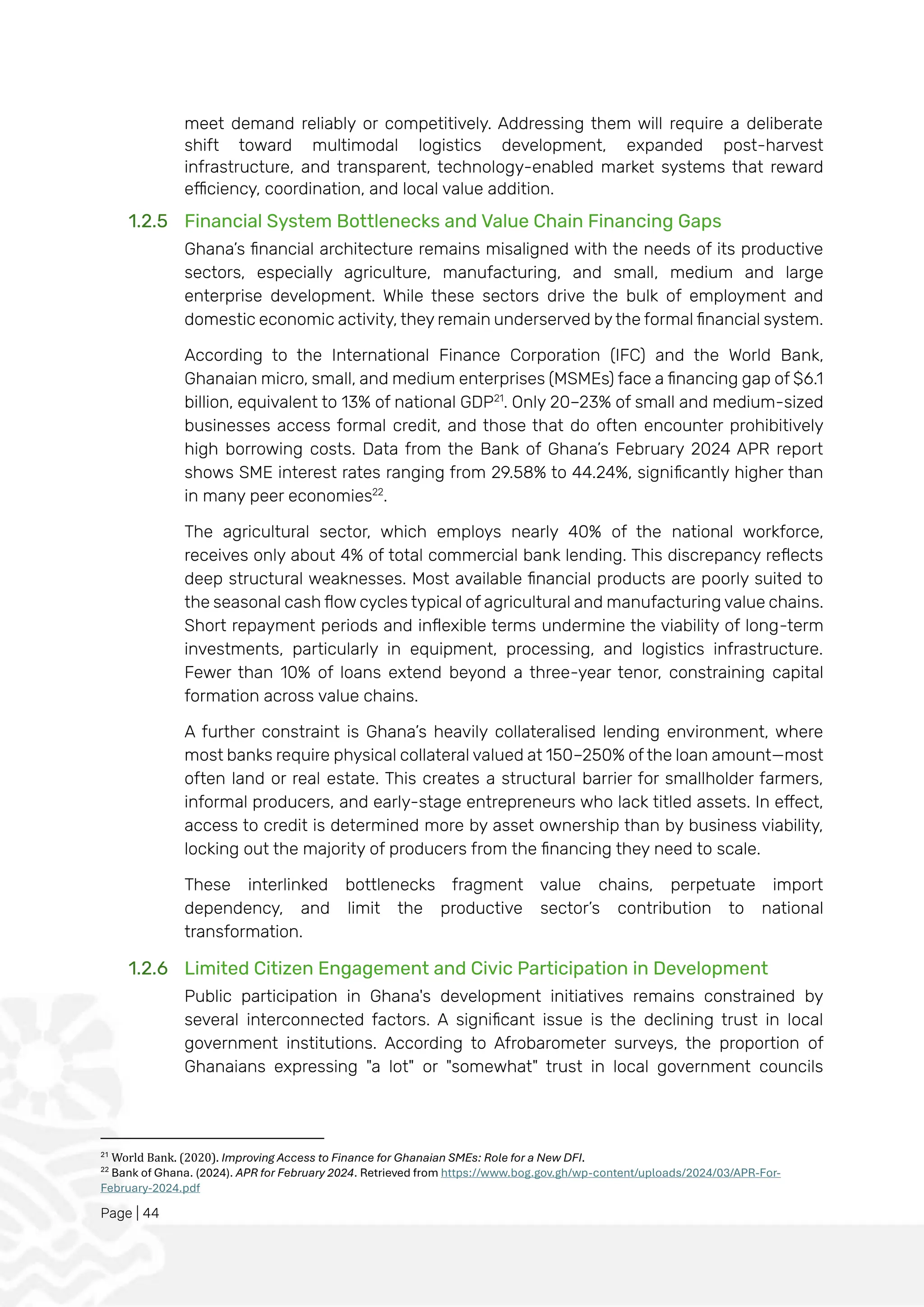 Page | 44
meet demand reliably or competitively. Addressing them will require a deliberate
shift toward multimodal logistics development, expanded post-harvest
infrastructure, and transparent, technology-enabled market systems that reward
efficiency, coordination, and local value addition.
1.2.5 Financial System Bottlenecks and Value Chain Financing Gaps
Ghana’s financial architecture remains misaligned with the needs of its productive
sectors, especially agriculture, manufacturing, and small, medium and large
enterprise development. While these sectors drive the bulk of employment and
domestic economic activity, they remain underserved by the formal financial system.
According to the International Finance Corporation (IFC) and the World Bank,
Ghanaian micro, small, and medium enterprises (MSMEs) face a financing gap of $6.1
billion, equivalent to 13% of national GDP21
. Only 20–23% of small and medium-sized
businesses access formal credit, and those that do often encounter prohibitively
high borrowing costs. Data from the Bank of Ghana’s February 2024 APR report
shows SME interest rates ranging from 29.58% to 44.24%, significantly higher than
in many peer economies22
.
The agricultural sector, which employs nearly 40% of the national workforce,
receives only about 4% of total commercial bank lending. This discrepancy reflects
deep structural weaknesses. Most available financial products are poorly suited to
the seasonal cash flow cycles typical of agricultural and manufacturing value chains.
Short repayment periods and inflexible terms undermine the viability of long-term
investments, particularly in equipment, processing, and logistics infrastructure.
Fewer than 10% of loans extend beyond a three-year tenor, constraining capital
formation across value chains.
A further constraint is Ghana’s heavily collateralised lending environment, where
most banks require physical collateral valued at 150–250% of the loan amount—most
often land or real estate. This creates a structural barrier for smallholder farmers,
informal producers, and early-stage entrepreneurs who lack titled assets. In effect,
access to credit is determined more by asset ownership than by business viability,
locking out the majority of producers from the financing they need to scale.
These interlinked bottlenecks fragment value chains, perpetuate import
dependency, and limit the productive sector’s contribution to national
transformation.
1.2.6 Limited Citizen Engagement and Civic Participation in Development
Public participation in Ghana's development initiatives remains constrained by
several interconnected factors. A significant issue is the declining trust in local
government institutions. According to Afrobarometer surveys, the proportion of
Ghanaians expressing "a lot" or "somewhat" trust in local government councils
21
World Bank. (2020). Improving Access to Finance for Ghanaian SMEs: Role for a New DFI.
22
Bank of Ghana. (2024). APR for February 2024. Retrieved from https://www.bog.gov.gh/wp-content/uploads/2024/03/APR-For-
February-2024.pdf
 