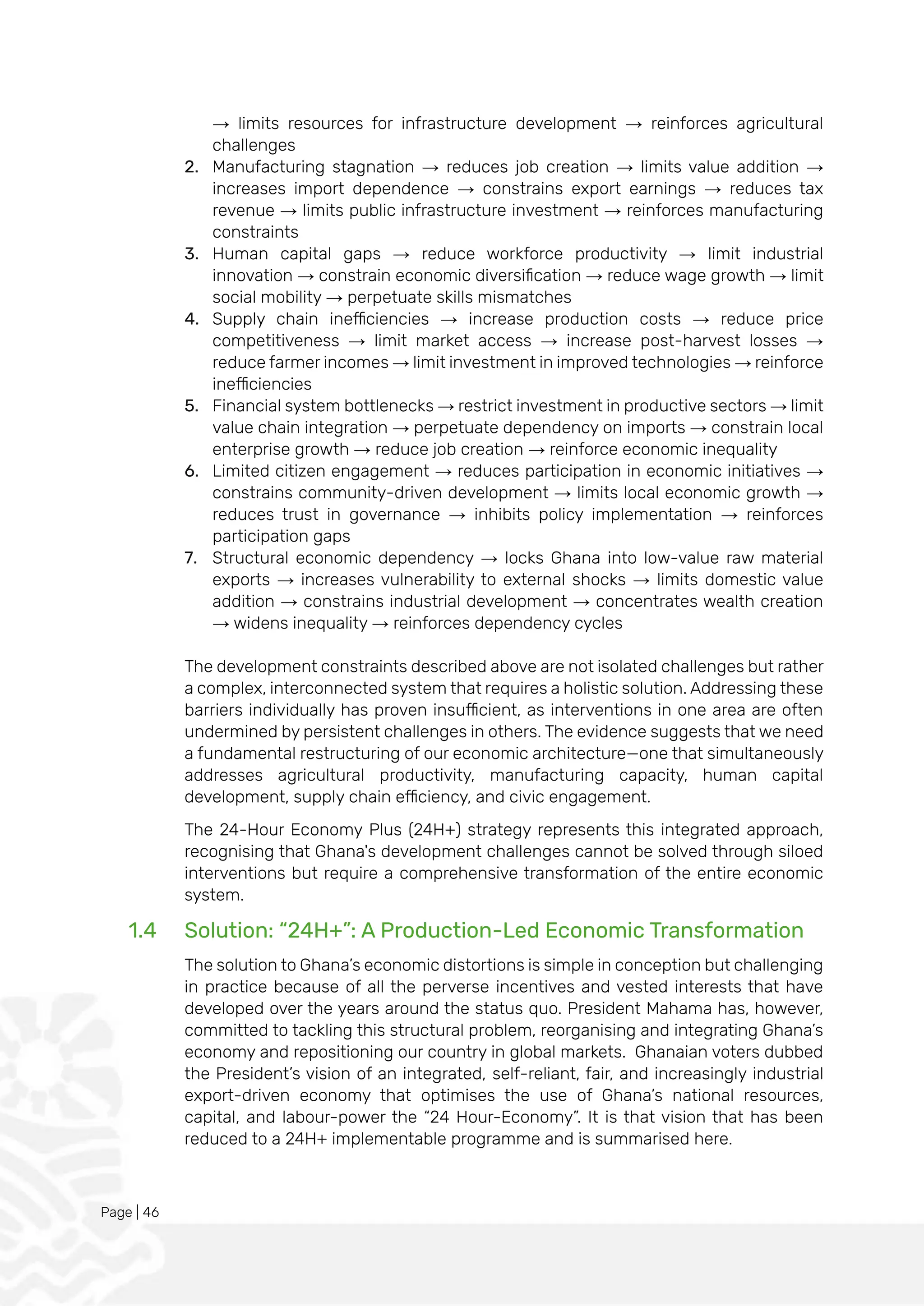 Page | 46
→ limits resources for infrastructure development → reinforces agricultural
challenges
2. Manufacturing stagnation → reduces job creation → limits value addition →
increases import dependence → constrains export earnings → reduces tax
revenue → limits public infrastructure investment → reinforces manufacturing
constraints
3. Human capital gaps → reduce workforce productivity → limit industrial
innovation → constrain economic diversification → reduce wage growth → limit
social mobility → perpetuate skills mismatches
4. Supply chain inefficiencies → increase production costs → reduce price
competitiveness → limit market access → increase post-harvest losses →
reduce farmer incomes → limit investment in improved technologies → reinforce
inefficiencies
5. Financial system bottlenecks → restrict investment in productive sectors → limit
value chain integration → perpetuate dependency on imports → constrain local
enterprise growth → reduce job creation → reinforce economic inequality
6. Limited citizen engagement → reduces participation in economic initiatives →
constrains community-driven development → limits local economic growth →
reduces trust in governance → inhibits policy implementation → reinforces
participation gaps
7. Structural economic dependency → locks Ghana into low-value raw material
exports → increases vulnerability to external shocks → limits domestic value
addition → constrains industrial development → concentrates wealth creation
→ widens inequality → reinforces dependency cycles
The development constraints described above are not isolated challenges but rather
a complex, interconnected system that requires a holistic solution. Addressing these
barriers individually has proven insufficient, as interventions in one area are often
undermined by persistent challenges in others. The evidence suggests that we need
a fundamental restructuring of our economic architecture—one that simultaneously
addresses agricultural productivity, manufacturing capacity, human capital
development, supply chain efficiency, and civic engagement.
The 24-Hour Economy Plus (24H+) strategy represents this integrated approach,
recognising that Ghana's development challenges cannot be solved through siloed
interventions but require a comprehensive transformation of the entire economic
system.
1.4 Solution: “24H+”: A Production-Led Economic Transformation
The solution to Ghana’s economic distortions is simple in conception but challenging
in practice because of all the perverse incentives and vested interests that have
developed over the years around the status quo. President Mahama has, however,
committed to tackling this structural problem, reorganising and integrating Ghana’s
economy and repositioning our country in global markets. Ghanaian voters dubbed
the President’s vision of an integrated, self-reliant, fair, and increasingly industrial
export-driven economy that optimises the use of Ghana’s national resources,
capital, and labour-power the “24 Hour-Economy”. It is that vision that has been
reduced to a 24H+ implementable programme and is summarised here.
 