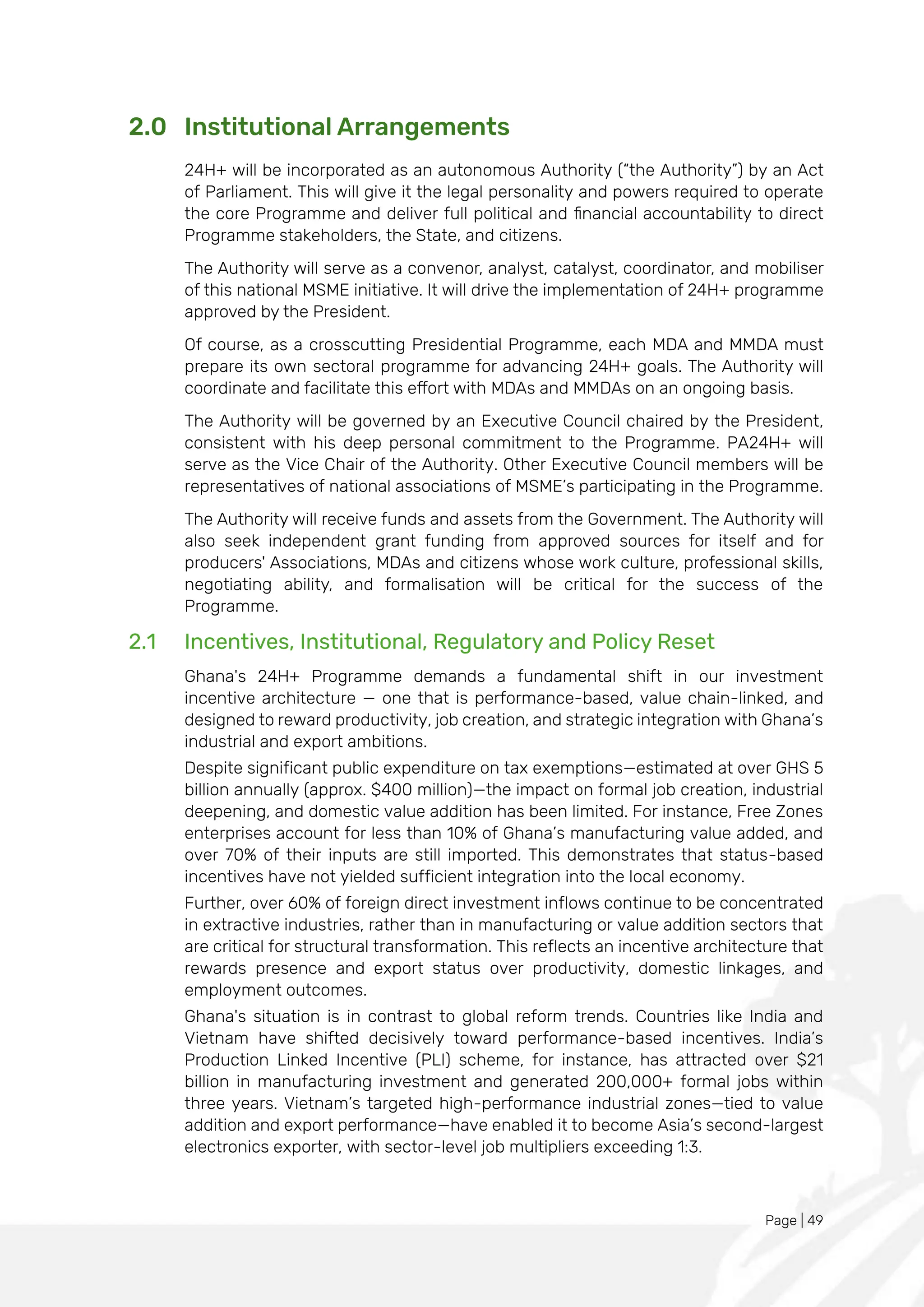 Page | 49
2.0 Institutional Arrangements
24H+ will be incorporated as an autonomous Authority (“the Authority”) by an Act
of Parliament. This will give it the legal personality and powers required to operate
the core Programme and deliver full political and financial accountability to direct
Programme stakeholders, the State, and citizens.
The Authority will serve as a convenor, analyst, catalyst, coordinator, and mobiliser
of this national MSME initiative. It will drive the implementation of 24H+ programme
approved by the President.
Of course, as a crosscutting Presidential Programme, each MDA and MMDA must
prepare its own sectoral programme for advancing 24H+ goals. The Authority will
coordinate and facilitate this effort with MDAs and MMDAs on an ongoing basis.
The Authority will be governed by an Executive Council chaired by the President,
consistent with his deep personal commitment to the Programme. PA24H+ will
serve as the Vice Chair of the Authority. Other Executive Council members will be
representatives of national associations of MSME’s participating in the Programme.
The Authority will receive funds and assets from the Government. The Authority will
also seek independent grant funding from approved sources for itself and for
producers' Associations, MDAs and citizens whose work culture, professional skills,
negotiating ability, and formalisation will be critical for the success of the
Programme.
2.1 Incentives, Institutional, Regulatory and Policy Reset
Ghana's 24H+ Programme demands a fundamental shift in our investment
incentive architecture — one that is performance-based, value chain-linked, and
designed to reward productivity, job creation, and strategic integration with Ghana’s
industrial and export ambitions.
Despite significant public expenditure on tax exemptions—estimated at over GHS 5
billion annually (approx. $400 million)—the impact on formal job creation, industrial
deepening, and domestic value addition has been limited. For instance, Free Zones
enterprises account for less than 10% of Ghana’s manufacturing value added, and
over 70% of their inputs are still imported. This demonstrates that status-based
incentives have not yielded sufficient integration into the local economy.
Further, over 60% of foreign direct investment inflows continue to be concentrated
in extractive industries, rather than in manufacturing or value addition sectors that
are critical for structural transformation. This reflects an incentive architecture that
rewards presence and export status over productivity, domestic linkages, and
employment outcomes.
Ghana's situation is in contrast to global reform trends. Countries like India and
Vietnam have shifted decisively toward performance-based incentives. India’s
Production Linked Incentive (PLI) scheme, for instance, has attracted over $21
billion in manufacturing investment and generated 200,000+ formal jobs within
three years. Vietnam’s targeted high-performance industrial zones—tied to value
addition and export performance—have enabled it to become Asia’s second-largest
electronics exporter, with sector-level job multipliers exceeding 1:3.
 