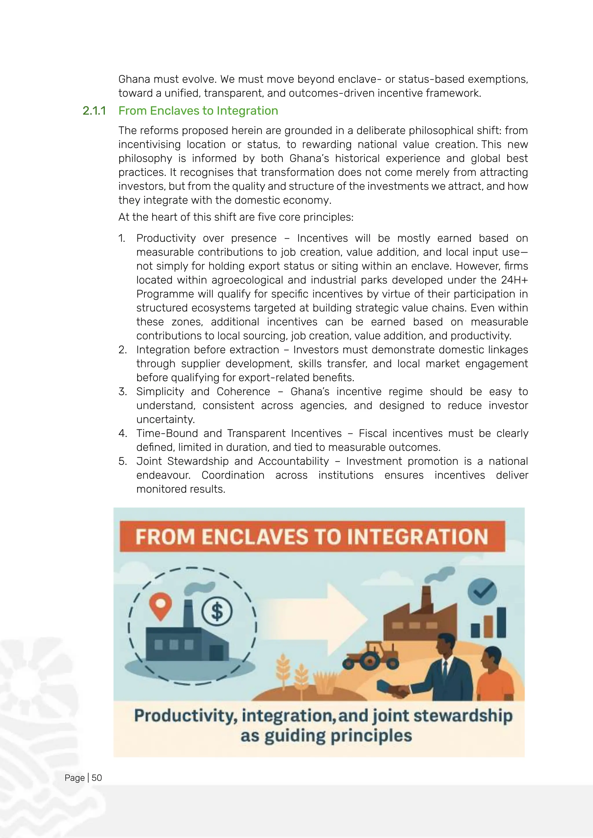 Page | 50
Ghana must evolve. We must move beyond enclave- or status-based exemptions,
toward a unified, transparent, and outcomes-driven incentive framework.
2.1.1 From Enclaves to Integration
The reforms proposed herein are grounded in a deliberate philosophical shift: from
incentivising location or status, to rewarding national value creation. This new
philosophy is informed by both Ghana’s historical experience and global best
practices. It recognises that transformation does not come merely from attracting
investors, but from the quality and structure of the investments we attract, and how
they integrate with the domestic economy.
At the heart of this shift are five core principles:
1. Productivity over presence – Incentives will be mostly earned based on
measurable contributions to job creation, value addition, and local input use—
not simply for holding export status or siting within an enclave. However, firms
located within agroecological and industrial parks developed under the 24H+
Programme will qualify for specific incentives by virtue of their participation in
structured ecosystems targeted at building strategic value chains. Even within
these zones, additional incentives can be earned based on measurable
contributions to local sourcing, job creation, value addition, and productivity.
2. Integration before extraction – Investors must demonstrate domestic linkages
through supplier development, skills transfer, and local market engagement
before qualifying for export-related benefits.
3. Simplicity and Coherence – Ghana’s incentive regime should be easy to
understand, consistent across agencies, and designed to reduce investor
uncertainty.
4. Time-Bound and Transparent Incentives – Fiscal incentives must be clearly
defined, limited in duration, and tied to measurable outcomes.
5. Joint Stewardship and Accountability – Investment promotion is a national
endeavour. Coordination across institutions ensures incentives deliver
monitored results.
 
