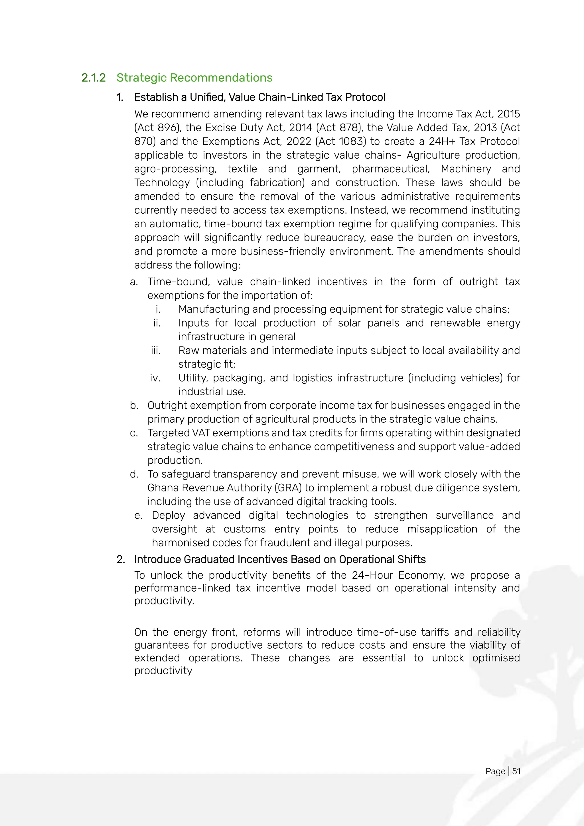 Page | 51
2.1.2 Strategic Recommendations
1. Establish a Unified, Value Chain-Linked Tax Protocol
We recommend amending relevant tax laws including the Income Tax Act, 2015
(Act 896), the Excise Duty Act, 2014 (Act 878), the Value Added Tax, 2013 (Act
870) and the Exemptions Act, 2022 (Act 1083) to create a 24H+ Tax Protocol
applicable to investors in the strategic value chains- Agriculture production,
agro-processing, textile and garment, pharmaceutical, Machinery and
Technology (including fabrication) and construction. These laws should be
amended to ensure the removal of the various administrative requirements
currently needed to access tax exemptions. Instead, we recommend instituting
an automatic, time-bound tax exemption regime for qualifying companies. This
approach will significantly reduce bureaucracy, ease the burden on investors,
and promote a more business-friendly environment. The amendments should
address the following:
a. Time-bound, value chain-linked incentives in the form of outright tax
exemptions for the importation of:
i. Manufacturing and processing equipment for strategic value chains;
ii. Inputs for local production of solar panels and renewable energy
infrastructure in general
iii. Raw materials and intermediate inputs subject to local availability and
strategic fit;
iv. Utility, packaging, and logistics infrastructure (including vehicles) for
industrial use.
b. Outright exemption from corporate income tax for businesses engaged in the
primary production of agricultural products in the strategic value chains.
c. Targeted VAT exemptions and tax credits for firms operating within designated
strategic value chains to enhance competitiveness and support value-added
production.
d. To safeguard transparency and prevent misuse, we will work closely with the
Ghana Revenue Authority (GRA) to implement a robust due diligence system,
including the use of advanced digital tracking tools.
e. Deploy advanced digital technologies to strengthen surveillance and
oversight at customs entry points to reduce misapplication of the
harmonised codes for fraudulent and illegal purposes.
2. Introduce Graduated Incentives Based on Operational Shifts
To unlock the productivity benefits of the 24-Hour Economy, we propose a
performance-linked tax incentive model based on operational intensity and
productivity.
On the energy front, reforms will introduce time-of-use tariffs and reliability
guarantees for productive sectors to reduce costs and ensure the viability of
extended operations. These changes are essential to unlock optimised
productivity
 