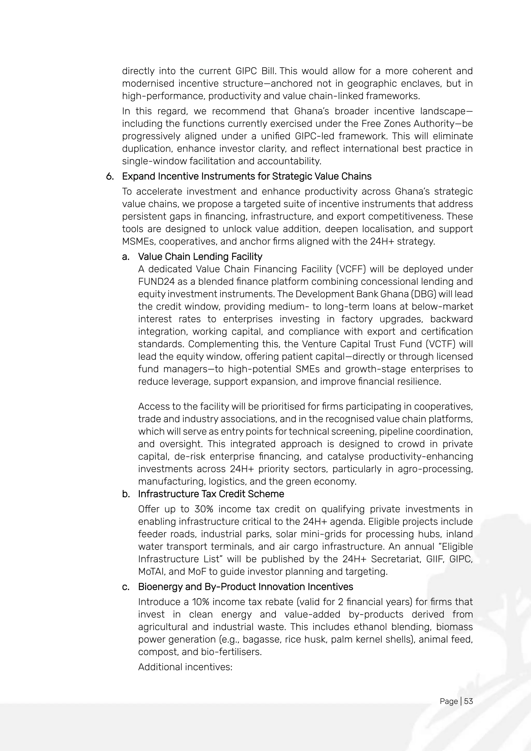 Page | 53
directly into the current GIPC Bill. This would allow for a more coherent and
modernised incentive structure—anchored not in geographic enclaves, but in
high-performance, productivity and value chain-linked frameworks.
In this regard, we recommend that Ghana’s broader incentive landscape—
including the functions currently exercised under the Free Zones Authority—be
progressively aligned under a unified GIPC-led framework. This will eliminate
duplication, enhance investor clarity, and reflect international best practice in
single-window facilitation and accountability.
6. Expand Incentive Instruments for Strategic Value Chains
To accelerate investment and enhance productivity across Ghana’s strategic
value chains, we propose a targeted suite of incentive instruments that address
persistent gaps in financing, infrastructure, and export competitiveness. These
tools are designed to unlock value addition, deepen localisation, and support
MSMEs, cooperatives, and anchor firms aligned with the 24H+ strategy.
a. Value Chain Lending Facility
A dedicated Value Chain Financing Facility (VCFF) will be deployed under
FUND24 as a blended finance platform combining concessional lending and
equity investment instruments. The Development Bank Ghana (DBG) will lead
the credit window, providing medium- to long-term loans at below-market
interest rates to enterprises investing in factory upgrades, backward
integration, working capital, and compliance with export and certification
standards. Complementing this, the Venture Capital Trust Fund (VCTF) will
lead the equity window, offering patient capital—directly or through licensed
fund managers—to high-potential SMEs and growth-stage enterprises to
reduce leverage, support expansion, and improve financial resilience.
Access to the facility will be prioritised for firms participating in cooperatives,
trade and industry associations, and in the recognised value chain platforms,
which will serve as entry points for technical screening, pipeline coordination,
and oversight. This integrated approach is designed to crowd in private
capital, de-risk enterprise financing, and catalyse productivity-enhancing
investments across 24H+ priority sectors, particularly in agro-processing,
manufacturing, logistics, and the green economy.
b. Infrastructure Tax Credit Scheme
Offer up to 30% income tax credit on qualifying private investments in
enabling infrastructure critical to the 24H+ agenda. Eligible projects include
feeder roads, industrial parks, solar mini-grids for processing hubs, inland
water transport terminals, and air cargo infrastructure. An annual “Eligible
Infrastructure List” will be published by the 24H+ Secretariat, GIIF, GIPC,
MoTAI, and MoF to guide investor planning and targeting.
c. Bioenergy and By-Product Innovation Incentives
Introduce a 10% income tax rebate (valid for 2 financial years) for firms that
invest in clean energy and value-added by-products derived from
agricultural and industrial waste. This includes ethanol blending, biomass
power generation (e.g., bagasse, rice husk, palm kernel shells), animal feed,
compost, and bio-fertilisers.
Additional incentives:
 
