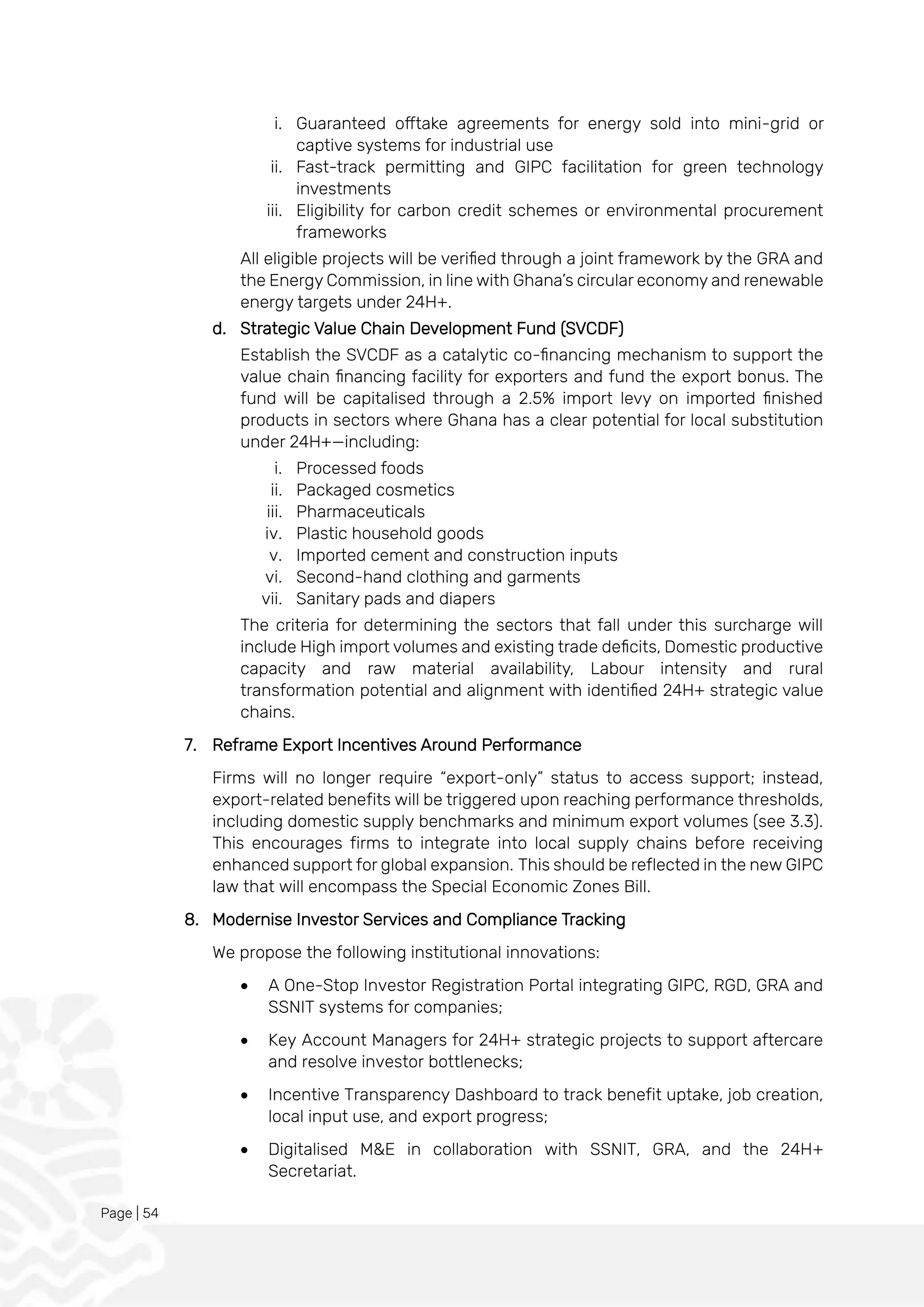 Page | 54
i. Guaranteed offtake agreements for energy sold into mini-grid or
captive systems for industrial use
ii. Fast-track permitting and GIPC facilitation for green technology
investments
iii. Eligibility for carbon credit schemes or environmental procurement
frameworks
All eligible projects will be verified through a joint framework by the GRA and
the Energy Commission, in line with Ghana’s circular economy and renewable
energy targets under 24H+.
d. Strategic Value Chain Development Fund (SVCDF)
Establish the SVCDF as a catalytic co-financing mechanism to support the
value chain financing facility for exporters and fund the export bonus. The
fund will be capitalised through a 2.5% import levy on imported finished
products in sectors where Ghana has a clear potential for local substitution
under 24H+—including:
i. Processed foods
ii. Packaged cosmetics
iii. Pharmaceuticals
iv. Plastic household goods
v. Imported cement and construction inputs
vi. Second-hand clothing and garments
vii. Sanitary pads and diapers
The criteria for determining the sectors that fall under this surcharge will
include High import volumes and existing trade deficits, Domestic productive
capacity and raw material availability, Labour intensity and rural
transformation potential and alignment with identified 24H+ strategic value
chains.
7. Reframe Export Incentives Around Performance
Firms will no longer require “export-only” status to access support; instead,
export-related benefits will be triggered upon reaching performance thresholds,
including domestic supply benchmarks and minimum export volumes (see 3.3).
This encourages firms to integrate into local supply chains before receiving
enhanced support for global expansion. This should be reflected in the new GIPC
law that will encompass the Special Economic Zones Bill.
8. Modernise Investor Services and Compliance Tracking
We propose the following institutional innovations:
• A One-Stop Investor Registration Portal integrating GIPC, RGD, GRA and
SSNIT systems for companies;
• Key Account Managers for 24H+ strategic projects to support aftercare
and resolve investor bottlenecks;
• Incentive Transparency Dashboard to track benefit uptake, job creation,
local input use, and export progress;
• Digitalised M&E in collaboration with SSNIT, GRA, and the 24H+
Secretariat.
 