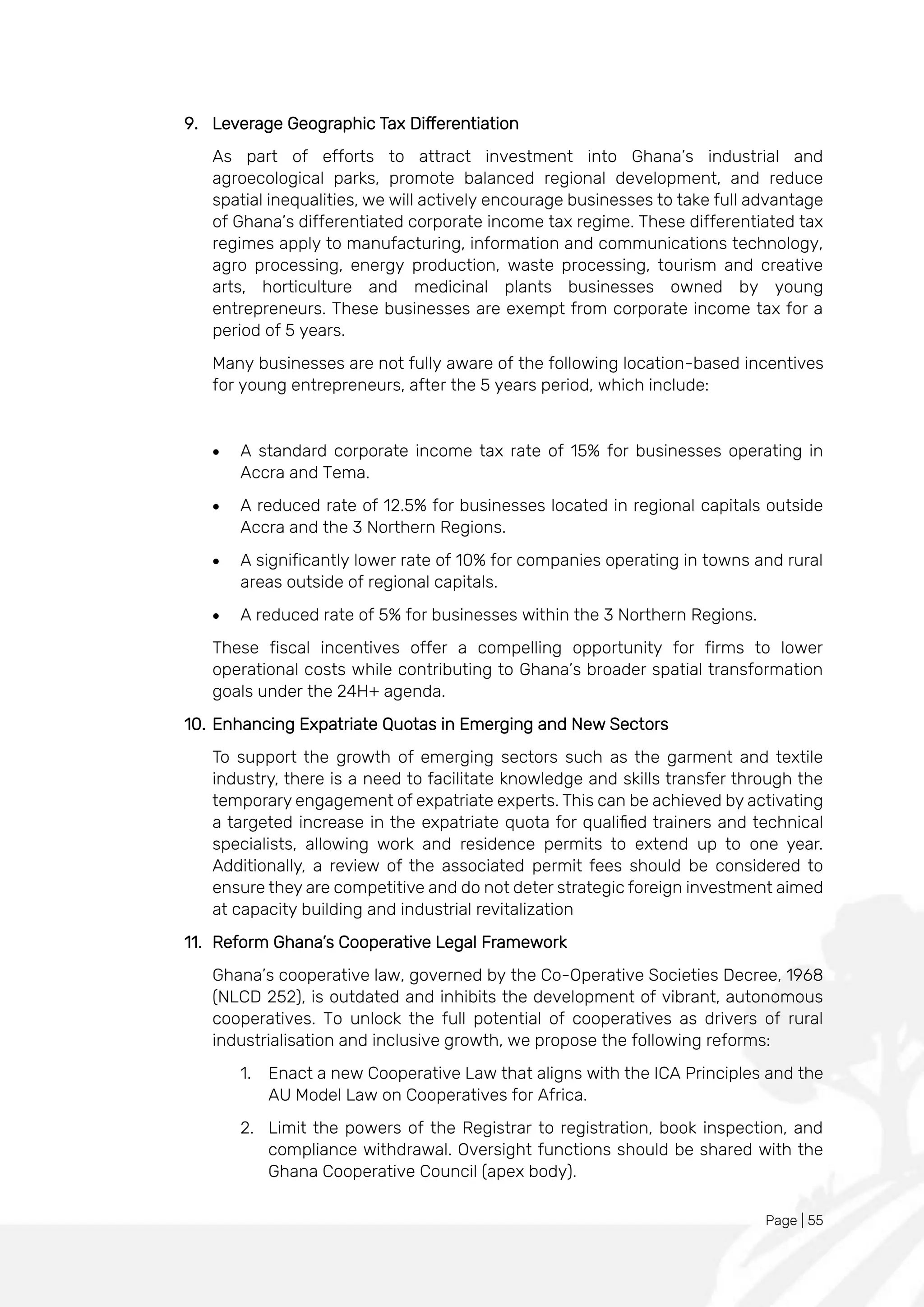 Page | 55
9. Leverage Geographic Tax Differentiation
As part of efforts to attract investment into Ghana’s industrial and
agroecological parks, promote balanced regional development, and reduce
spatial inequalities, we will actively encourage businesses to take full advantage
of Ghana’s differentiated corporate income tax regime. These differentiated tax
regimes apply to manufacturing, information and communications technology,
agro processing, energy production, waste processing, tourism and creative
arts, horticulture and medicinal plants businesses owned by young
entrepreneurs. These businesses are exempt from corporate income tax for a
period of 5 years.
Many businesses are not fully aware of the following location-based incentives
for young entrepreneurs, after the 5 years period, which include:
• A standard corporate income tax rate of 15% for businesses operating in
Accra and Tema.
• A reduced rate of 12.5% for businesses located in regional capitals outside
Accra and the 3 Northern Regions.
• A significantly lower rate of 10% for companies operating in towns and rural
areas outside of regional capitals.
• A reduced rate of 5% for businesses within the 3 Northern Regions.
These fiscal incentives offer a compelling opportunity for firms to lower
operational costs while contributing to Ghana’s broader spatial transformation
goals under the 24H+ agenda.
10. Enhancing Expatriate Quotas in Emerging and New Sectors
To support the growth of emerging sectors such as the garment and textile
industry, there is a need to facilitate knowledge and skills transfer through the
temporary engagement of expatriate experts. This can be achieved by activating
a targeted increase in the expatriate quota for qualified trainers and technical
specialists, allowing work and residence permits to extend up to one year.
Additionally, a review of the associated permit fees should be considered to
ensure they are competitive and do not deter strategic foreign investment aimed
at capacity building and industrial revitalization
11. Reform Ghana’s Cooperative Legal Framework
Ghana’s cooperative law, governed by the Co-Operative Societies Decree, 1968
(NLCD 252), is outdated and inhibits the development of vibrant, autonomous
cooperatives. To unlock the full potential of cooperatives as drivers of rural
industrialisation and inclusive growth, we propose the following reforms:
1. Enact a new Cooperative Law that aligns with the ICA Principles and the
AU Model Law on Cooperatives for Africa.
2. Limit the powers of the Registrar to registration, book inspection, and
compliance withdrawal. Oversight functions should be shared with the
Ghana Cooperative Council (apex body).
 