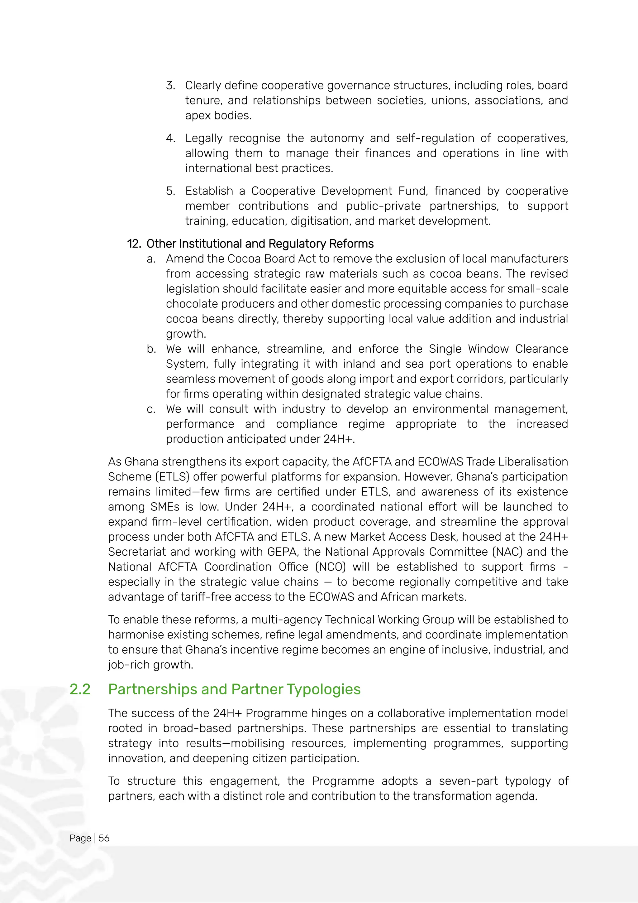 Page | 56
3. Clearly define cooperative governance structures, including roles, board
tenure, and relationships between societies, unions, associations, and
apex bodies.
4. Legally recognise the autonomy and self-regulation of cooperatives,
allowing them to manage their finances and operations in line with
international best practices.
5. Establish a Cooperative Development Fund, financed by cooperative
member contributions and public-private partnerships, to support
training, education, digitisation, and market development.
12. Other Institutional and Regulatory Reforms
a. Amend the Cocoa Board Act to remove the exclusion of local manufacturers
from accessing strategic raw materials such as cocoa beans. The revised
legislation should facilitate easier and more equitable access for small-scale
chocolate producers and other domestic processing companies to purchase
cocoa beans directly, thereby supporting local value addition and industrial
growth.
b. We will enhance, streamline, and enforce the Single Window Clearance
System, fully integrating it with inland and sea port operations to enable
seamless movement of goods along import and export corridors, particularly
for firms operating within designated strategic value chains.
c. We will consult with industry to develop an environmental management,
performance and compliance regime appropriate to the increased
production anticipated under 24H+.
As Ghana strengthens its export capacity, the AfCFTA and ECOWAS Trade Liberalisation
Scheme (ETLS) offer powerful platforms for expansion. However, Ghana’s participation
remains limited—few firms are certified under ETLS, and awareness of its existence
among SMEs is low. Under 24H+, a coordinated national effort will be launched to
expand firm-level certification, widen product coverage, and streamline the approval
process under both AfCFTA and ETLS. A new Market Access Desk, housed at the 24H+
Secretariat and working with GEPA, the National Approvals Committee (NAC) and the
National AfCFTA Coordination Office (NCO) will be established to support firms -
especially in the strategic value chains — to become regionally competitive and take
advantage of tariff-free access to the ECOWAS and African markets.
To enable these reforms, a multi-agency Technical Working Group will be established to
harmonise existing schemes, refine legal amendments, and coordinate implementation
to ensure that Ghana’s incentive regime becomes an engine of inclusive, industrial, and
job-rich growth.
2.2 Partnerships and Partner Typologies
The success of the 24H+ Programme hinges on a collaborative implementation model
rooted in broad-based partnerships. These partnerships are essential to translating
strategy into results—mobilising resources, implementing programmes, supporting
innovation, and deepening citizen participation.
To structure this engagement, the Programme adopts a seven-part typology of
partners, each with a distinct role and contribution to the transformation agenda.
 
