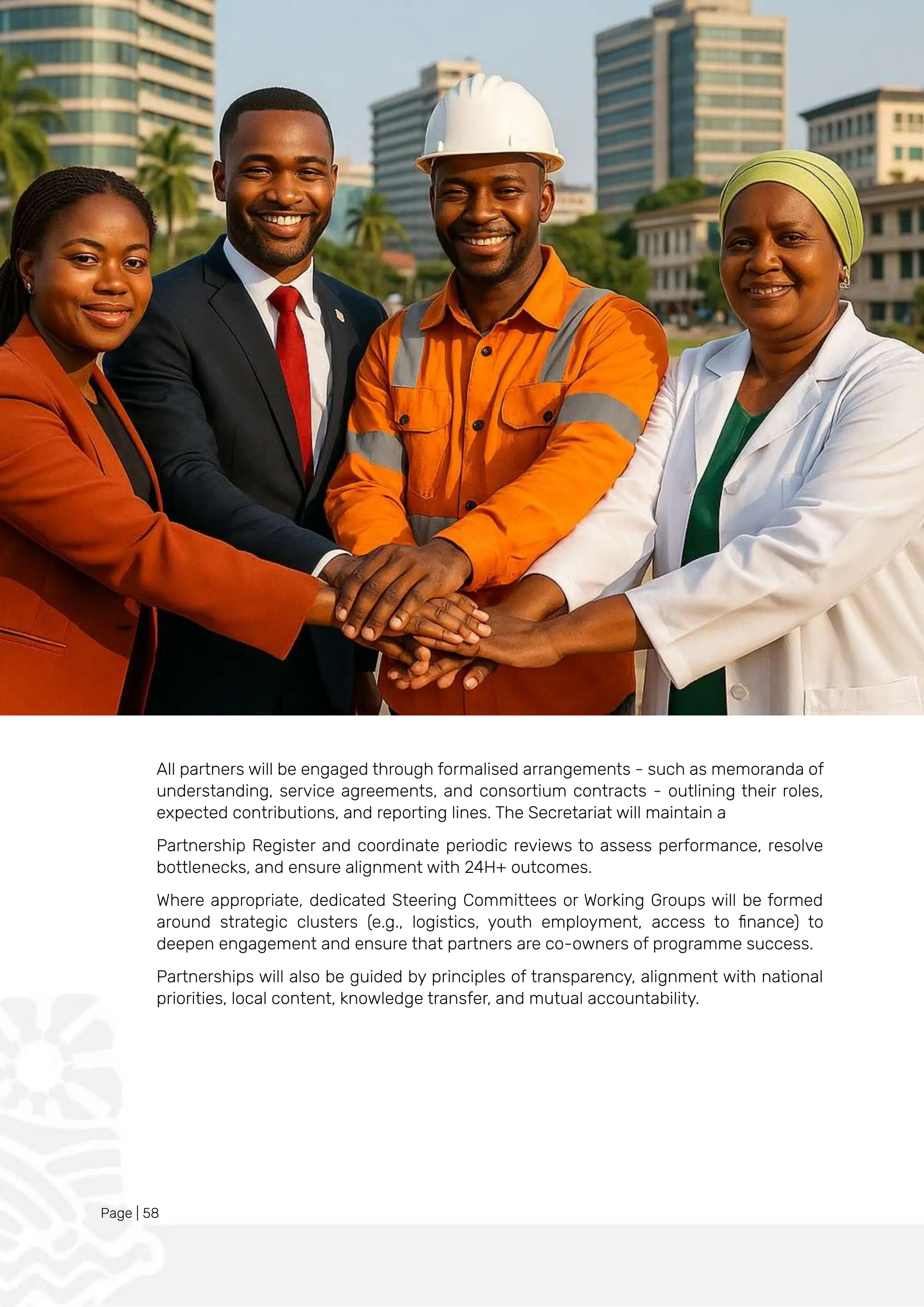 Page | 58
All partners will be engaged through formalised arrangements - such as memoranda of
understanding, service agreements, and consortium contracts - outlining their roles,
expected contributions, and reporting lines. The Secretariat will maintain a
Partnership Register and coordinate periodic reviews to assess performance, resolve
bottlenecks, and ensure alignment with 24H+ outcomes.
Where appropriate, dedicated Steering Committees or Working Groups will be formed
around strategic clusters (e.g., logistics, youth employment, access to finance) to
deepen engagement and ensure that partners are co-owners of programme success.
Partnerships will also be guided by principles of transparency, alignment with national
priorities, local content, knowledge transfer, and mutual accountability.
 