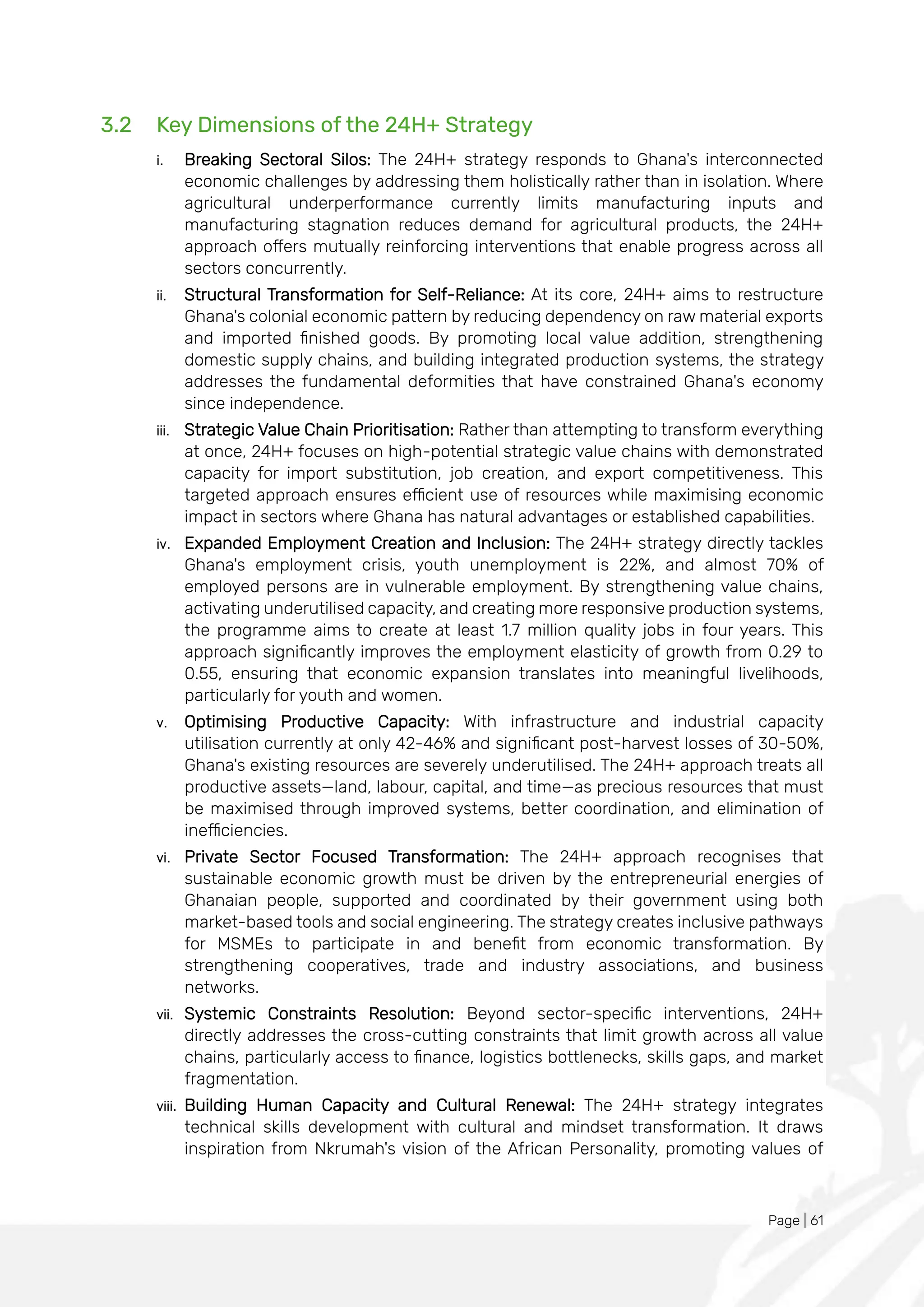 Page | 61
3.2 Key Dimensions of the 24H+ Strategy
i. Breaking Sectoral Silos: The 24H+ strategy responds to Ghana's interconnected
economic challenges by addressing them holistically rather than in isolation. Where
agricultural underperformance currently limits manufacturing inputs and
manufacturing stagnation reduces demand for agricultural products, the 24H+
approach offers mutually reinforcing interventions that enable progress across all
sectors concurrently.
ii. Structural Transformation for Self-Reliance: At its core, 24H+ aims to restructure
Ghana's colonial economic pattern by reducing dependency on raw material exports
and imported finished goods. By promoting local value addition, strengthening
domestic supply chains, and building integrated production systems, the strategy
addresses the fundamental deformities that have constrained Ghana's economy
since independence.
iii. Strategic Value Chain Prioritisation: Rather than attempting to transform everything
at once, 24H+ focuses on high-potential strategic value chains with demonstrated
capacity for import substitution, job creation, and export competitiveness. This
targeted approach ensures efficient use of resources while maximising economic
impact in sectors where Ghana has natural advantages or established capabilities.
iv. Expanded Employment Creation and Inclusion: The 24H+ strategy directly tackles
Ghana's employment crisis, youth unemployment is 22%, and almost 70% of
employed persons are in vulnerable employment. By strengthening value chains,
activating underutilised capacity, and creating more responsive production systems,
the programme aims to create at least 1.7 million quality jobs in four years. This
approach significantly improves the employment elasticity of growth from 0.29 to
0.55, ensuring that economic expansion translates into meaningful livelihoods,
particularly for youth and women.
v. Optimising Productive Capacity: With infrastructure and industrial capacity
utilisation currently at only 42-46% and significant post-harvest losses of 30-50%,
Ghana's existing resources are severely underutilised. The 24H+ approach treats all
productive assets—land, labour, capital, and time—as precious resources that must
be maximised through improved systems, better coordination, and elimination of
inefficiencies.
vi. Private Sector Focused Transformation: The 24H+ approach recognises that
sustainable economic growth must be driven by the entrepreneurial energies of
Ghanaian people, supported and coordinated by their government using both
market-based tools and social engineering. The strategy creates inclusive pathways
for MSMEs to participate in and benefit from economic transformation. By
strengthening cooperatives, trade and industry associations, and business
networks.
vii. Systemic Constraints Resolution: Beyond sector-specific interventions, 24H+
directly addresses the cross-cutting constraints that limit growth across all value
chains, particularly access to finance, logistics bottlenecks, skills gaps, and market
fragmentation.
viii. Building Human Capacity and Cultural Renewal: The 24H+ strategy integrates
technical skills development with cultural and mindset transformation. It draws
inspiration from Nkrumah's vision of the African Personality, promoting values of
 