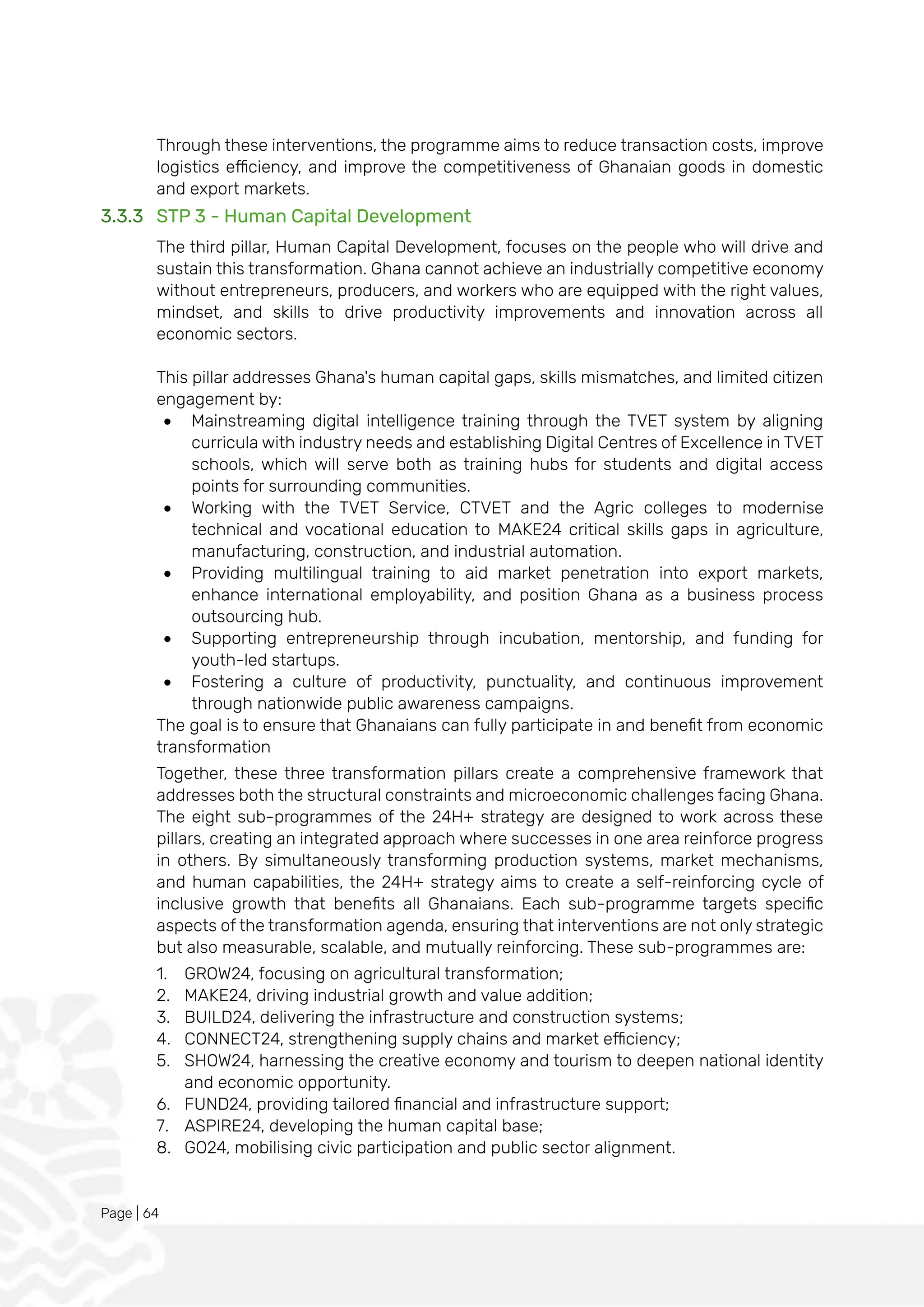 Page | 64
Through these interventions, the programme aims to reduce transaction costs, improve
logistics efficiency, and improve the competitiveness of Ghanaian goods in domestic
and export markets.
3.3.3 STP 3 - Human Capital Development
The third pillar, Human Capital Development, focuses on the people who will drive and
sustain this transformation. Ghana cannot achieve an industrially competitive economy
without entrepreneurs, producers, and workers who are equipped with the right values,
mindset, and skills to drive productivity improvements and innovation across all
economic sectors.
This pillar addresses Ghana's human capital gaps, skills mismatches, and limited citizen
engagement by:
• Mainstreaming digital intelligence training through the TVET system by aligning
curricula with industry needs and establishing Digital Centres of Excellence in TVET
schools, which will serve both as training hubs for students and digital access
points for surrounding communities.
• Working with the TVET Service, CTVET and the Agric colleges to modernise
technical and vocational education to MAKE24 critical skills gaps in agriculture,
manufacturing, construction, and industrial automation.
• Providing multilingual training to aid market penetration into export markets,
enhance international employability, and position Ghana as a business process
outsourcing hub.
• Supporting entrepreneurship through incubation, mentorship, and funding for
youth-led startups.
• Fostering a culture of productivity, punctuality, and continuous improvement
through nationwide public awareness campaigns.
The goal is to ensure that Ghanaians can fully participate in and benefit from economic
transformation
Together, these three transformation pillars create a comprehensive framework that
addresses both the structural constraints and microeconomic challenges facing Ghana.
The eight sub-programmes of the 24H+ strategy are designed to work across these
pillars, creating an integrated approach where successes in one area reinforce progress
in others. By simultaneously transforming production systems, market mechanisms,
and human capabilities, the 24H+ strategy aims to create a self-reinforcing cycle of
inclusive growth that benefits all Ghanaians. Each sub-programme targets specific
aspects of the transformation agenda, ensuring that interventions are not only strategic
but also measurable, scalable, and mutually reinforcing. These sub-programmes are:
1. GROW24, focusing on agricultural transformation;
2. MAKE24, driving industrial growth and value addition;
3. BUILD24, delivering the infrastructure and construction systems;
4. CONNECT24, strengthening supply chains and market efficiency;
5. SHOW24, harnessing the creative economy and tourism to deepen national identity
and economic opportunity.
6. FUND24, providing tailored financial and infrastructure support;
7. ASPIRE24, developing the human capital base;
8. GO24, mobilising civic participation and public sector alignment.
 