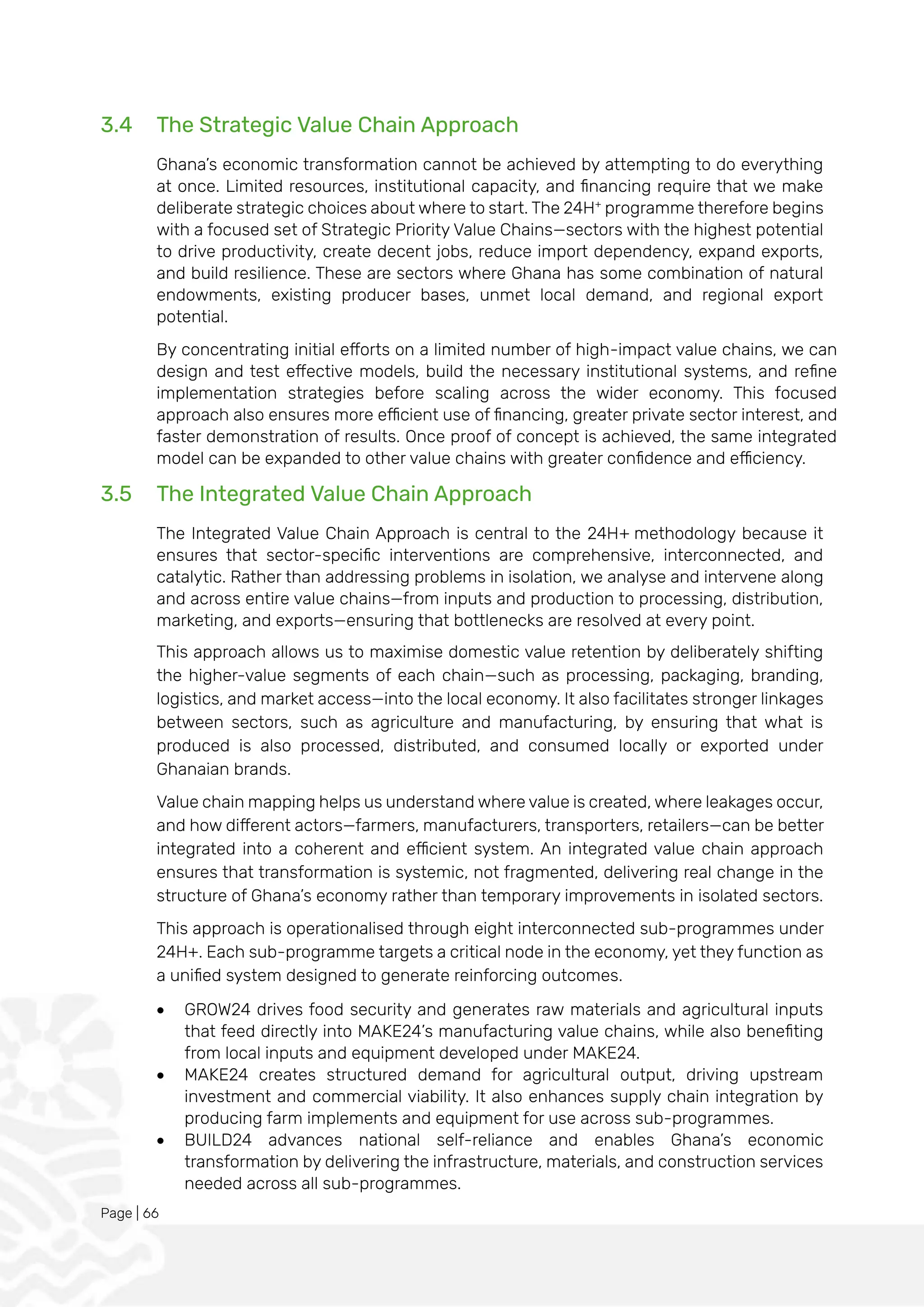 Page | 66
3.4 The Strategic Value Chain Approach
Ghana’s economic transformation cannot be achieved by attempting to do everything
at once. Limited resources, institutional capacity, and financing require that we make
deliberate strategic choices about where to start. The 24H+
programme therefore begins
with a focused set of Strategic Priority Value Chains—sectors with the highest potential
to drive productivity, create decent jobs, reduce import dependency, expand exports,
and build resilience. These are sectors where Ghana has some combination of natural
endowments, existing producer bases, unmet local demand, and regional export
potential.
By concentrating initial efforts on a limited number of high-impact value chains, we can
design and test effective models, build the necessary institutional systems, and refine
implementation strategies before scaling across the wider economy. This focused
approach also ensures more efficient use of financing, greater private sector interest, and
faster demonstration of results. Once proof of concept is achieved, the same integrated
model can be expanded to other value chains with greater confidence and efficiency.
3.5 The Integrated Value Chain Approach
The Integrated Value Chain Approach is central to the 24H+ methodology because it
ensures that sector-specific interventions are comprehensive, interconnected, and
catalytic. Rather than addressing problems in isolation, we analyse and intervene along
and across entire value chains—from inputs and production to processing, distribution,
marketing, and exports—ensuring that bottlenecks are resolved at every point.
This approach allows us to maximise domestic value retention by deliberately shifting
the higher-value segments of each chain—such as processing, packaging, branding,
logistics, and market access—into the local economy. It also facilitates stronger linkages
between sectors, such as agriculture and manufacturing, by ensuring that what is
produced is also processed, distributed, and consumed locally or exported under
Ghanaian brands.
Value chain mapping helps us understand where value is created, where leakages occur,
and how different actors—farmers, manufacturers, transporters, retailers—can be better
integrated into a coherent and efficient system. An integrated value chain approach
ensures that transformation is systemic, not fragmented, delivering real change in the
structure of Ghana’s economy rather than temporary improvements in isolated sectors.
This approach is operationalised through eight interconnected sub-programmes under
24H+. Each sub-programme targets a critical node in the economy, yet they function as
a unified system designed to generate reinforcing outcomes.
• GROW24 drives food security and generates raw materials and agricultural inputs
that feed directly into MAKE24’s manufacturing value chains, while also benefiting
from local inputs and equipment developed under MAKE24.
• MAKE24 creates structured demand for agricultural output, driving upstream
investment and commercial viability. It also enhances supply chain integration by
producing farm implements and equipment for use across sub-programmes.
• BUILD24 advances national self-reliance and enables Ghana’s economic
transformation by delivering the infrastructure, materials, and construction services
needed across all sub-programmes.
 