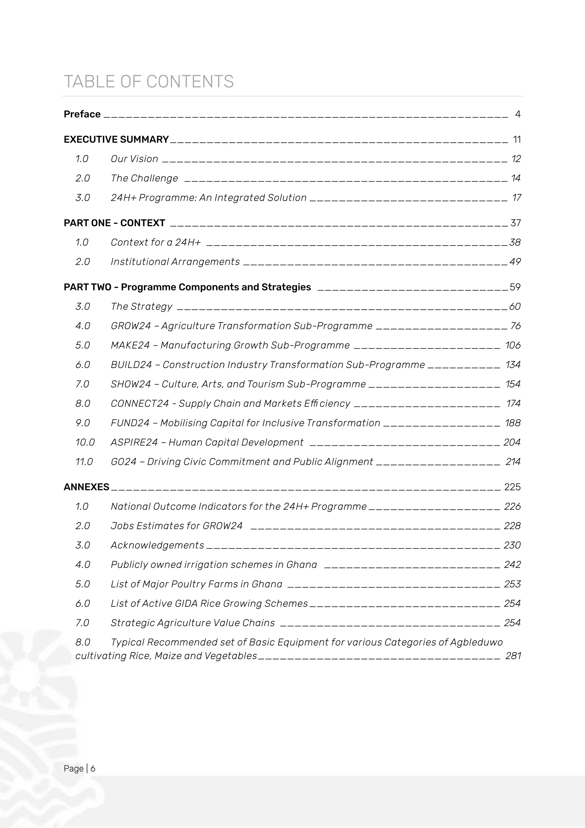 Page | 6
TABLE OF CONTENTS
Preface _______________________________________________________ 4
EXECUTIVE SUMMARY______________________________________________ 11
1.0 Our Vision _______________________________________________ 12
2.0 The Challenge ____________________________________________ 14
3.0 24H+ Programme: An Integrated Solution ___________________________ 17
PART ONE - CONTEXT ______________________________________________ 37
1.0 Context for a 24H+ _________________________________________38
2.0 Institutional Arrangements ____________________________________49
PART TWO - Programme Components and Strategies __________________________59
3.0 The Strategy _____________________________________________60
4.0 GROW24 – Agriculture Transformation Sub-Programme __________________ 76
5.0 MAKE24 – Manufacturing Growth Sub-Programme ____________________ 106
6.0 BUILD24 – Construction Industry Transformation Sub-Programme __________ 134
7.0 SHOW24 – Culture, Arts, and Tourism Sub-Programme __________________ 154
8.0 CONNECT24 - Supply Chain and Markets Efficiency ____________________ 174
9.0 FUND24 – Mobilising Capital for Inclusive Transformation ________________ 188
10.0 ASPIRE24 – Human Capital Development __________________________ 204
11.0 GO24 – Driving Civic Commitment and Public Alignment _________________ 214
ANNEXES_____________________________________________________ 225
1.0 National Outcome Indicators for the 24H+ Programme __________________ 226
2.0 Jobs Estimates for GROW24 __________________________________ 228
3.0 Acknowledgements ________________________________________ 230
4.0 Publicly owned irrigation schemes in Ghana ________________________ 242
5.0 List of Major Poultry Farms in Ghana _____________________________ 253
6.0 List of Active GIDA Rice Growing Schemes__________________________ 254
7.0 Strategic Agriculture Value Chains ______________________________ 254
8.0 Typical Recommended set of Basic Equipment for various Categories of Agbleduwo
cultivating Rice, Maize and Vegetables_________________________________ 281
 