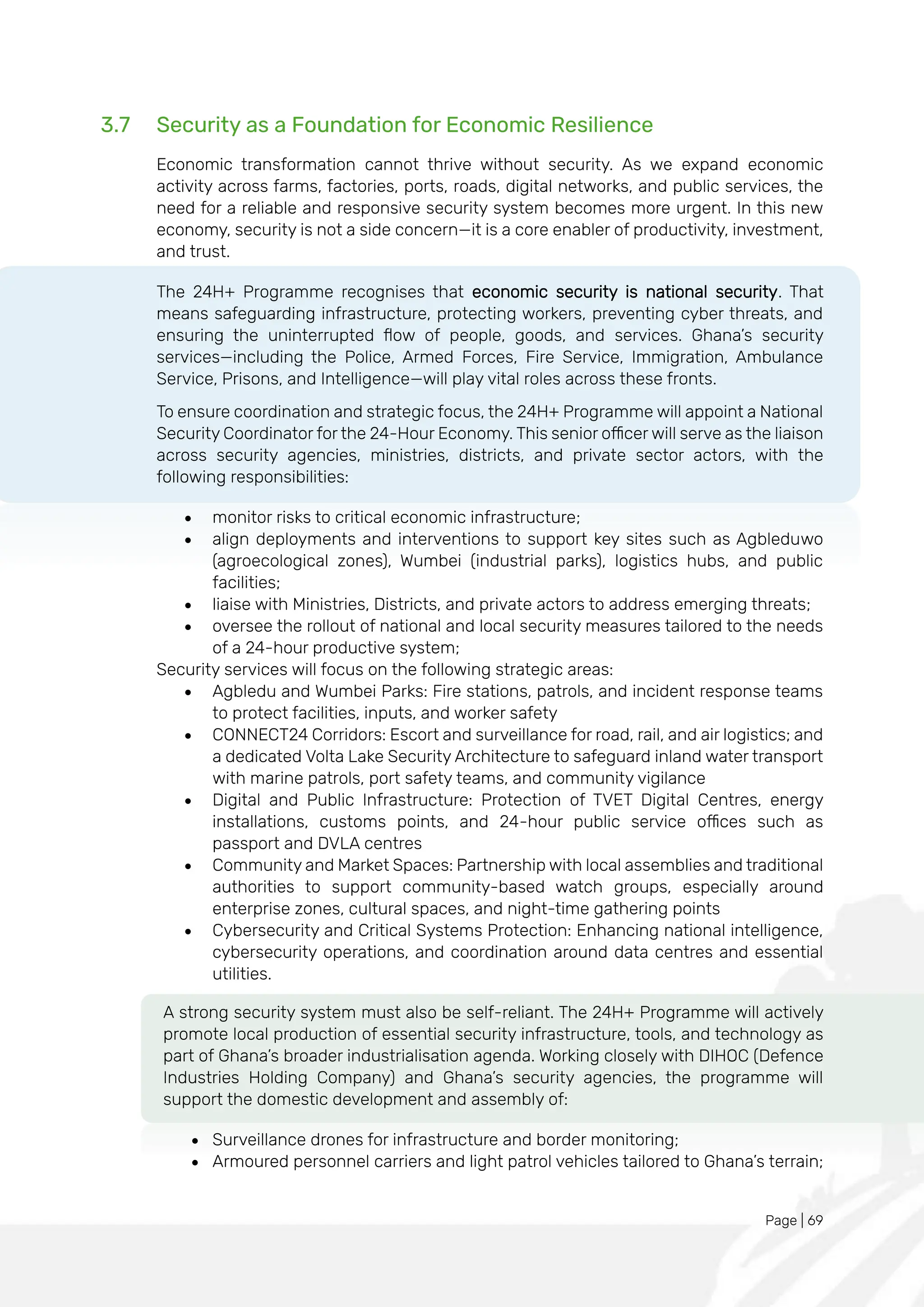 Page | 69
3.7 Security as a Foundation for Economic Resilience
Economic transformation cannot thrive without security. As we expand economic
activity across farms, factories, ports, roads, digital networks, and public services, the
need for a reliable and responsive security system becomes more urgent. In this new
economy, security is not a side concern—it is a core enabler of productivity, investment,
and trust.
The 24H+ Programme recognises that economic security is national security. That
means safeguarding infrastructure, protecting workers, preventing cyber threats, and
ensuring the uninterrupted flow of people, goods, and services. Ghana’s security
services—including the Police, Armed Forces, Fire Service, Immigration, Ambulance
Service, Prisons, and Intelligence—will play vital roles across these fronts.
To ensure coordination and strategic focus, the 24H+ Programme will appoint a National
Security Coordinator for the 24-Hour Economy. This senior officer will serve as the liaison
across security agencies, ministries, districts, and private sector actors, with the
following responsibilities:
• monitor risks to critical economic infrastructure;
• align deployments and interventions to support key sites such as Agbleduwo
(agroecological zones), Wumbei (industrial parks), logistics hubs, and public
facilities;
• liaise with Ministries, Districts, and private actors to address emerging threats;
• oversee the rollout of national and local security measures tailored to the needs
of a 24-hour productive system;
Security services will focus on the following strategic areas:
• Agbledu and Wumbei Parks: Fire stations, patrols, and incident response teams
to protect facilities, inputs, and worker safety
• CONNECT24 Corridors: Escort and surveillance for road, rail, and air logistics; and
a dedicated Volta Lake Security Architecture to safeguard inland water transport
with marine patrols, port safety teams, and community vigilance
• Digital and Public Infrastructure: Protection of TVET Digital Centres, energy
installations, customs points, and 24-hour public service offices such as
passport and DVLA centres
• Community and Market Spaces: Partnership with local assemblies and traditional
authorities to support community-based watch groups, especially around
enterprise zones, cultural spaces, and night-time gathering points
• Cybersecurity and Critical Systems Protection: Enhancing national intelligence,
cybersecurity operations, and coordination around data centres and essential
utilities.
A strong security system must also be self-reliant. The 24H+ Programme will actively
promote local production of essential security infrastructure, tools, and technology as
part of Ghana’s broader industrialisation agenda. Working closely with DIHOC (Defence
Industries Holding Company) and Ghana’s security agencies, the programme will
support the domestic development and assembly of:
• Surveillance drones for infrastructure and border monitoring;
• Armoured personnel carriers and light patrol vehicles tailored to Ghana’s terrain;
 