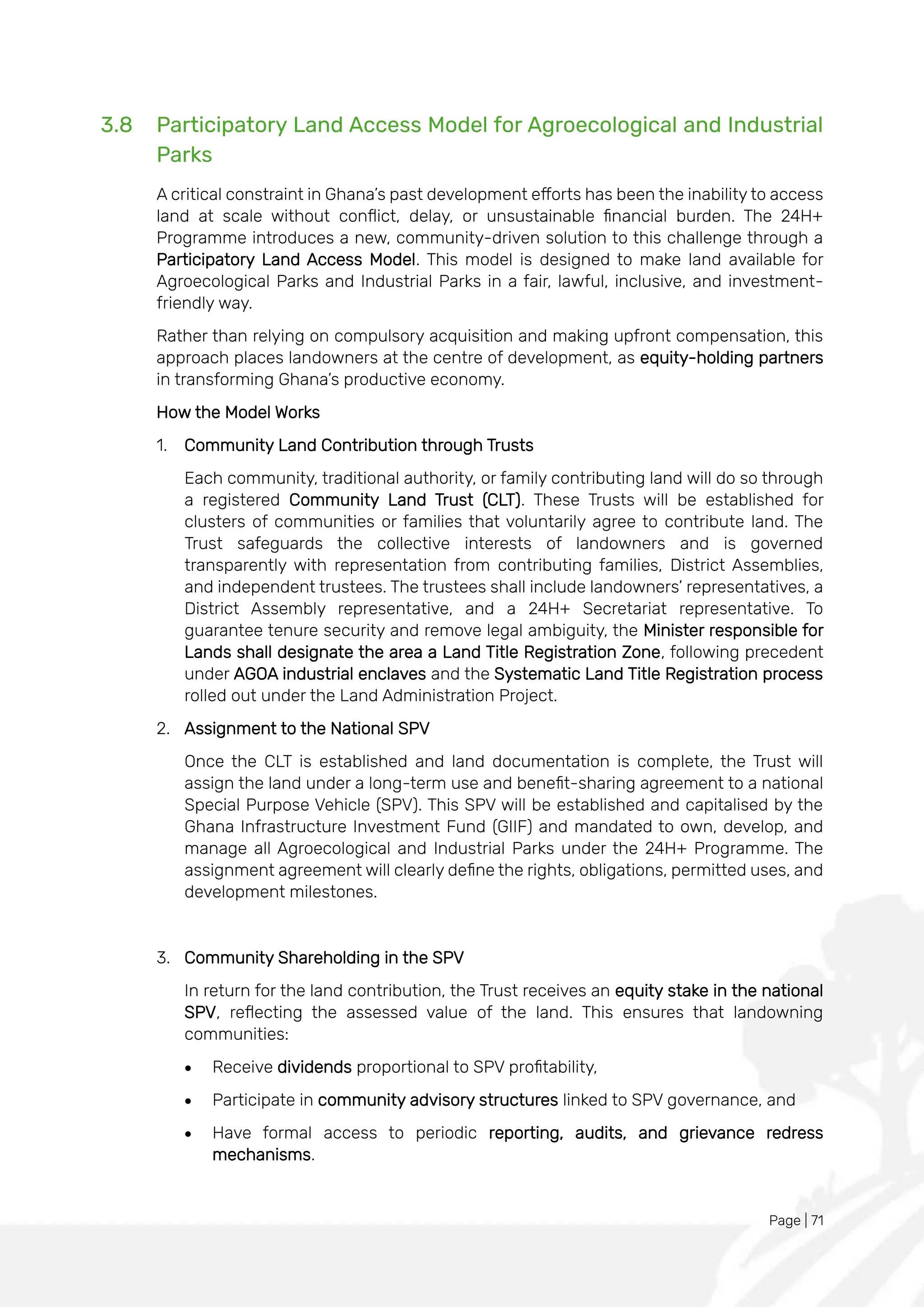 Page | 71
3.8 Participatory Land Access Model for Agroecological and Industrial
Parks
A critical constraint in Ghana’s past development efforts has been the inability to access
land at scale without conflict, delay, or unsustainable financial burden. The 24H+
Programme introduces a new, community-driven solution to this challenge through a
Participatory Land Access Model. This model is designed to make land available for
Agroecological Parks and Industrial Parks in a fair, lawful, inclusive, and investment-
friendly way.
Rather than relying on compulsory acquisition and making upfront compensation, this
approach places landowners at the centre of development, as equity-holding partners
in transforming Ghana’s productive economy.
How the Model Works
1. Community Land Contribution through Trusts
Each community, traditional authority, or family contributing land will do so through
a registered Community Land Trust (CLT). These Trusts will be established for
clusters of communities or families that voluntarily agree to contribute land. The
Trust safeguards the collective interests of landowners and is governed
transparently with representation from contributing families, District Assemblies,
and independent trustees. The trustees shall include landowners’ representatives, a
District Assembly representative, and a 24H+ Secretariat representative. To
guarantee tenure security and remove legal ambiguity, the Minister responsible for
Lands shall designate the area a Land Title Registration Zone, following precedent
under AGOA industrial enclaves and the Systematic Land Title Registration process
rolled out under the Land Administration Project.
2. Assignment to the National SPV
Once the CLT is established and land documentation is complete, the Trust will
assign the land under a long-term use and benefit-sharing agreement to a national
Special Purpose Vehicle (SPV). This SPV will be established and capitalised by the
Ghana Infrastructure Investment Fund (GIIF) and mandated to own, develop, and
manage all Agroecological and Industrial Parks under the 24H+ Programme. The
assignment agreement will clearly define the rights, obligations, permitted uses, and
development milestones.
3. Community Shareholding in the SPV
In return for the land contribution, the Trust receives an equity stake in the national
SPV, reflecting the assessed value of the land. This ensures that landowning
communities:
• Receive dividends proportional to SPV profitability,
• Participate in community advisory structures linked to SPV governance, and
• Have formal access to periodic reporting, audits, and grievance redress
mechanisms.
 