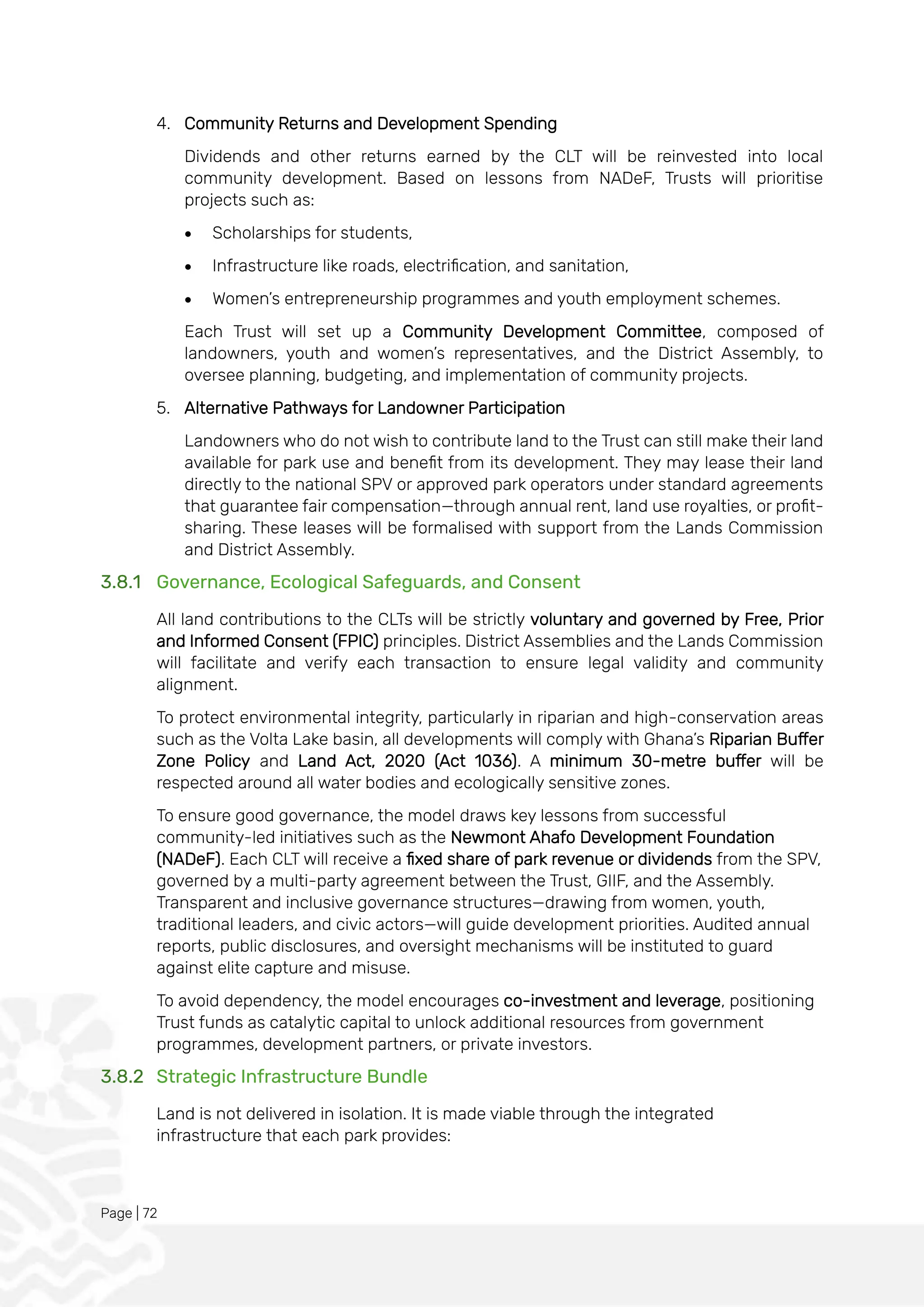 Page | 72
4. Community Returns and Development Spending
Dividends and other returns earned by the CLT will be reinvested into local
community development. Based on lessons from NADeF, Trusts will prioritise
projects such as:
• Scholarships for students,
• Infrastructure like roads, electrification, and sanitation,
• Women’s entrepreneurship programmes and youth employment schemes.
Each Trust will set up a Community Development Committee, composed of
landowners, youth and women’s representatives, and the District Assembly, to
oversee planning, budgeting, and implementation of community projects.
5. Alternative Pathways for Landowner Participation
Landowners who do not wish to contribute land to the Trust can still make their land
available for park use and benefit from its development. They may lease their land
directly to the national SPV or approved park operators under standard agreements
that guarantee fair compensation—through annual rent, land use royalties, or profit-
sharing. These leases will be formalised with support from the Lands Commission
and District Assembly.
3.8.1 Governance, Ecological Safeguards, and Consent
All land contributions to the CLTs will be strictly voluntary and governed by Free, Prior
and Informed Consent (FPIC) principles. District Assemblies and the Lands Commission
will facilitate and verify each transaction to ensure legal validity and community
alignment.
To protect environmental integrity, particularly in riparian and high-conservation areas
such as the Volta Lake basin, all developments will comply with Ghana’s Riparian Buffer
Zone Policy and Land Act, 2020 (Act 1036). A minimum 30-metre buffer will be
respected around all water bodies and ecologically sensitive zones.
To ensure good governance, the model draws key lessons from successful
community-led initiatives such as the Newmont Ahafo Development Foundation
(NADeF). Each CLT will receive a fixed share of park revenue or dividends from the SPV,
governed by a multi-party agreement between the Trust, GIIF, and the Assembly.
Transparent and inclusive governance structures—drawing from women, youth,
traditional leaders, and civic actors—will guide development priorities. Audited annual
reports, public disclosures, and oversight mechanisms will be instituted to guard
against elite capture and misuse.
To avoid dependency, the model encourages co-investment and leverage, positioning
Trust funds as catalytic capital to unlock additional resources from government
programmes, development partners, or private investors.
3.8.2 Strategic Infrastructure Bundle
Land is not delivered in isolation. It is made viable through the integrated
infrastructure that each park provides:
 