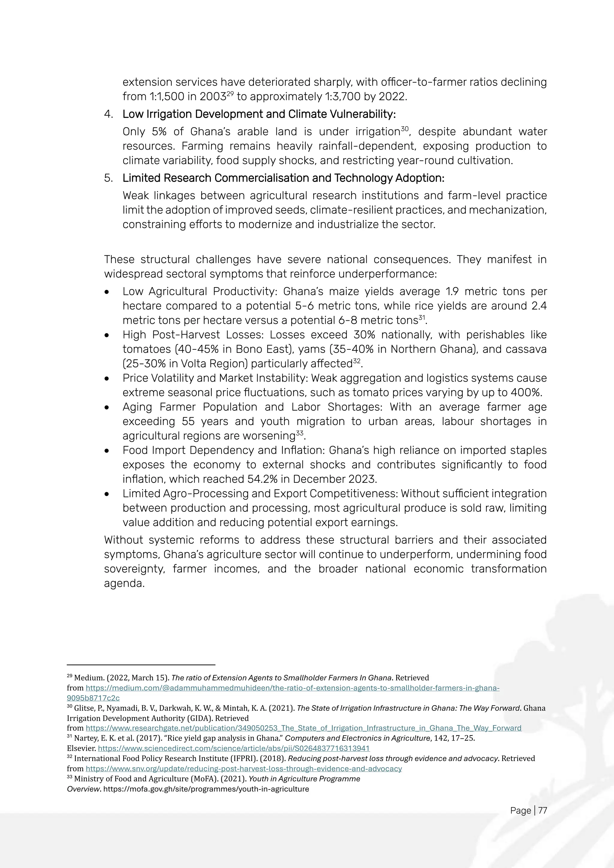 Page | 77
extension services have deteriorated sharply, with officer-to-farmer ratios declining
from 1:1,500 in 200329
to approximately 1:3,700 by 2022.
4. Low Irrigation Development and Climate Vulnerability:
Only 5% of Ghana’s arable land is under irrigation30
, despite abundant water
resources. Farming remains heavily rainfall-dependent, exposing production to
climate variability, food supply shocks, and restricting year-round cultivation.
5. Limited Research Commercialisation and Technology Adoption:
Weak linkages between agricultural research institutions and farm-level practice
limit the adoption of improved seeds, climate-resilient practices, and mechanization,
constraining efforts to modernize and industrialize the sector.
These structural challenges have severe national consequences. They manifest in
widespread sectoral symptoms that reinforce underperformance:
• Low Agricultural Productivity: Ghana’s maize yields average 1.9 metric tons per
hectare compared to a potential 5-6 metric tons, while rice yields are around 2.4
metric tons per hectare versus a potential 6-8 metric tons31
.
• High Post-Harvest Losses: Losses exceed 30% nationally, with perishables like
tomatoes (40-45% in Bono East), yams (35-40% in Northern Ghana), and cassava
(25-30% in Volta Region) particularly affected32
.
• Price Volatility and Market Instability: Weak aggregation and logistics systems cause
extreme seasonal price fluctuations, such as tomato prices varying by up to 400%.
• Aging Farmer Population and Labor Shortages: With an average farmer age
exceeding 55 years and youth migration to urban areas, labour shortages in
agricultural regions are worsening33
.
• Food Import Dependency and Inflation: Ghana’s high reliance on imported staples
exposes the economy to external shocks and contributes significantly to food
inflation, which reached 54.2% in December 2023.
• Limited Agro-Processing and Export Competitiveness: Without sufficient integration
between production and processing, most agricultural produce is sold raw, limiting
value addition and reducing potential export earnings.
Without systemic reforms to address these structural barriers and their associated
symptoms, Ghana’s agriculture sector will continue to underperform, undermining food
sovereignty, farmer incomes, and the broader national economic transformation
agenda.
29
Medium. (2022, March 15). The ratio of Extension Agents to Smallholder Farmers In Ghana. Retrieved
from https://medium.com/@adammuhammedmuhideen/the-ratio-of-extension-agents-to-smallholder-farmers-in-ghana-
9095b8717c2c
30
Glitse, P., Nyamadi, B. V., Darkwah, K. W., & Mintah, K. A. (2021). The State of Irrigation Infrastructure in Ghana: The Way Forward. Ghana
Irrigation Development Authority (GIDA). Retrieved
from https://www.researchgate.net/publication/349050253_The_State_of_Irrigation_Infrastructure_in_Ghana_The_Way_Forward
31
Nartey, E. K. et al. (2017). “Rice yield gap analysis in Ghana.” Computers and Electronics in Agriculture, 142, 17–25.
Elsevier. https://www.sciencedirect.com/science/article/abs/pii/S0264837716313941
32
International Food Policy Research Institute (IFPRI). (2018). Reducing post-harvest loss through evidence and advocacy. Retrieved
from https://www.snv.org/update/reducing-post-harvest-loss-through-evidence-and-advocacy
33
Ministry of Food and Agriculture (MoFA). (2021). Youth in Agriculture Programme
Overview. https://mofa.gov.gh/site/programmes/youth-in-agriculture
 