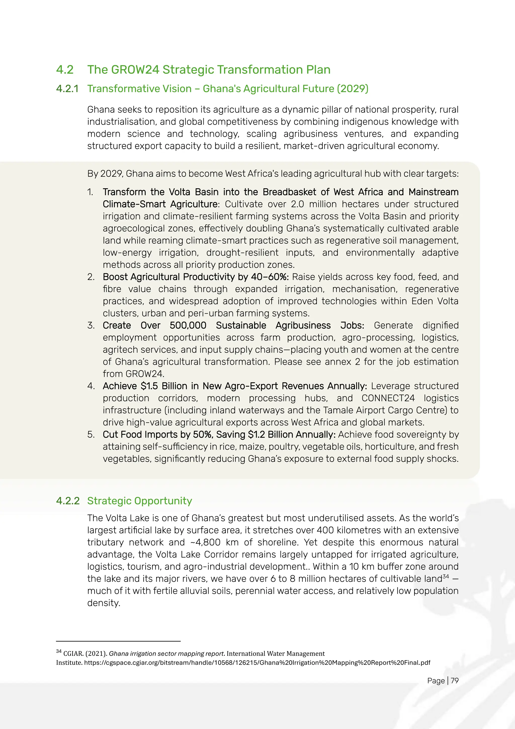 Page | 79
4.2 The GROW24 Strategic Transformation Plan
4.2.1 Transformative Vision – Ghana's Agricultural Future (2029)
Ghana seeks to reposition its agriculture as a dynamic pillar of national prosperity, rural
industrialisation, and global competitiveness by combining indigenous knowledge with
modern science and technology, scaling agribusiness ventures, and expanding
structured export capacity to build a resilient, market-driven agricultural economy.
By 2029, Ghana aims to become West Africa's leading agricultural hub with clear targets:
1. Transform the Volta Basin into the Breadbasket of West Africa and Mainstream
Climate-Smart Agriculture: Cultivate over 2.0 million hectares under structured
irrigation and climate-resilient farming systems across the Volta Basin and priority
agroecological zones, effectively doubling Ghana’s systematically cultivated arable
land while reaming climate-smart practices such as regenerative soil management,
low-energy irrigation, drought-resilient inputs, and environmentally adaptive
methods across all priority production zones.
2. Boost Agricultural Productivity by 40–60%: Raise yields across key food, feed, and
fibre value chains through expanded irrigation, mechanisation, regenerative
practices, and widespread adoption of improved technologies within Eden Volta
clusters, urban and peri-urban farming systems.
3. Create Over 500,000 Sustainable Agribusiness Jobs: Generate dignified
employment opportunities across farm production, agro-processing, logistics,
agritech services, and input supply chains—placing youth and women at the centre
of Ghana’s agricultural transformation. Please see annex 2 for the job estimation
from GROW24.
4. Achieve $1.5 Billion in New Agro-Export Revenues Annually: Leverage structured
production corridors, modern processing hubs, and CONNECT24 logistics
infrastructure (including inland waterways and the Tamale Airport Cargo Centre) to
drive high-value agricultural exports across West Africa and global markets.
5. Cut Food Imports by 50%, Saving $1.2 Billion Annually: Achieve food sovereignty by
attaining self-sufficiency in rice, maize, poultry, vegetable oils, horticulture, and fresh
vegetables, significantly reducing Ghana’s exposure to external food supply shocks.
4.2.2 Strategic Opportunity
The Volta Lake is one of Ghana’s greatest but most underutilised assets. As the world’s
largest artificial lake by surface area, it stretches over 400 kilometres with an extensive
tributary network and ~4,800 km of shoreline. Yet despite this enormous natural
advantage, the Volta Lake Corridor remains largely untapped for irrigated agriculture,
logistics, tourism, and agro-industrial development.. Within a 10 km buffer zone around
the lake and its major rivers, we have over 6 to 8 million hectares of cultivable land34
—
much of it with fertile alluvial soils, perennial water access, and relatively low population
density.
34
CGIAR. (2021). Ghana irrigation sector mapping report. International Water Management
Institute. https://cgspace.cgiar.org/bitstream/handle/10568/126215/Ghana%20Irrigation%20Mapping%20Report%20Final.pdf
 