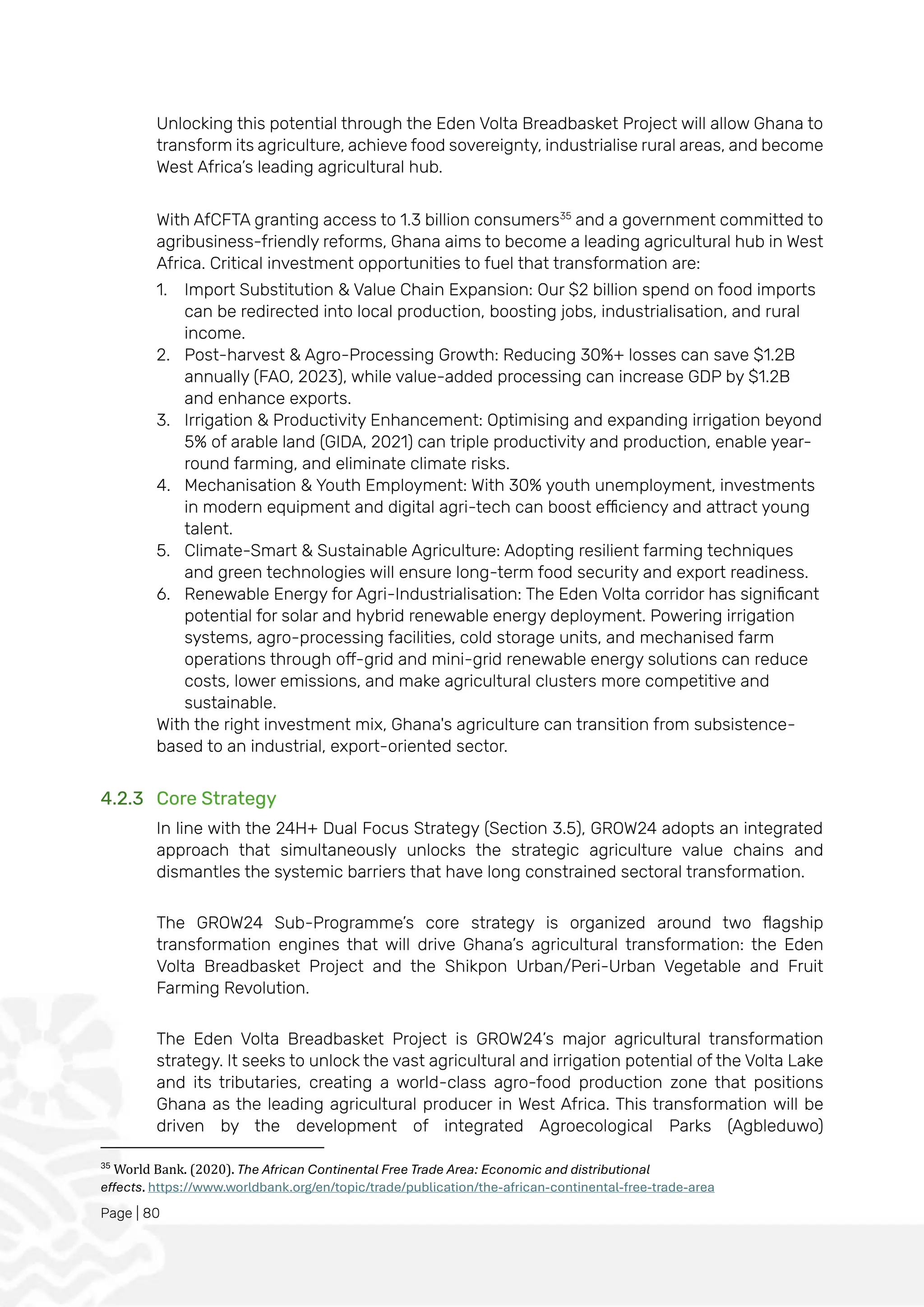 Page | 80
Unlocking this potential through the Eden Volta Breadbasket Project will allow Ghana to
transform its agriculture, achieve food sovereignty, industrialise rural areas, and become
West Africa’s leading agricultural hub.
With AfCFTA granting access to 1.3 billion consumers35
and a government committed to
agribusiness-friendly reforms, Ghana aims to become a leading agricultural hub in West
Africa. Critical investment opportunities to fuel that transformation are:
1. Import Substitution & Value Chain Expansion: Our $2 billion spend on food imports
can be redirected into local production, boosting jobs, industrialisation, and rural
income.
2. Post-harvest & Agro-Processing Growth: Reducing 30%+ losses can save $1.2B
annually (FAO, 2023), while value-added processing can increase GDP by $1.2B
and enhance exports.
3. Irrigation & Productivity Enhancement: Optimising and expanding irrigation beyond
5% of arable land (GIDA, 2021) can triple productivity and production, enable year-
round farming, and eliminate climate risks.
4. Mechanisation & Youth Employment: With 30% youth unemployment, investments
in modern equipment and digital agri-tech can boost efficiency and attract young
talent.
5. Climate-Smart & Sustainable Agriculture: Adopting resilient farming techniques
and green technologies will ensure long-term food security and export readiness.
6. Renewable Energy for Agri-Industrialisation: The Eden Volta corridor has significant
potential for solar and hybrid renewable energy deployment. Powering irrigation
systems, agro-processing facilities, cold storage units, and mechanised farm
operations through off-grid and mini-grid renewable energy solutions can reduce
costs, lower emissions, and make agricultural clusters more competitive and
sustainable.
With the right investment mix, Ghana's agriculture can transition from subsistence-
based to an industrial, export-oriented sector.
4.2.3 Core Strategy
In line with the 24H+ Dual Focus Strategy (Section 3.5), GROW24 adopts an integrated
approach that simultaneously unlocks the strategic agriculture value chains and
dismantles the systemic barriers that have long constrained sectoral transformation.
The GROW24 Sub-Programme’s core strategy is organized around two flagship
transformation engines that will drive Ghana’s agricultural transformation: the Eden
Volta Breadbasket Project and the Shikpon Urban/Peri-Urban Vegetable and Fruit
Farming Revolution.
The Eden Volta Breadbasket Project is GROW24’s major agricultural transformation
strategy. It seeks to unlock the vast agricultural and irrigation potential of the Volta Lake
and its tributaries, creating a world-class agro-food production zone that positions
Ghana as the leading agricultural producer in West Africa. This transformation will be
driven by the development of integrated Agroecological Parks (Agbleduwo)
35
World Bank. (2020). The African Continental Free Trade Area: Economic and distributional
effects. https://www.worldbank.org/en/topic/trade/publication/the-african-continental-free-trade-area
 