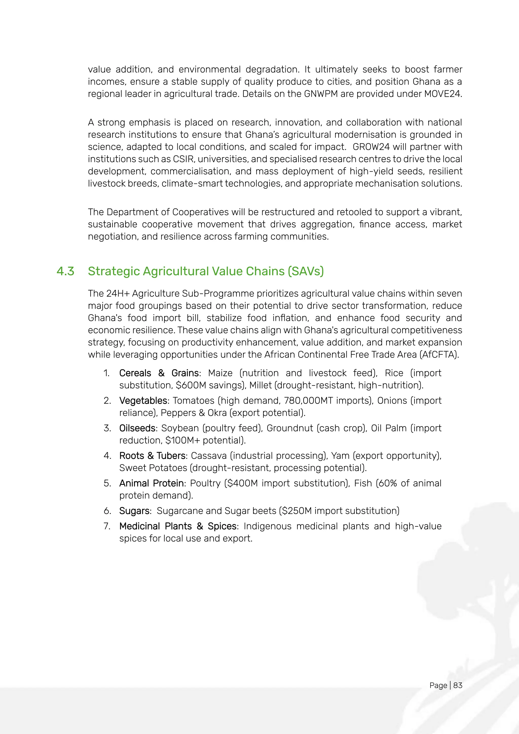 Page | 83
value addition, and environmental degradation. It ultimately seeks to boost farmer
incomes, ensure a stable supply of quality produce to cities, and position Ghana as a
regional leader in agricultural trade. Details on the GNWPM are provided under MOVE24.
A strong emphasis is placed on research, innovation, and collaboration with national
research institutions to ensure that Ghana’s agricultural modernisation is grounded in
science, adapted to local conditions, and scaled for impact. GROW24 will partner with
institutions such as CSIR, universities, and specialised research centres to drive the local
development, commercialisation, and mass deployment of high-yield seeds, resilient
livestock breeds, climate-smart technologies, and appropriate mechanisation solutions.
The Department of Cooperatives will be restructured and retooled to support a vibrant,
sustainable cooperative movement that drives aggregation, finance access, market
negotiation, and resilience across farming communities.
4.3 Strategic Agricultural Value Chains (SAVs)
The 24H+ Agriculture Sub-Programme prioritizes agricultural value chains within seven
major food groupings based on their potential to drive sector transformation, reduce
Ghana's food import bill, stabilize food inflation, and enhance food security and
economic resilience. These value chains align with Ghana's agricultural competitiveness
strategy, focusing on productivity enhancement, value addition, and market expansion
while leveraging opportunities under the African Continental Free Trade Area (AfCFTA).
1. Cereals & Grains: Maize (nutrition and livestock feed), Rice (import
substitution, $600M savings), Millet (drought-resistant, high-nutrition).
2. Vegetables: Tomatoes (high demand, 780,000MT imports), Onions (import
reliance), Peppers & Okra (export potential).
3. Oilseeds: Soybean (poultry feed), Groundnut (cash crop), Oil Palm (import
reduction, $100M+ potential).
4. Roots & Tubers: Cassava (industrial processing), Yam (export opportunity),
Sweet Potatoes (drought-resistant, processing potential).
5. Animal Protein: Poultry ($400M import substitution), Fish (60% of animal
protein demand).
6. Sugars: Sugarcane and Sugar beets ($250M import substitution)
7. Medicinal Plants & Spices: Indigenous medicinal plants and high-value
spices for local use and export.
 