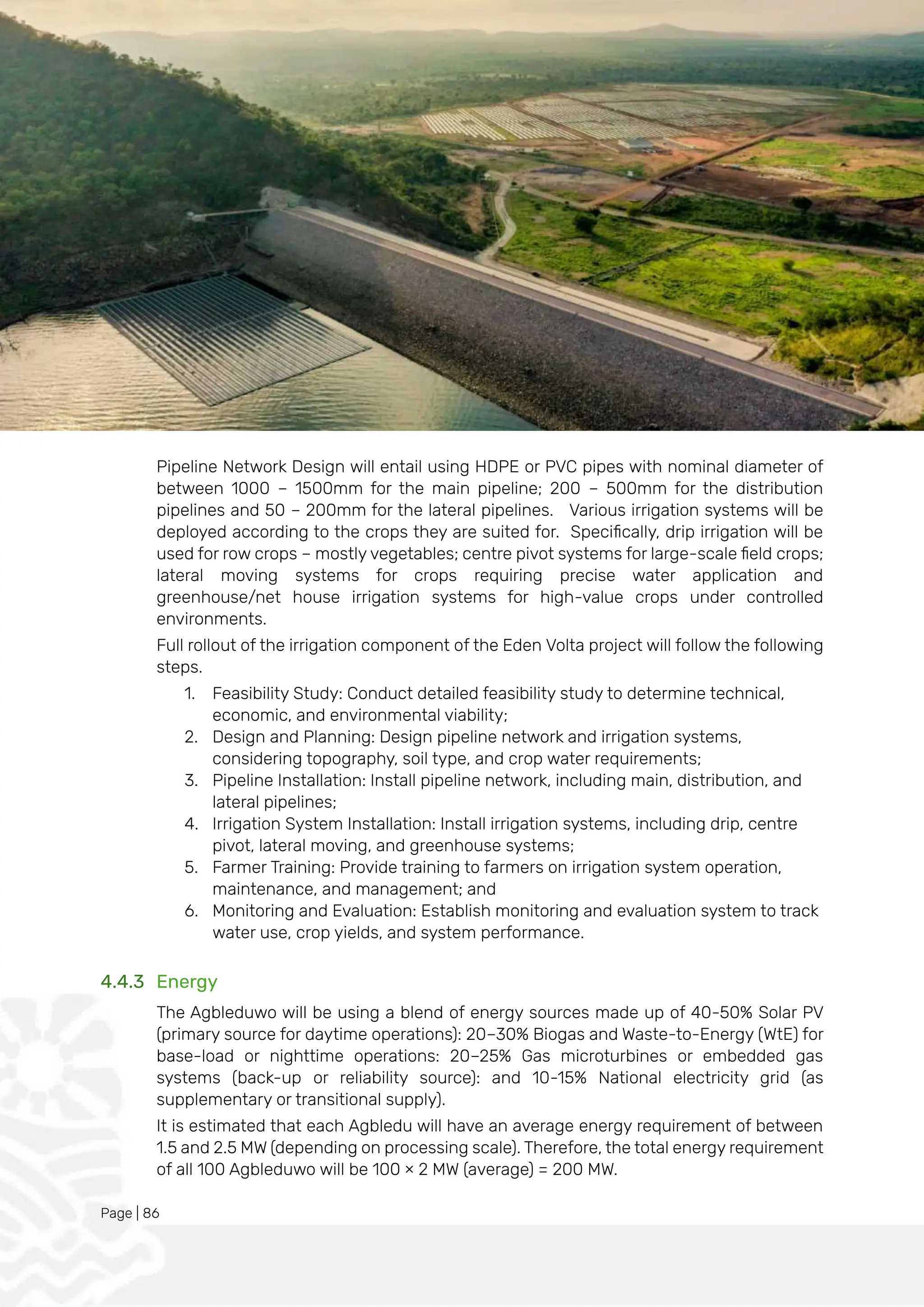 Page | 86
Pipeline Network Design will entail using HDPE or PVC pipes with nominal diameter of
between 1000 – 1500mm for the main pipeline; 200 – 500mm for the distribution
pipelines and 50 – 200mm for the lateral pipelines. Various irrigation systems will be
deployed according to the crops they are suited for. Specifically, drip irrigation will be
used for row crops – mostly vegetables; centre pivot systems for large-scale field crops;
lateral moving systems for crops requiring precise water application and
greenhouse/net house irrigation systems for high-value crops under controlled
environments.
Full rollout of the irrigation component of the Eden Volta project will follow the following
steps.
1. Feasibility Study: Conduct detailed feasibility study to determine technical,
economic, and environmental viability;
2. Design and Planning: Design pipeline network and irrigation systems,
considering topography, soil type, and crop water requirements;
3. Pipeline Installation: Install pipeline network, including main, distribution, and
lateral pipelines;
4. Irrigation System Installation: Install irrigation systems, including drip, centre
pivot, lateral moving, and greenhouse systems;
5. Farmer Training: Provide training to farmers on irrigation system operation,
maintenance, and management; and
6. Monitoring and Evaluation: Establish monitoring and evaluation system to track
water use, crop yields, and system performance.
4.4.3 Energy
The Agbleduwo will be using a blend of energy sources made up of 40-50% Solar PV
(primary source for daytime operations): 20–30% Biogas and Waste-to-Energy (WtE) for
base-load or nighttime operations: 20–25% Gas microturbines or embedded gas
systems (back-up or reliability source): and 10-15% National electricity grid (as
supplementary or transitional supply).
It is estimated that each Agbledu will have an average energy requirement of between
1.5 and 2.5 MW (depending on processing scale). Therefore, the total energy requirement
of all 100 Agbleduwo will be 100 × 2 MW (average) = 200 MW.
 
