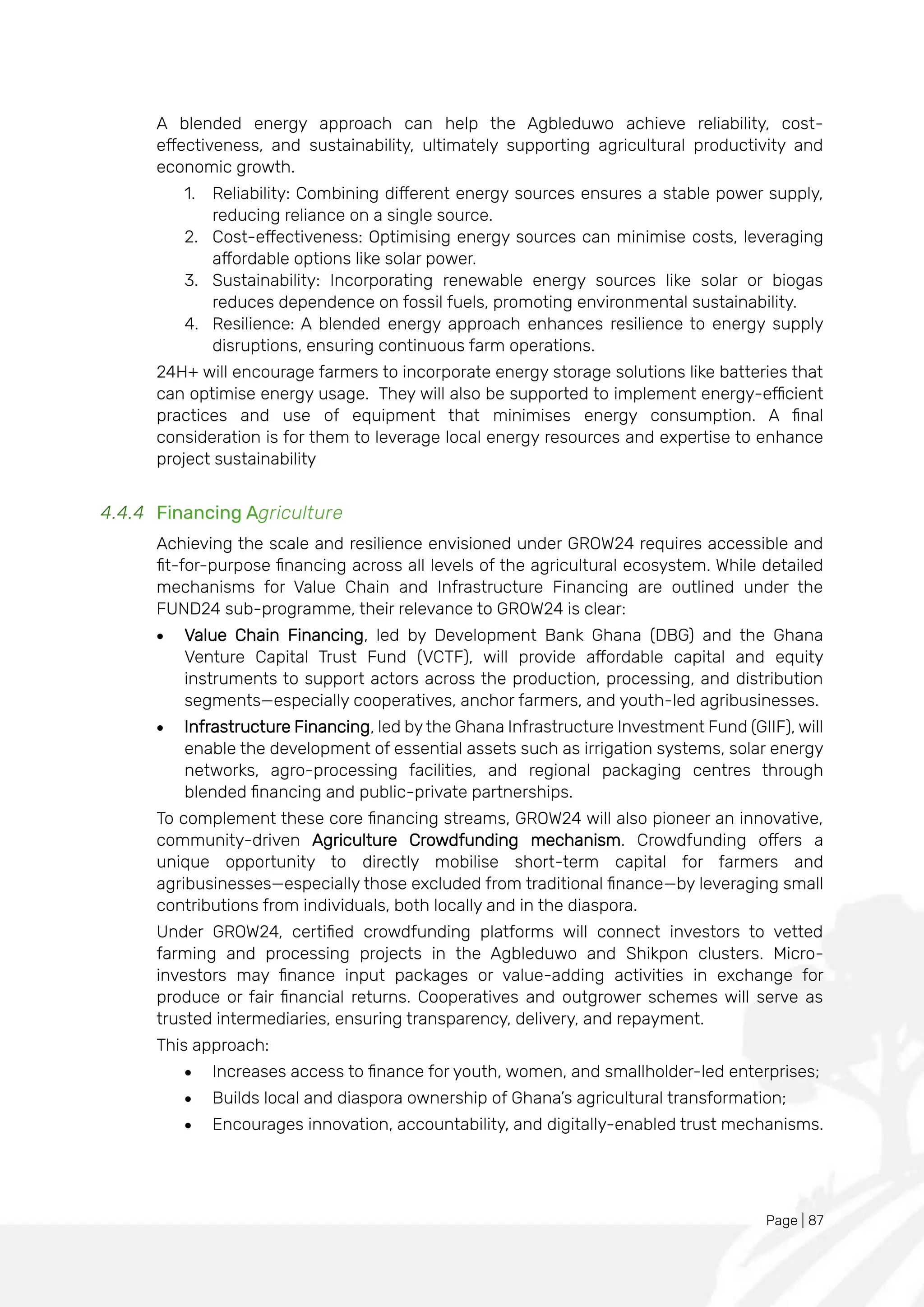 Page | 87
A blended energy approach can help the Agbleduwo achieve reliability, cost-
effectiveness, and sustainability, ultimately supporting agricultural productivity and
economic growth.
1. Reliability: Combining different energy sources ensures a stable power supply,
reducing reliance on a single source.
2. Cost-effectiveness: Optimising energy sources can minimise costs, leveraging
affordable options like solar power.
3. Sustainability: Incorporating renewable energy sources like solar or biogas
reduces dependence on fossil fuels, promoting environmental sustainability.
4. Resilience: A blended energy approach enhances resilience to energy supply
disruptions, ensuring continuous farm operations.
24H+ will encourage farmers to incorporate energy storage solutions like batteries that
can optimise energy usage. They will also be supported to implement energy-efficient
practices and use of equipment that minimises energy consumption. A final
consideration is for them to leverage local energy resources and expertise to enhance
project sustainability
4.4.4 Financing Agriculture
Achieving the scale and resilience envisioned under GROW24 requires accessible and
fit-for-purpose financing across all levels of the agricultural ecosystem. While detailed
mechanisms for Value Chain and Infrastructure Financing are outlined under the
FUND24 sub-programme, their relevance to GROW24 is clear:
• Value Chain Financing, led by Development Bank Ghana (DBG) and the Ghana
Venture Capital Trust Fund (VCTF), will provide affordable capital and equity
instruments to support actors across the production, processing, and distribution
segments—especially cooperatives, anchor farmers, and youth-led agribusinesses.
• Infrastructure Financing, led by the Ghana Infrastructure Investment Fund (GIIF), will
enable the development of essential assets such as irrigation systems, solar energy
networks, agro-processing facilities, and regional packaging centres through
blended financing and public-private partnerships.
To complement these core financing streams, GROW24 will also pioneer an innovative,
community-driven Agriculture Crowdfunding mechanism. Crowdfunding offers a
unique opportunity to directly mobilise short-term capital for farmers and
agribusinesses—especially those excluded from traditional finance—by leveraging small
contributions from individuals, both locally and in the diaspora.
Under GROW24, certified crowdfunding platforms will connect investors to vetted
farming and processing projects in the Agbleduwo and Shikpon clusters. Micro-
investors may finance input packages or value-adding activities in exchange for
produce or fair financial returns. Cooperatives and outgrower schemes will serve as
trusted intermediaries, ensuring transparency, delivery, and repayment.
This approach:
• Increases access to finance for youth, women, and smallholder-led enterprises;
• Builds local and diaspora ownership of Ghana’s agricultural transformation;
• Encourages innovation, accountability, and digitally-enabled trust mechanisms.
 