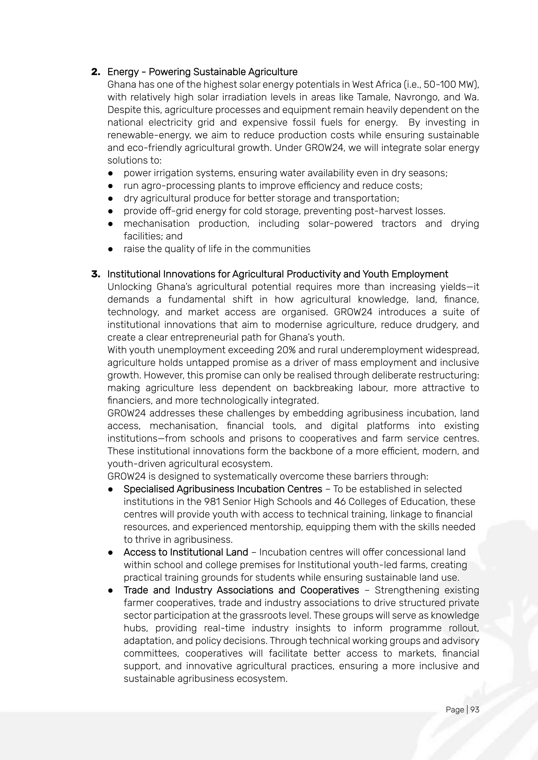 Page | 93
2. Energy - Powering Sustainable Agriculture
Ghana has one of the highest solar energy potentials in West Africa (i.e., 50-100 MW),
with relatively high solar irradiation levels in areas like Tamale, Navrongo, and Wa.
Despite this, agriculture processes and equipment remain heavily dependent on the
national electricity grid and expensive fossil fuels for energy. By investing in
renewable-energy, we aim to reduce production costs while ensuring sustainable
and eco-friendly agricultural growth. Under GROW24, we will integrate solar energy
solutions to:
● power irrigation systems, ensuring water availability even in dry seasons;
● run agro-processing plants to improve efficiency and reduce costs;
● dry agricultural produce for better storage and transportation;
● provide off-grid energy for cold storage, preventing post-harvest losses.
● mechanisation production, including solar-powered tractors and drying
facilities; and
● raise the quality of life in the communities
3. Institutional Innovations for Agricultural Productivity and Youth Employment
Unlocking Ghana’s agricultural potential requires more than increasing yields—it
demands a fundamental shift in how agricultural knowledge, land, finance,
technology, and market access are organised. GROW24 introduces a suite of
institutional innovations that aim to modernise agriculture, reduce drudgery, and
create a clear entrepreneurial path for Ghana’s youth.
With youth unemployment exceeding 20% and rural underemployment widespread,
agriculture holds untapped promise as a driver of mass employment and inclusive
growth. However, this promise can only be realised through deliberate restructuring:
making agriculture less dependent on backbreaking labour, more attractive to
financiers, and more technologically integrated.
GROW24 addresses these challenges by embedding agribusiness incubation, land
access, mechanisation, financial tools, and digital platforms into existing
institutions—from schools and prisons to cooperatives and farm service centres.
These institutional innovations form the backbone of a more efficient, modern, and
youth-driven agricultural ecosystem.
GROW24 is designed to systematically overcome these barriers through:
● Specialised Agribusiness Incubation Centres – To be established in selected
institutions in the 981 Senior High Schools and 46 Colleges of Education, these
centres will provide youth with access to technical training, linkage to financial
resources, and experienced mentorship, equipping them with the skills needed
to thrive in agribusiness.
● Access to Institutional Land – Incubation centres will offer concessional land
within school and college premises for Institutional youth-led farms, creating
practical training grounds for students while ensuring sustainable land use.
● Trade and Industry Associations and Cooperatives – Strengthening existing
farmer cooperatives, trade and industry associations to drive structured private
sector participation at the grassroots level. These groups will serve as knowledge
hubs, providing real-time industry insights to inform programme rollout,
adaptation, and policy decisions. Through technical working groups and advisory
committees, cooperatives will facilitate better access to markets, financial
support, and innovative agricultural practices, ensuring a more inclusive and
sustainable agribusiness ecosystem.
 