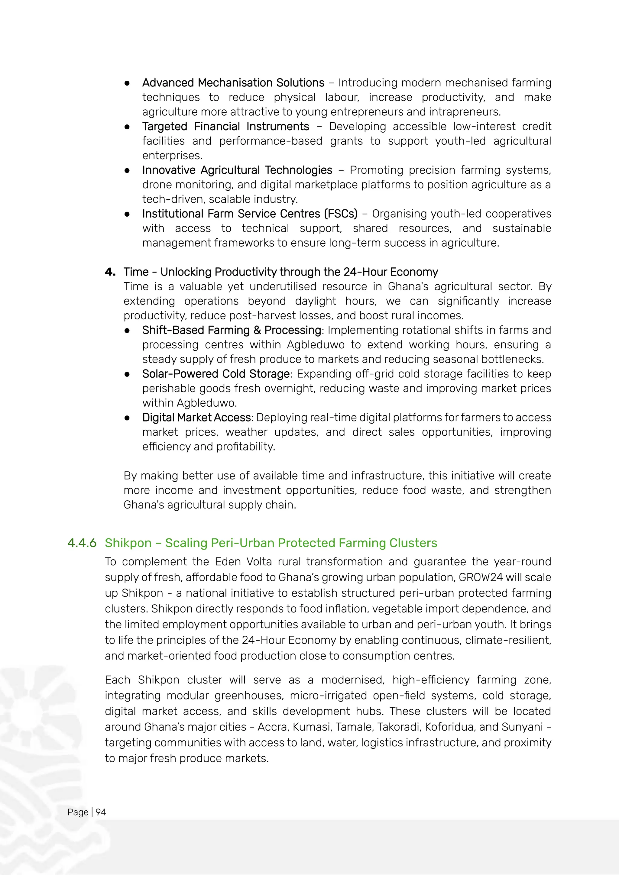 Page | 94
● Advanced Mechanisation Solutions – Introducing modern mechanised farming
techniques to reduce physical labour, increase productivity, and make
agriculture more attractive to young entrepreneurs and intrapreneurs.
● Targeted Financial Instruments – Developing accessible low-interest credit
facilities and performance-based grants to support youth-led agricultural
enterprises.
● Innovative Agricultural Technologies – Promoting precision farming systems,
drone monitoring, and digital marketplace platforms to position agriculture as a
tech-driven, scalable industry.
● Institutional Farm Service Centres (FSCs) – Organising youth-led cooperatives
with access to technical support, shared resources, and sustainable
management frameworks to ensure long-term success in agriculture.
4. Time - Unlocking Productivity through the 24-Hour Economy
Time is a valuable yet underutilised resource in Ghana's agricultural sector. By
extending operations beyond daylight hours, we can significantly increase
productivity, reduce post-harvest losses, and boost rural incomes.
● Shift-Based Farming & Processing: Implementing rotational shifts in farms and
processing centres within Agbleduwo to extend working hours, ensuring a
steady supply of fresh produce to markets and reducing seasonal bottlenecks.
● Solar-Powered Cold Storage: Expanding off-grid cold storage facilities to keep
perishable goods fresh overnight, reducing waste and improving market prices
within Agbleduwo.
● Digital Market Access: Deploying real-time digital platforms for farmers to access
market prices, weather updates, and direct sales opportunities, improving
efficiency and profitability.
By making better use of available time and infrastructure, this initiative will create
more income and investment opportunities, reduce food waste, and strengthen
Ghana's agricultural supply chain.
4.4.6 Shikpon – Scaling Peri-Urban Protected Farming Clusters
To complement the Eden Volta rural transformation and guarantee the year-round
supply of fresh, affordable food to Ghana’s growing urban population, GROW24 will scale
up Shikpon - a national initiative to establish structured peri-urban protected farming
clusters. Shikpon directly responds to food inflation, vegetable import dependence, and
the limited employment opportunities available to urban and peri-urban youth. It brings
to life the principles of the 24-Hour Economy by enabling continuous, climate-resilient,
and market-oriented food production close to consumption centres.
Each Shikpon cluster will serve as a modernised, high-efficiency farming zone,
integrating modular greenhouses, micro-irrigated open-field systems, cold storage,
digital market access, and skills development hubs. These clusters will be located
around Ghana’s major cities - Accra, Kumasi, Tamale, Takoradi, Koforidua, and Sunyani -
targeting communities with access to land, water, logistics infrastructure, and proximity
to major fresh produce markets.
 