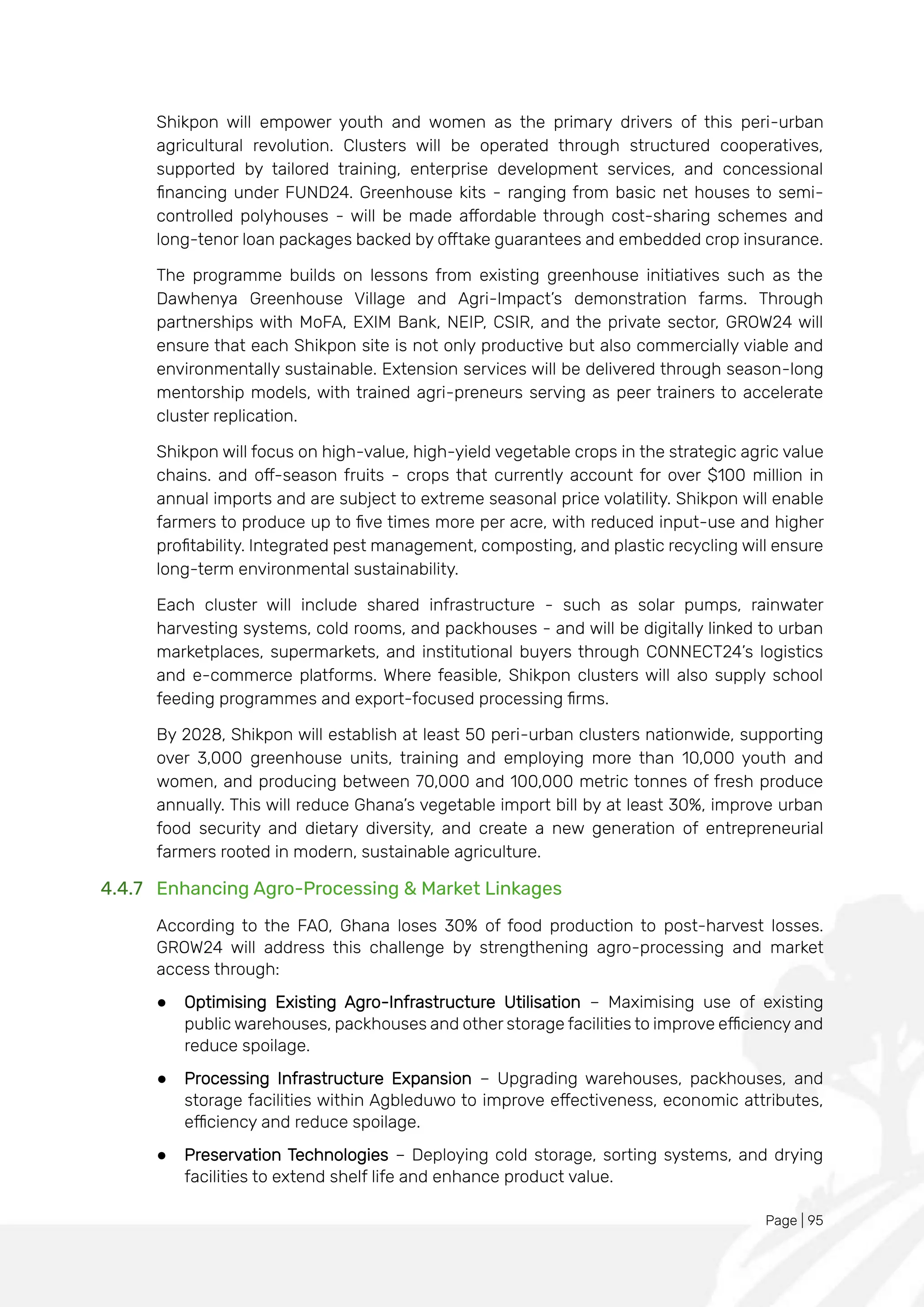 Page | 95
Shikpon will empower youth and women as the primary drivers of this peri-urban
agricultural revolution. Clusters will be operated through structured cooperatives,
supported by tailored training, enterprise development services, and concessional
financing under FUND24. Greenhouse kits - ranging from basic net houses to semi-
controlled polyhouses - will be made affordable through cost-sharing schemes and
long-tenor loan packages backed by offtake guarantees and embedded crop insurance.
The programme builds on lessons from existing greenhouse initiatives such as the
Dawhenya Greenhouse Village and Agri-Impact’s demonstration farms. Through
partnerships with MoFA, EXIM Bank, NEIP, CSIR, and the private sector, GROW24 will
ensure that each Shikpon site is not only productive but also commercially viable and
environmentally sustainable. Extension services will be delivered through season-long
mentorship models, with trained agri-preneurs serving as peer trainers to accelerate
cluster replication.
Shikpon will focus on high-value, high-yield vegetable crops in the strategic agric value
chains. and off-season fruits - crops that currently account for over $100 million in
annual imports and are subject to extreme seasonal price volatility. Shikpon will enable
farmers to produce up to five times more per acre, with reduced input-use and higher
profitability. Integrated pest management, composting, and plastic recycling will ensure
long-term environmental sustainability.
Each cluster will include shared infrastructure - such as solar pumps, rainwater
harvesting systems, cold rooms, and packhouses - and will be digitally linked to urban
marketplaces, supermarkets, and institutional buyers through CONNECT24’s logistics
and e-commerce platforms. Where feasible, Shikpon clusters will also supply school
feeding programmes and export-focused processing firms.
By 2028, Shikpon will establish at least 50 peri-urban clusters nationwide, supporting
over 3,000 greenhouse units, training and employing more than 10,000 youth and
women, and producing between 70,000 and 100,000 metric tonnes of fresh produce
annually. This will reduce Ghana’s vegetable import bill by at least 30%, improve urban
food security and dietary diversity, and create a new generation of entrepreneurial
farmers rooted in modern, sustainable agriculture.
4.4.7 Enhancing Agro-Processing & Market Linkages
According to the FAO, Ghana loses 30% of food production to post-harvest losses.
GROW24 will address this challenge by strengthening agro-processing and market
access through:
● Optimising Existing Agro-Infrastructure Utilisation – Maximising use of existing
public warehouses, packhouses and other storage facilities to improve efficiency and
reduce spoilage.
● Processing Infrastructure Expansion – Upgrading warehouses, packhouses, and
storage facilities within Agbleduwo to improve effectiveness, economic attributes,
efficiency and reduce spoilage.
● Preservation Technologies – Deploying cold storage, sorting systems, and drying
facilities to extend shelf life and enhance product value.
 