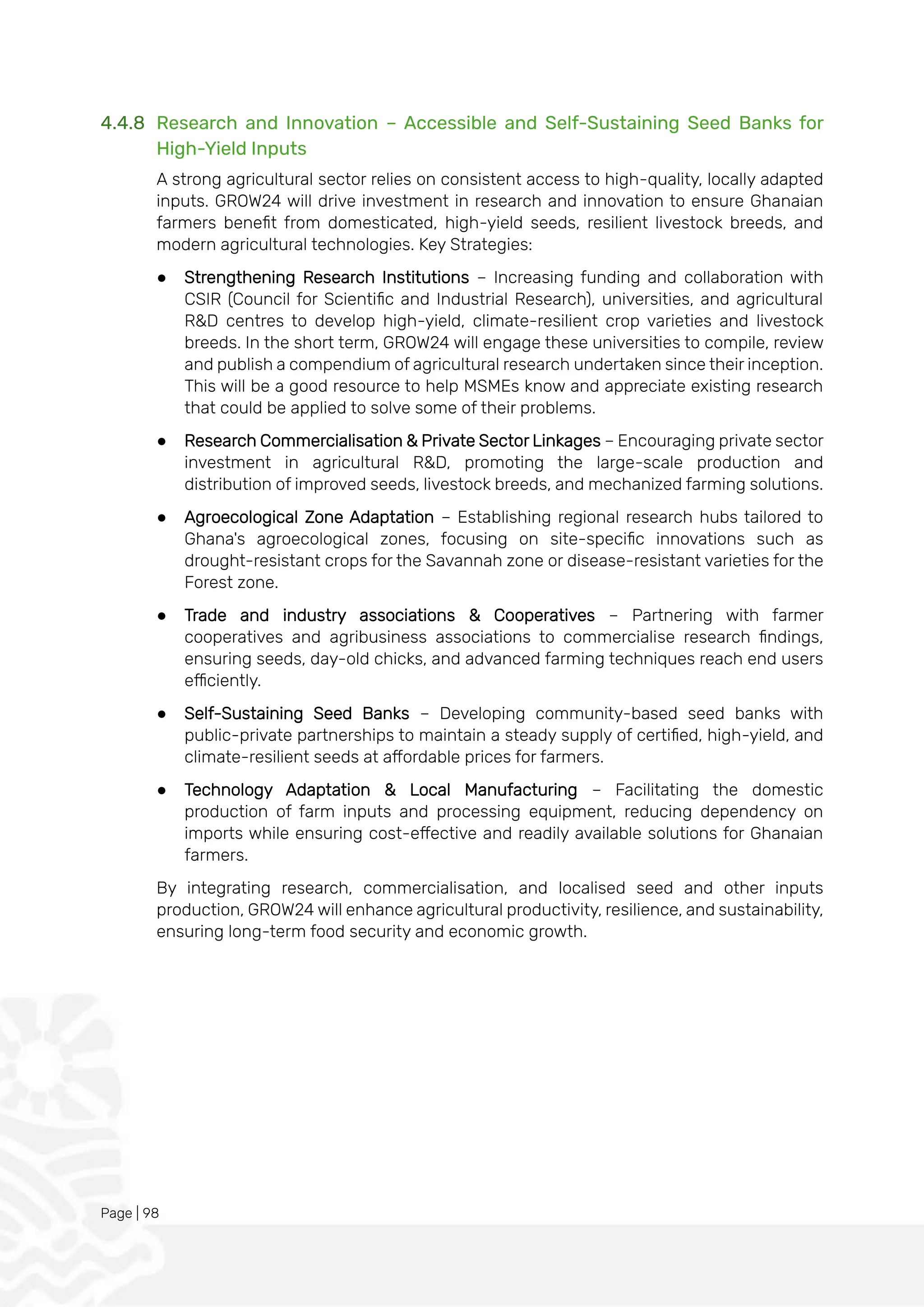 Page | 98
4.4.8 Research and Innovation – Accessible and Self-Sustaining Seed Banks for
High-Yield Inputs
A strong agricultural sector relies on consistent access to high-quality, locally adapted
inputs. GROW24 will drive investment in research and innovation to ensure Ghanaian
farmers benefit from domesticated, high-yield seeds, resilient livestock breeds, and
modern agricultural technologies. Key Strategies:
● Strengthening Research Institutions – Increasing funding and collaboration with
CSIR (Council for Scientific and Industrial Research), universities, and agricultural
R&D centres to develop high-yield, climate-resilient crop varieties and livestock
breeds. In the short term, GROW24 will engage these universities to compile, review
and publish a compendium of agricultural research undertaken since their inception.
This will be a good resource to help MSMEs know and appreciate existing research
that could be applied to solve some of their problems.
● Research Commercialisation & Private Sector Linkages – Encouraging private sector
investment in agricultural R&D, promoting the large-scale production and
distribution of improved seeds, livestock breeds, and mechanized farming solutions.
● Agroecological Zone Adaptation – Establishing regional research hubs tailored to
Ghana's agroecological zones, focusing on site-specific innovations such as
drought-resistant crops for the Savannah zone or disease-resistant varieties for the
Forest zone.
● Trade and industry associations & Cooperatives – Partnering with farmer
cooperatives and agribusiness associations to commercialise research findings,
ensuring seeds, day-old chicks, and advanced farming techniques reach end users
efficiently.
● Self-Sustaining Seed Banks – Developing community-based seed banks with
public-private partnerships to maintain a steady supply of certified, high-yield, and
climate-resilient seeds at affordable prices for farmers.
● Technology Adaptation & Local Manufacturing – Facilitating the domestic
production of farm inputs and processing equipment, reducing dependency on
imports while ensuring cost-effective and readily available solutions for Ghanaian
farmers.
By integrating research, commercialisation, and localised seed and other inputs
production, GROW24 will enhance agricultural productivity, resilience, and sustainability,
ensuring long-term food security and economic growth.
 