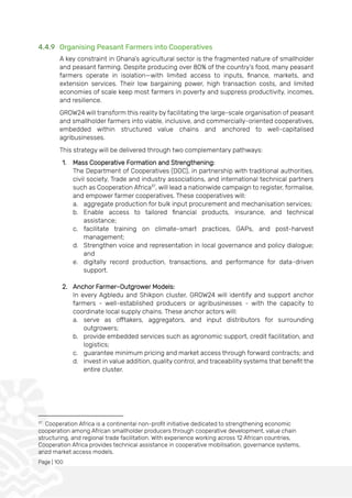 Page | 100
4.4.9 Organising Peasant Farmers into Cooperatives
A key constraint in Ghana’s agricultural sector is the fragmented nature of smallholder
and peasant farming. Despite producing over 80% of the country’s food, many peasant
farmers operate in isolation—with limited access to inputs, finance, markets, and
extension services. Their low bargaining power, high transaction costs, and limited
economies of scale keep most farmers in poverty and suppress productivity, incomes,
and resilience.
GROW24 will transform this reality by facilitating the large-scale organisation of peasant
and smallholder farmers into viable, inclusive, and commercially-oriented cooperatives,
embedded within structured value chains and anchored to well-capitalised
agribusinesses.
This strategy will be delivered through two complementary pathways:
1. Mass Cooperative Formation and Strengthening:
The Department of Cooperatives (DOC), in partnership with traditional authorities,
civil society, Trade and industry associations, and international technical partners
such as Cooperation Africa37
, will lead a nationwide campaign to register, formalise,
and empower farmer cooperatives. These cooperatives will:
a. aggregate production for bulk input procurement and mechanisation services;
b. Enable access to tailored financial products, insurance, and technical
assistance;
c. facilitate training on climate-smart practices, GAPs, and post-harvest
management;
d. Strengthen voice and representation in local governance and policy dialogue;
and
e. digitally record production, transactions, and performance for data-driven
support.
2. Anchor Farmer–Outgrower Models:
In every Agbledu and Shikpon cluster, GROW24 will identify and support anchor
farmers - well-established producers or agribusinesses - with the capacity to
coordinate local supply chains. These anchor actors will:
a. serve as offtakers, aggregators, and input distributors for surrounding
outgrowers;
b. provide embedded services such as agronomic support, credit facilitation, and
logistics;
c. guarantee minimum pricing and market access through forward contracts; and
d. invest in value addition, quality control, and traceability systems that benefit the
entire cluster.
37
Cooperation Africa is a continental non-profit initiative dedicated to strengthening economic
cooperation among African smallholder producers through cooperative development, value chain
structuring, and regional trade facilitation. With experience working across 12 African countries,
Cooperation Africa provides technical assistance in cooperative mobilisation, governance systems,
anzd market access models.
 