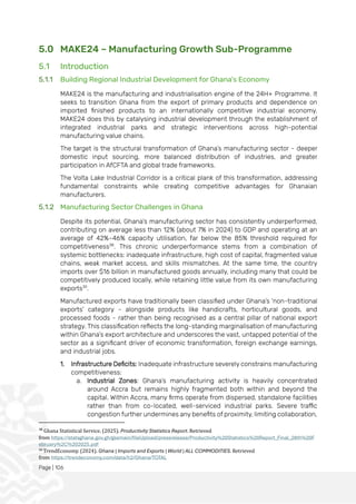 Page | 106
5.0 MAKE24 – Manufacturing Growth Sub-Programme
5.1 Introduction
5.1.1 Building Regional Industrial Development for Ghana's Economy
MAKE24 is the manufacturing and industrialisation engine of the 24H+ Programme. It
seeks to transition Ghana from the export of primary products and dependence on
imported finished products to an internationally competitive industrial economy.
MAKE24 does this by catalysing industrial development through the establishment of
integrated industrial parks and strategic interventions across high-potential
manufacturing value chains.
The target is the structural transformation of Ghana’s manufacturing sector - deeper
domestic input sourcing, more balanced distribution of industries, and greater
participation in AfCFTA and global trade frameworks.
The Volta Lake Industrial Corridor is a critical plank of this transformation, addressing
fundamental constraints while creating competitive advantages for Ghanaian
manufacturers.
5.1.2 Manufacturing Sector Challenges in Ghana
Despite its potential, Ghana’s manufacturing sector has consistently underperformed,
contributing on average less than 12% (about 7% in 2024) to GDP and operating at an
average of 42%–46% capacity utilisation, far below the 85% threshold required for
competitiveness38
. This chronic underperformance stems from a combination of
systemic bottlenecks: inadequate infrastructure, high cost of capital, fragmented value
chains, weak market access, and skills mismatches. At the same time, the country
imports over $16 billion in manufactured goods annually, including many that could be
competitively produced locally, while retaining little value from its own manufacturing
exports39
.
Manufactured exports have traditionally been classified under Ghana’s 'non-traditional
exports' category - alongside products like handicrafts, horticultural goods, and
processed foods - rather than being recognised as a central pillar of national export
strategy. This classification reflects the long-standing marginalisation of manufacturing
within Ghana’s export architecture and underscores the vast, untapped potential of the
sector as a significant driver of economic transformation, foreign exchange earnings,
and industrial jobs.
1. Infrastructure Deficits: Inadequate infrastructure severely constrains manufacturing
competitiveness:
a. Industrial Zones: Ghana’s manufacturing activity is heavily concentrated
around Accra but remains highly fragmented both within and beyond the
capital. Within Accra, many firms operate from dispersed, standalone facilities
rather than from co-located, well-serviced industrial parks. Severe traffic
congestion further undermines any benefits of proximity, limiting collaboration,
38
Ghana Statistical Service. (2025). Productivity Statistics Report. Retrieved
from https://statsghana.gov.gh/gssmain/fileUpload/pressrelease/Productivity%20Statistics%20Report_Final_28th%20F
ebruary%2C%202025.pdf
39
TrendEconomy. (2024). Ghana | Imports and Exports | World | ALL COMMODITIES. Retrieved
from https://trendeconomy.com/data/h2/Ghana/TOTAL
 