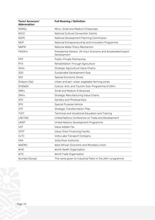Page | 10
Term/ Acronym/
Abbreviation
Full Meaning / Definition
MSMEs Micro, Small and Medium Enterprises
NCCC National Cultural Convention Centre
NDPC National Development Planning Commission
NEIP National Entrepreneurship and Innovation Programme
NWPM National Water Policy Mechanism
PA24H+ Presidential Advisor, 24-Hour Economy and Accelerated Export
Development
PPP Public-Private Partnership
RTA Rehabilitation Through Agriculture
SAVs Strategic Agricultural Value Chains
SDG Sustainable Development Goal
SEZ Special Economic Zones
Shikpon (Ga) Urban and peri-urban vegetable farming zones
SHOW24 Culture, Arts, and Tourism Sub-Programme of 24H+
SMEs Small and Medium Enterprises
SMVs Strategic Manufacturing Value Chains
SPS Sanitary and Phytosanitary
SPV Special Purpose Vehicle
STP Strategic Transformation Pillar
TVET Technical and Vocational Education and Training
UNCTAD United Nations Conference on Trade and Development
UNDP United Nations Development Programme
VAT Value Added Tax
VCFF Value Chain Financing Facility
VLTC Volta Lake Transport Company
VRA Volta River Authority
WAEMU West African Economic and Monetary Union
WHO World Health Organisation
WTO World Trade Organisation
Wumbei (Gonja) The name given to Industrial Parks in the 24H+ programme
 