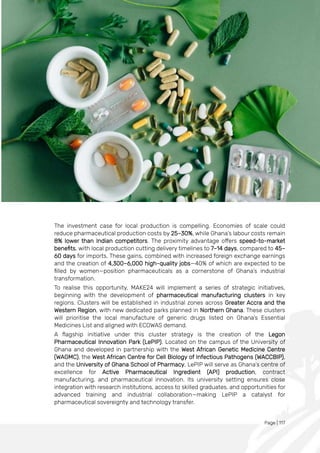 Page | 117
The investment case for local production is compelling. Economies of scale could
reduce pharmaceutical production costs by 25–30%, while Ghana’s labour costs remain
8% lower than Indian competitors. The proximity advantage offers speed-to-market
benefits, with local production cutting delivery timelines to 7–14 days, compared to 45–
60 days for imports. These gains, combined with increased foreign exchange earnings
and the creation of 4,300–6,000 high-quality jobs—40% of which are expected to be
filled by women—position pharmaceuticals as a cornerstone of Ghana’s industrial
transformation.
To realise this opportunity, MAKE24 will implement a series of strategic initiatives,
beginning with the development of pharmaceutical manufacturing clusters in key
regions. Clusters will be established in industrial zones across Greater Accra and the
Western Region, with new dedicated parks planned in Northern Ghana. These clusters
will prioritise the local manufacture of generic drugs listed on Ghana’s Essential
Medicines List and aligned with ECOWAS demand.
A flagship initiative under this cluster strategy is the creation of the Legon
Pharmaceutical Innovation Park (LePIP). Located on the campus of the University of
Ghana and developed in partnership with the West African Genetic Medicine Centre
(WAGMC), the West African Centre for Cell Biology of Infectious Pathogens (WACCBIP),
and the University of Ghana School of Pharmacy, LePIP will serve as Ghana’s centre of
excellence for Active Pharmaceutical Ingredient (API) production, contract
manufacturing, and pharmaceutical innovation. Its university setting ensures close
integration with research institutions, access to skilled graduates, and opportunities for
advanced training and industrial collaboration—making LePIP a catalyst for
pharmaceutical sovereignty and technology transfer.
 