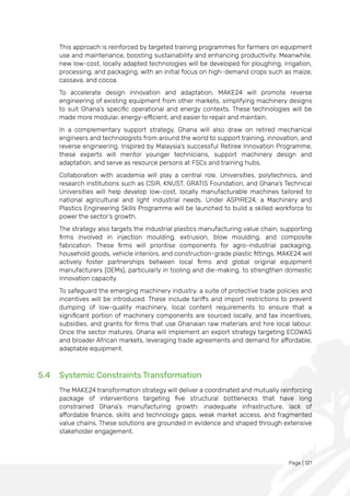 Page | 121
This approach is reinforced by targeted training programmes for farmers on equipment
use and maintenance, boosting sustainability and enhancing productivity. Meanwhile,
new low-cost, locally adapted technologies will be developed for ploughing, irrigation,
processing, and packaging, with an initial focus on high-demand crops such as maize,
cassava, and cocoa.
To accelerate design innovation and adaptation, MAKE24 will promote reverse
engineering of existing equipment from other markets, simplifying machinery designs
to suit Ghana’s specific operational and energy contexts. These technologies will be
made more modular, energy-efficient, and easier to repair and maintain.
In a complementary support strategy, Ghana will also draw on retired mechanical
engineers and technologists from around the world to support training, innovation, and
reverse engineering. Inspired by Malaysia’s successful Retiree Innovation Programme,
these experts will mentor younger technicians, support machinery design and
adaptation, and serve as resource persons at FSCs and training hubs.
Collaboration with academia will play a central role. Universities, polytechnics, and
research institutions such as CSIR, KNUST, GRATIS Foundation, and Ghana’s Technical
Universities will help develop low-cost, locally manufacturable machines tailored to
national agricultural and light industrial needs. Under ASPIRE24, a Machinery and
Plastics Engineering Skills Programme will be launched to build a skilled workforce to
power the sector’s growth.
The strategy also targets the industrial plastics manufacturing value chain, supporting
firms involved in injection moulding, extrusion, blow moulding, and composite
fabrication. These firms will prioritise components for agro-industrial packaging,
household goods, vehicle interiors, and construction-grade plastic fittings. MAKE24 will
actively foster partnerships between local firms and global original equipment
manufacturers (OEMs), particularly in tooling and die-making, to strengthen domestic
innovation capacity.
To safeguard the emerging machinery industry, a suite of protective trade policies and
incentives will be introduced. These include tariffs and import restrictions to prevent
dumping of low-quality machinery, local content requirements to ensure that a
significant portion of machinery components are sourced locally, and tax incentives,
subsidies, and grants for firms that use Ghanaian raw materials and hire local labour.
Once the sector matures, Ghana will implement an export strategy targeting ECOWAS
and broader African markets, leveraging trade agreements and demand for affordable,
adaptable equipment.
5.4 Systemic Constraints Transformation
The MAKE24 transformation strategy will deliver a coordinated and mutually reinforcing
package of interventions targeting five structural bottlenecks that have long
constrained Ghana’s manufacturing growth: inadequate infrastructure, lack of
affordable finance, skills and technology gaps, weak market access, and fragmented
value chains. These solutions are grounded in evidence and shaped through extensive
stakeholder engagement.
 