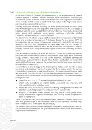 Page | 122
5.4.1 Infrastructure Development: Building the Foundation
At the heart of MAKE24’s strategy is the development of the Wumbei Industrial Parks—a
national network of modern, serviced industrial zones designed to overcome the
foundational barriers that have constrained Ghana’s manufacturing sector for decades.
These include limited access to ready land, high setup costs, fragmented spatial
planning, and unreliable utility services.
Learning from past initiatives, including the World Bank-sponsored industrial zones
project that struggled with land acquisition and integration issues, MAKE24 adopts a
proactive, systems-based approach to infrastructure delivery. This includes coordinated
action across land readiness, sector-specific clustering, multimodal logistics
integration, utility provision, and investor facilitation.
The Government will actively engage traditional authorities and repurpose underutilised
public land for industrial development. A dedicated Special Purpose Vehicle (SPV)—to
be established by the Ghana Infrastructure Investment Fund (GIIF)—will lead the
acquisition, servicing, and management of these parks. Over the next decade, 50
medium-scale Wumbei Industrial Parks will be established, starting with 10 flagship
parks by close of 2028, alongside targeted support to revitalise six existing industrial
zones.
Each Wumbei Park, averaging 50 acres, will host 50–100 firms and provide fully serviced
platforms with shared infrastructure including internal roads, piped water, renewable
energy systems, wastewater and solid waste treatment, broadband connectivity,
warehousing, and administrative blocks. While factory construction will remain the
responsibility of individual investors, the parks will significantly lower setup barriers and
de-risk industrial investments.
A cornerstone of this strategy is the Enabling Park Model, which provides a clear,
consistent, and attractive incentive framework for firms located within the Wumbei
Industrial Parks. In addition to park-specific support, firms operating within these parks
will also benefit from the national incentives available to all enterprises participating in
24H+ value chains, as outlined in Section 2.1 of this Programme. The combined incentive
package includes:
• Lease-free land for up to 10 years within designated industrial zones
• Import duty exemptions on eligible capital equipment, raw materials, and
intermediate inputs for up to two years
• Access to equity, quasi-equity, or revenue-sharing arrangements with the SPV,
based on negotiated project terms and sustainability assessments
• Provision of centralised shared services, including reliable utilities (power, water,
waste), maintenance, logistics coordination, and security, to reduce operational
costs and complexity
These incentives are designed to de-risk investment, lower entry barriers, and support
firms through every stage of the value chain—from setup to expansion—ensuring long-
term competitiveness and regional industrial equity.
The model is designed to shift investment beyond Accra and enable spatially balanced
industrialisation—provided firms are guaranteed reliable infrastructure and access to
supplier and buyer networks.
 