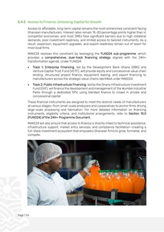 Page | 126
5.4.2 Access to Finance: Unlocking Capital for Growth
Access to affordable, long-term capital remains the most entrenched constraint facing
Ghanaian manufacturers. Interest rates remain 15–20 percentage points higher than in
competitor economies, and most SMEs face significant barriers due to high collateral
demands, poor investment readiness, and limited access to tailored instruments. As a
result, expansion, equipment upgrades, and export-readiness remain out of reach for
most local firms.
MAKE24 resolves this constraint by leveraging the FUND24 sub-programme, which
provides a comprehensive, dual-track financing strategy aligned with the 24H+
transformation agenda. Under FUND24:
• Track 1: Enterprise Financing, led by the Development Bank Ghana (DBG) and
Venture Capital Trust Fund (VCTF), will provide equity and concessional value chain
lending, structured project finance, equipment leasing, and export financing to
manufacturers across the strategic value chains identified under MAKE24.
• Track 2: Public Infrastructure Financing, led by the Ghana Infrastructure Investment
Fund (GIIF), will finance the development and management of the Wumbei Industrial
Parks through a dedicated SPV, using blended finance to crowd in private and
concessional capital.
These financial instruments are designed to meet the distinct needs of manufacturers
at various stages—from small-scale producers and cooperatives to anchor firms driving
large-scale processing and fabrication. For more detailed information on financing
instruments, eligibility criteria, and institutional arrangements, refer to Section 10.0
(FUND24) of the 24H+ Programme Document.
MAKE24 will also ensure that access to finance is directly linked to technical assistance,
infrastructure support, market entry services, and compliance facilitation—creating a
full-stack investment ecosystem that empowers Ghanaian firms to grow, formalise, and
compete.
 