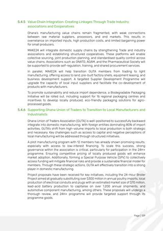 Page | 129
5.4.5 Value Chain Integration: Creating Linkages Through Trade Industry
associations and Cooperatives
Ghana’s manufacturing value chains remain fragmented, with weak connections
between raw material suppliers, processors, and end markets. This results in
overreliance on imported inputs, high production costs, and limited bargaining power
for small producers.
MAKE24 will integrate domestic supply chains by strengthening Trade and industry
associations and establishing structured cooperatives. These platforms will enable
collective sourcing, joint production planning, and standardised quality control across
value chains. Associations such as GNATD, AGAM, and the Pharmaceutical Society will
be supported to provide self-regulation, training, and shared procurement services.
In parallel, MAKE24 will help transition GUTA members from trading to light
manufacturing, offering access to land, pre-built factory shells, equipment leasing, and
business development support. A targeted Supplier Development Programme will
upgrade the capacity of local input suppliers and facilitate the co-development of
products with manufacturers.
To promote sustainability and reduce import dependence, a Biodegradable Packaging
Initiative will be rolled out, including support for 16 regional packaging centres and
incentives to develop locally produced, eco-friendly packaging solutions for agro-
processed goods.
5.4.6 Supporting Ghana Union of Traders to Transition to Local Manufacturers and
Industrialists
Ghana Union of Traders Association (GUTA) is well-positioned to successfully backward
integrate into domestic manufacturing. With foreign entities dominating 80% of import
activities, GUTA’s shift from high-volume imports to local production is both strategic
and necessary. Key challenges such as access to capital and negative perceptions of
local manufacturing will be addressed through structured initiatives.
A pilot manufacturing program with 12 members has already shown promising results,
especially with access to low-interest financing. To scale this success, strong
governance within the association is critical, particularly for participation in the 24H+
programme. Ensuring competitive pricing of locally produced goods will enhance
market adoption. Additionally, forming a Special Purpose Vehicle (SPV) to collectively
access funding will mitigate financial risks and provide a sustainable financial model for
members. Through these strategic actions, GUTA will effectively transition into a strong
player in domestic manufacturing.
Project proposals have been received for key initiatives, including the 24-Hour Broiler
Project aimed at gradually substituting over $300 million in annual poultry imports, local
production of electrical conduits and plugs with an estimated market size of $70 million,
lead-acid battery production to capitalise on over 1,200 annual shipments, and
automotive component manufacturing, among others. These proposals will undergo a
thorough review, and 24H+ programme will provide targeted support through its
programme goods.
 