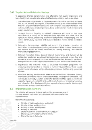 Page | 130
5.4.7 Targeted National Fabrication Strategy
To accelerate Ghana’s transformation into affordable, high-quality implements and
tools, MAKE24 will operationalise a targeted fabrication initiative built on six pillars:
1. Standardisation Enforcement: In collaboration with the Ghana Standards Authority
and AGI, an Industry Working and Standardisation Group will be established under
the 24H+ programme to enforce ISO and GSA-compliant production standards. This
will ensure Ghanaian-made implements, tools, and machinery meet domestic and
export requirements.
2. Strategic Product Targeting: A national programme will focus on the mass
fabrication of a priority list of everyday utility equipment and spare parts for
agriculture, storage, processing, automotive components, and packaging. This list
will be continuously expanded and reviewed based on market trends and sector
needs.
3. Fabrication Co-operatives: MAKE24 will support the voluntary formation of
fabrication cooperatives by reorganising artisanal and MSME clusters. These co-ops
will improve access to shared infrastructure, training, financing, and contract
manufacturing opportunities.
4. National Fabrication Hubs: Sekondi-Takoradi, Accra-Tema, and Kumasi will be
deliberately positioned as national fabrication hubs, anchored by gas-fired and
renewable energy-powered foundries and tooling centres. Access to gas-based
energy infrastructure will be prioritised to reduce costs and improve sustainability.
5. Repatriation into Industrial Parks: A structured repatriation programme will
encourage informal clusters to relocate to Wumbei Industrial Parks. These shared
environments will provide utilities, standards compliance facilities, and economies
of scale.
6. Fabricator Mapping and Validation: MAKE24 will commission a nationwide profiling
exercise to validate and classify Ghana’s estimated 3,600 dispersed fabricators. This
will include analysis by Location and cluster density, Workflow types and technical
capacity, Equipment availability and quality levels, Readiness for scaling, financing,
and integration. This database will inform support schemes, supplier development
programmes, and park repatriation efforts.
5.5 Implementation Partners
The initiative will leverage strategic partnerships across government,
industry, research institutions, and private sector to ensure effective
implementation:
Government Leadership:
• Ministry of Trade, Agribusiness and Industry
• Ministry of Food and Agriculture
• Ministry of Roads and Highways
• Ministry of Transport
• Ghana Investment and Infrastructure Fund (GIIF)
• Ghana Export Promotion Authority (GEPA)
• Ghana Standards Authority
 