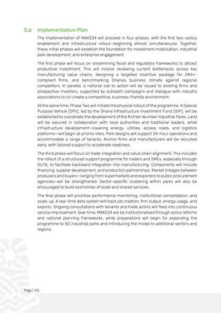 Page | 132
5.6 Implementation Plan
The implementation of MAKE24 will proceed in four phases, with the first two—policy
enablement and infrastructure rollout—beginning almost simultaneously. Together,
these initial phases will establish the foundation for investment mobilisation, industrial
park development, and enterprise engagement.
The first phase will focus on streamlining fiscal and regulatory frameworks to attract
productive investment. This will involve reviewing current bottlenecks across key
manufacturing value chains, designing a targeted incentive package for 24H+-
compliant firms, and benchmarking Ghana’s business climate against regional
competitors. In parallel, a national call to action will be issued to existing firms and
prospective investors, supported by outreach campaigns and dialogue with industry
associations to co-create a competitive, business-friendly environment.
At the same time, Phase Two will initiate the physical rollout of the programme. A Special
Purpose Vehicle (SPV), led by the Ghana Infrastructure Investment Fund (GIIF), will be
established to coordinate the development of the first ten Wumbei Industrial Parks. Land
will be secured in collaboration with local authorities and traditional leaders, while
infrastructure development—covering energy, utilities, access roads, and logistics
platforms—will begin at priority sites. Park designs will support 24-hour operations and
accommodate a range of tenants. Anchor firms and manufacturers will be recruited
early, with tailored support to accelerate readiness.
The third phase will focus on trade integration and value chain alignment. This includes
the rollout of a structured support programme for traders and SMEs, especially through
GUTA, to facilitate backward integration into manufacturing. Components will include
financing, supplier development, and production partnerships. Market linkages between
producers and buyers—ranging from supermarkets and exporters to public procurement
agencies—will be strengthened. Sector-specific clustering within parks will also be
encouraged to build economies of scale and shared services.
The final phase will prioritise performance monitoring, institutional consolidation, and
scale-up. A real-time data system will track job creation, firm output, energy usage, and
exports. Ongoing consultations with tenants and trade actors will feed into continuous
service improvement. Over time, MAKE24 will be institutionalised through policy reforms
and national planning frameworks, while preparations will begin for expanding the
programme to 50 industrial parks and introducing the model to additional sectors and
regions.
 