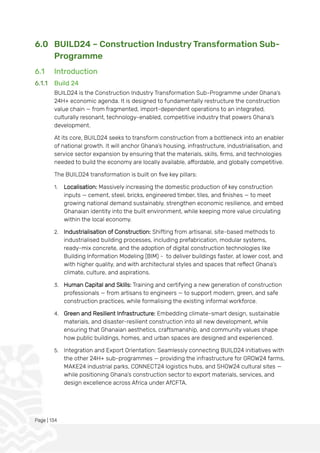 Page | 134
6.0 BUILD24 – Construction Industry Transformation Sub-
Programme
6.1 Introduction
6.1.1 Build 24
BUILD24 is the Construction Industry Transformation Sub-Programme under Ghana’s
24H+ economic agenda. It is designed to fundamentally restructure the construction
value chain — from fragmented, import-dependent operations to an integrated,
culturally resonant, technology-enabled, competitive industry that powers Ghana’s
development.
At its core, BUILD24 seeks to transform construction from a bottleneck into an enabler
of national growth. It will anchor Ghana’s housing, infrastructure, industrialisation, and
service sector expansion by ensuring that the materials, skills, firms, and technologies
needed to build the economy are locally available, affordable, and globally competitive.
The BUILD24 transformation is built on five key pillars:
1. Localisation: Massively increasing the domestic production of key construction
inputs — cement, steel, bricks, engineered timber, tiles, and finishes — to meet
growing national demand sustainably, strengthen economic resilience, and embed
Ghanaian identity into the built environment, while keeping more value circulating
within the local economy.
2. Industrialisation of Construction: Shifting from artisanal, site-based methods to
industrialised building processes, including prefabrication, modular systems,
ready-mix concrete, and the adoption of digital construction technologies like
Building Information Modeling (BIM) - to deliver buildings faster, at lower cost, and
with higher quality, and with architectural styles and spaces that reflect Ghana’s
climate, culture, and aspirations.
3. Human Capital and Skills: Training and certifying a new generation of construction
professionals — from artisans to engineers — to support modern, green, and safe
construction practices, while formalising the existing informal workforce.
4. Green and Resilient Infrastructure: Embedding climate-smart design, sustainable
materials, and disaster-resilient construction into all new development, while
ensuring that Ghanaian aesthetics, craftsmanship, and community values shape
how public buildings, homes, and urban spaces are designed and experienced.
5. Integration and Export Orientation: Seamlessly connecting BUILD24 initiatives with
the other 24H+ sub-programmes — providing the infrastructure for GROW24 farms,
MAKE24 industrial parks, CONNECT24 logistics hubs, and SHOW24 cultural sites —
while positioning Ghana’s construction sector to export materials, services, and
design excellence across Africa under AfCFTA.
 