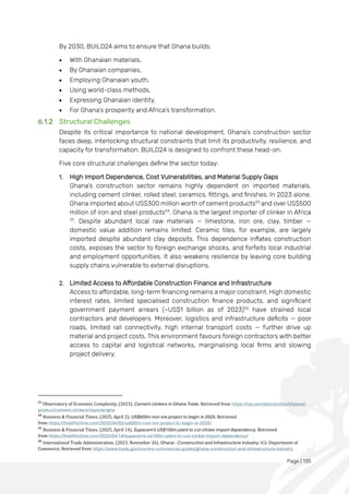 Page | 135
By 2030, BUILD24 aims to ensure that Ghana builds:
• With Ghanaian materials,
• By Ghanaian companies,
• Employing Ghanaian youth,
• Using world-class methods,
• Expressing Ghanaian identity,
• For Ghana’s prosperity and Africa’s transformation.
6.1.2 Structural Challenges
Despite its critical importance to national development, Ghana’s construction sector
faces deep, interlocking structural constraints that limit its productivity, resilience, and
capacity for transformation. BUILD24 is designed to confront these head-on.
Five core structural challenges define the sector today:
1. High Import Dependence, Cost Vulnerabilities, and Material Supply Gaps
Ghana’s construction sector remains highly dependent on imported materials,
including cement clinker, rolled steel, ceramics, fittings, and finishes. In 2023 alone,
Ghana imported about US$300 million worth of cement products53
and over US$500
million of iron and steel products54
. Ghana is the largest importer of clinker in Africa
55
. Despite abundant local raw materials — limestone, iron ore, clay, timber —
domestic value addition remains limited. Ceramic tiles, for example, are largely
imported despite abundant clay deposits. This dependence inflates construction
costs, exposes the sector to foreign exchange shocks, and forfeits local industrial
and employment opportunities. It also weakens resilience by leaving core building
supply chains vulnerable to external disruptions.
2. Limited Access to Affordable Construction Finance and Infrastructure
Access to affordable, long-term financing remains a major constraint. High domestic
interest rates, limited specialised construction finance products, and significant
government payment arrears (~US$1 billion as of 2023)56
have strained local
contractors and developers. Moreover, logistics and infrastructure deficits — poor
roads, limited rail connectivity, high internal transport costs — further drive up
material and project costs. This environment favours foreign contractors with better
access to capital and logistical networks, marginalising local firms and slowing
project delivery.
53
Observatory of Economic Complexity. (2023). Cement clinkers in Ghana Trade. Retrieved from https://oec.world/en/profile/bilateral-
product/cement-clinkers/reporter/gha
54
Business & Financial Times. (2025, April 2). US$600m iron ore project to begin in 2025. Retrieved
from https://thebftonline.com/2025/04/02/us600m-iron-ore-project-to-begin-in-2025/
55
Business & Financial Times. (2025, April 14). Supacem’s US$100m plant to cut clinker import dependency. Retrieved
from https://thebftonline.com/2025/04/14/supacems-us100m-plant-to-cut-clinker-import-dependency/
56
International Trade Administration. (2023, November 26). Ghana - Construction and Infrastructure Industry. U.S. Department of
Commerce. Retrieved from https://www.trade.gov/country-commercial-guides/ghana-construction-and-infrastructure-industry
 