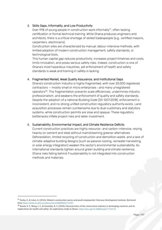 Page | 137
3. Skills Gaps, Informality, and Low Productivity
Over 91% of young people in construction work informally57
, often lacking
certification or formal technical training. While Ghana produces engineers and
architects, there is a critical shortage of skilled tradespeople (e.g., certified masons,
carpenters, electricians).
Construction sites are characterized by manual, labour-intensive methods, with
limited adoption of modern construction management, safety standards, or
technological tools.
This human capital gap reduces productivity, increases project timelines and costs,
limits innovation, and poses serious safety risks. Indeed, construction is one of
Ghana’s most hazardous industries, yet enforcement of health and safety
standards is weak and training in safety is lacking.
4. Fragmented Market, Weak Quality Assurance, and Institutional Gaps
Ghana’s construction industry is highly fragmented, with over 20,000 registered
contractors — mostly small or micro enterprises - and many unregistered
operators58
. This fragmentation prevents scale efficiencies, undermines industry
professionalism, and weakens the enforcement of quality and safety standards.
Despite the adoption of a national Building Code (GS 1207:2018), enforcement is
inconsistent, and no strong unified construction regulatory authority exists. Land
acquisition processes remain cumbersome due to dual customary and statutory
systems, while construction permits are slow and opaque. These regulatory
bottlenecks inflate project risks and deter investment.
5. Sustainability, Environmental Impact, and Climate Resilience Deficits
Current construction practices are highly resource- and carbon-intensive, relying
heavily on cement and steel without mainstreaming greener alternatives
Deforestation, limited recycling of construction and demolition waste, and a lack of
climate-adaptive building designs (such as passive cooling, rainwater harvesting,
or solar energy integration) weaken the sector’s environmental sustainability. As
international standards tighten around green building and climate resilience,
Ghana risks falling behind if sustainability is not integrated into construction
methods and materials.
57
Darko, E., & Lowe, A. (2016). Ghana's construction sector and youth employment. Overseas Development Institute. Retrieved
from https://www.scribd.com/document/484805037/10787
58
Boadu, E. F., Wang, C. C., & Sunindijo, R. Y. (2020). Characteristics of the construction industry in developing countries and its
implications for health and safety: An exploratory study in Ghana. https://doi.org/10.3390/ijerph17114110
 