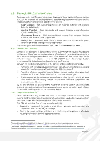 Page | 141
6.3 Strategic BUILD24 Value Chains
To deliver on its dual focus of value chain development and systemic transformation,
BUILD24 will prioritise the development of a set of strategic construction value chains.
These value chains are selected based on four criteria:
• Import Exposure – High levels of dependence on imported materials with available
domestic substitutes.
• Industrial Potential – Clear backwards and forward linkages to manufacturing,
logistics, and skilled jobs.
• Infrastructure Demand – High and sustained demand from national housing,
industrial, and infrastructure programmes.
• Strategic Fit – Alignment with Ghana’s natural resource endowments, green
transition priorities, and regional export potential.
The following value chains will serve as BUILD24’s priority intervention areas.
6.3.1 Cement and Concrete
Cement is the backbone of construction, used in everything from housing foundations
to highways. Ghana’s cement industry is one of the largest manufacturing subsectors,
yet it depends on imported clinker for most of its feedstock63
. The construction sector
(infrastructure and real estate) accounts for ~15% of GDP64
, but local cement production
is constrained by clinker import costs and energy inefficiencies.
BUILD24 will fundamentally reengineer the cement and concrete value chain by:
• Partnering with firms to produce clinker locally from Ghana’s limestone deposits and
substitute imported clinker with calcined clay (LC3 technology).
• Promoting efficiency upgrades in cement plants through modern kilns, waste-heat
recovery, and the use of alternative fuels such as biomass and gas.
• Scaling up ready-mix and precast concrete production to shift the market away
from manual, on-site mixing toward factory-made concrete components like
beams, slabs, and blocks.
By the end of 2028, the goal is for the majority of concrete used in urban Ghana to
originate from automated batching or precast plants, ensuring consistent quality, faster
construction, and major reductions in material waste.
6.3.2 Clay-Based Products
Ghana has abundant clay, laterite, and other soil resources suitable for brick and block
making. Yet, the modern construction market underutilises clay bricks, relying mostly on
sandcrete blocks, which have issues with strength and insulation.
BUILD24 will revitalize Ghana’s clay products sector by:
• Supporting investment in modern brick kilns, hydraulic block presses, and
compressed earth block (CEB) technology.
• Piloting the use of stabilised soil blocks and interlocking brick systems in affordable
housing, especially in climate-appropriate areas.
63
Business & Financial Times. (2025, April 14). Supacem’s US$100 m plant to cut clinker import dependency. Retrieved
from https://thebftonline.com/2025/04/14/supacems-us100m-plant-to-cut-clinker-import-dependency/
64
International Trade Administration. (2023, November 26). Ghana – Construction and infrastructure industry. U.S. Department of
Commerce. Retrieved from https://www.trade.gov/country-commercial-guides/ghana-construction-and-infrastructure-industry
 