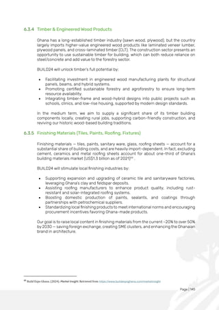Page | 145
6.3.4 Timber & Engineered Wood Products
Ghana has a long-established timber industry (sawn wood, plywood), but the country
largely imports higher-value engineered wood products like laminated veneer lumber,
plywood panels, and cross-laminated timber (CLT). The construction sector presents an
opportunity to use sustainable timber for building, which can both reduce reliance on
steel/concrete and add value to the forestry sector.
BUILD24 will unlock timber’s full potential by:
• Facilitating investment in engineered wood manufacturing plants for structural
panels, beams, and hybrid systems.
• Promoting certified sustainable forestry and agroforestry to ensure long-term
resource availability.
• Integrating timber-frame and wood-hybrid designs into public projects such as
schools, clinics, and low-rise housing, supported by modern design standards.
In the medium term, we aim to supply a significant share of its timber building
components locally, creating rural jobs, supporting carbon-friendly construction, and
reviving our historic wood-based building traditions.
6.3.5 Finishing Materials (Tiles, Paints, Roofing, Fixtures)
Finishing materials — tiles, paints, sanitary ware, glass, roofing sheets — account for a
substantial share of building costs, and are heavily import-dependent. In fact, excluding
cement, ceramics and metal roofing sheets account for about one-third of Ghana’s
building materials market (US$1.3 billion as of 2021)66
.
BUILD24 will stimulate local finishing industries by:
• Supporting expansion and upgrading of ceramic tile and sanitaryware factories,
leveraging Ghana’s clay and feldspar deposits.
• Assisting roofing manufacturers to enhance product quality, including rust-
resistant and solar-integrated roofing systems.
• Boosting domestic production of paints, sealants, and coatings through
partnerships with petrochemical suppliers.
• Standardizing local finishing products to meet international norms and encouraging
procurement incentives favoring Ghana-made products.
Our goal is to raise local content in finishing materials from the current ~20% to over 50%
by 2030 — saving foreign exchange, creating SME clusters, and enhancing the Ghanaian
brand in architecture.
66
Build Expo Ghana. (2024). Market Insight. Retrieved from https://www.buildexpoghana.com/marketinsight
 
